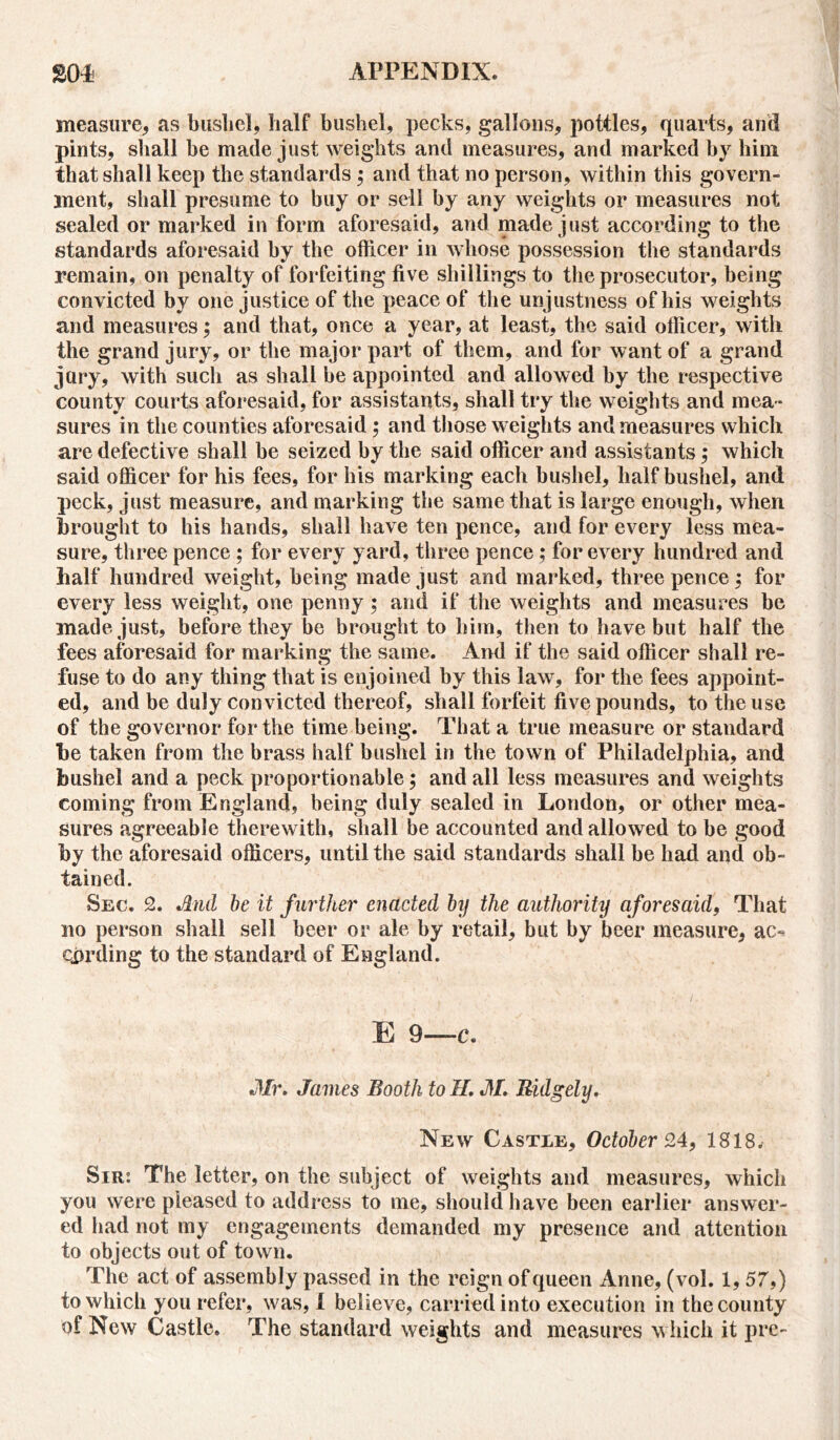 measure, as bushel, half bushel, pecks, gallons, pottles, quarts, and pints, shall be made just weights and measures, and marked by him that shall keep the standards ; and that no person, within this govern- ment, shall presume to buy or sell by any weights or measures not sealed or marked in form aforesaid, and made just according to the standards aforesaid by the officer in whose possession the standards remain, on penalty of forfeiting five shillings to the prosecutor, being convicted by one justice of the peace of the unjustness of his weights and measures; and that, once a year, at least, the said officer, with the grand jury, or the major part of them, and for want of a grand jury, with such as shall be appointed and allowed by the respective county courts aforesaid, for assistants, shall try the weights and mea - sures in the counties aforesaid ; and those weights and measures which are defective shall be seized by the said officer and assistants; which said officer for his fees, for his marking each bushel, half bushel, and peck, just measure, and marking the same that is large enough, when brought to his hands, shall have ten pence, and for every less mea- sure, three pence ; for every yard, three pence ; for every hundred and half hundred weight, being made just and marked, threepence; for every less weight, one penny; and if the weights and measures be made just, before they be brought to him, then to have but half the fees aforesaid for marking the same. And if the said officer shall re- fuse to do any thing that is enjoined by this law, for the fees appoint- ed, and be duly convicted thereof, shall forfeit five pounds, to the use of the governor for the time being. That a true measure or standard be taken from the brass half bushel in the town of Philadelphia, and bushel and a peck proportionable; and all less measures and weights coming from England, being duly sealed in London, or other mea- sures agreeable therewith, shall be accounted and allowed to be good by the aforesaid officers, until the said standards shall be had and ob- tained. Sec. 2. And be it further enacted by the authority aforesaid, That no person shall sell beer or ale by retail, but by beer measure, ac** eprding to the standard of England. E 9—C. Mr. James Booth to II. M. Bulgely. New Castle, October 24, 1818* Sir: The letter, on the subject of weights and measures, which you were pleased to address to me, should have been earlier answer- ed had not my engagements demanded my presence and attention to objects out of town. The act of assembly passed in the reign of queen Anne, (vol. 1, 57,) to which you refer, was, I believe, carried into execution in the county of New Castle. The standard weights and measures which it pre-