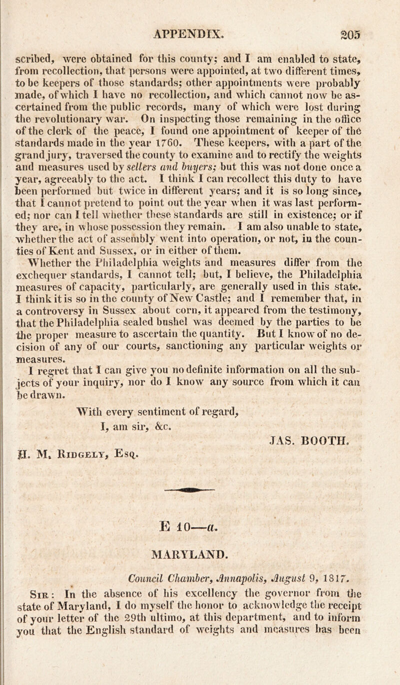 scribed, were obtained for this county; and I am enabled to state, from recollection, that persons were appointed, at two different times, to be keepers of those standards; other appointments were probably made, of which I have no recollection, and which cannot now be as- certained from the public records, many of which were lost during the revolutionary war. On inspecting those remaining in the office of the clerk of the peace, I found one appointment of keeper of the standards made in the year 1760. These keepers, with a part of the grand jury, traversed the county to examine and to rectify the weights and measures used by sellers and buyers; but this was not done once a year, agreeably to the act. I think I can recollect this duty to have been performed but twice in different years; and it is so long since, that I cannot pretend to point out the year when it was last perform- ed; nor can I tell whether these standards are still in existence; or if they are, in whose possession they remain. I am also unable to state, whether the act of assembly went into operation, or not, in the coun- ties of Kent and Sussex, or in either of them. Whether the Philadelphia weights and measures differ from the exchequer standards, I cannot tell; but, I believe, the Philadelphia measures of capacity, particularly, are generally used in this state. I think it is so in the county of New Castle; and I remember that, in a controversy in Sussex about corn, it appeared from the testimony, that the Philadelphia sealed bushel was deemed by the parties to be the proper measure to ascertain the quantity. But I know of no de- cision of any of our courts, sanctioning any particular weights or measures. I regret that I can give you no definite information on all the sub- jects of your inquiry, nor do I knowr any source from which it can be drawn. With every sentiment of regard, I, am sir, &c. JEL M» Ridgely, Esq. JAS. BOOTH. || * % , ■ ' ■ , • ^ tf* i v—y', E 10—a. If' -  . * ' : ,**• / 1 i ’ * * ' , 1 ' f \ ’ 1 i - ;r!. ; _ .  •; ' ' •> \ ' ; \ ‘ -V , • MARYLAND. Council Chamber, Annapolis, August 9, 1817. Sir : In the absence of his excellency the governor from the state of Maryland, I do myself the honor to acknowledge the receipt of your letter of the 29th ultimo, at this department, and to inform you that the English standard of weights and measures has been