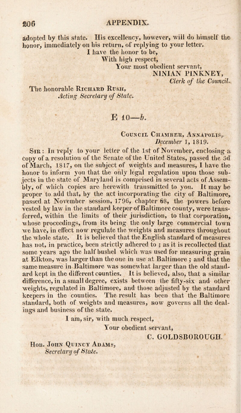 adopted by this state. His excellency, however, will do himself the honor, immediately on his return, of replying to your letter. I have the honor to be, With high respect, Your most obedient servant, NINIAN PINKNEY, The honorable Richard Rush, Acting Secretary of State. Clerk of the Councils E ±0—6. Council Chamber, Annapolis^ December 1, 1819. Sir : In reply to your letter of the 1st of November, enclosing a Copy of a resolution of the Senate of the United States, passed the 3d of March, 1817, on the subject of weights and measures, I have the honor to inform you that the only legal regulation upon those sub- jects in the state of Maryland is comprised in several acts of Assem- bly, of which copies are herewith transmitted to you. It may be proper to add that, by the act incorporating the city of Baltimore, passed at November session, 1796, chapter 68, the powers before vested by law in the standard keeper of Baltimore county, were trans- ferred, within the limits of their jurisdiction, to that corporation, whose proceedings, from its being the only large commercial town we have, in effect now regulate the weights and measures throughout the whole state. It is believed that the English standard of measures lias not, in practice, been strictly adhered to ; as it is recollected that some years ago the half bushel which was used for measuring grain at Elkton, was larger than the one in use at Baltimore ; and that the same measure in Baltimore was somewhat larger than the old stand- ard kept in the different counties. It is believed, also, that a similar difference, in a small degree, exists between the fifty-six and other weights, regulated in Baltimore, and those adjusted by the standard keepers in the counties. The result has been that the Baltimore standard, both of weights and measures, now governs all the deal- ings and business of the state. I am, sir, with much respect. Your obedient servant, C. GOLDSBOROUGH. Hon. John Quincy Adams, Secretary of State.