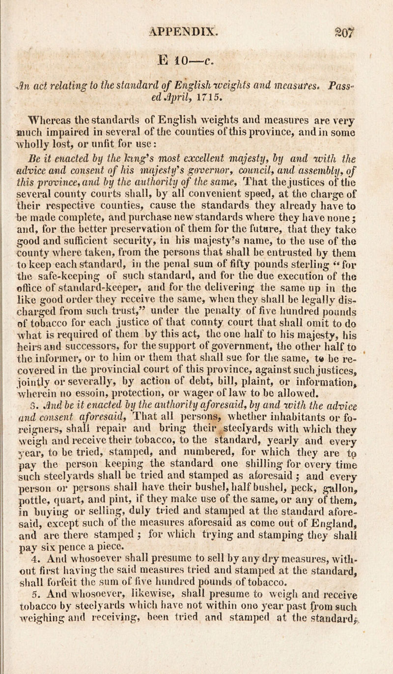 E 10—c. An act relating to the standard of English -weights and measures. Pass- ed April, 1715. Whereas the standards of English weights and measures are very much impaired in several of the counties of this province, and in some wholly lost, or unfit for use: Be it enacted by the king’s mast excellent majesty, by and with the advice and consent of his majesty’s governor, council, and assembly, of this province, and by the authority of the same, That the justices of the several county courts shall, by all convenient speed, at the charge of their respective counties, cause the standards they already have to be made complete, and purchase new standards where they have none; and, for the better preservation of them for the future, that they take good and sufficient security, in his majesty’s name, to the use of the county where taken, from the persons that shall be entrusted by them to keep each standard, in the penal sum of fifty pounds sterling “for the safe-keeping of such standard, and for the due execution of the office of standard-keeper, and for the delivering the same up in the like good order they receive the same, when they shall be legally dis- charged from such trust,” under the penalty of five hundred pounds of tobacco for each justice of that connty court that shall omit to do what is required of them by this act, the one half to his majesty, his heirs and successors, for the support of government, the other half to the informer, or to him or them that shall sue for the same, to be re- covered in the provincial court of this province, against such justices, jointly or severally, by action of debt, bill, plaint, or information, wherein no essoin, protection, or wager of law to be allowed. 3. And be it enacted by the authority aforesaid, by and with the advice and consent aforesaid, That all persons, whether inhabitants or fo- reigners, shall repair and bring their steelyards with which they weigh and receive their tobacco, to the standard, yearly and every year, to be tried, stamped, and numbered, for which they are to pay the person keeping the standard one shilling for every time such steelyards shall be tried and stamped as aforesaid; and every person or persons shall have their bushel, half bushel, peck, gallon, pottle, quart, and pint, if they make use of the same, or any of them, in buying or selling, duly tried and stamped at the standard afore- said, except such of the measures aforesaid as come out of England, and are there stamped ; for which trying and stamping they shall pay six pence a piece. 4. And whosoever shall presume to sell by any dry measures, with- out first having the said measures tried and stamped at the standard, shall forfeit the sum of five hundred pounds of tobacco. 5. And whosoever, likewise, shall presume to weigh and receive tobacco by steelyards which have not within one year past from such weighing and receiving, been tried and stamped at the standard*.