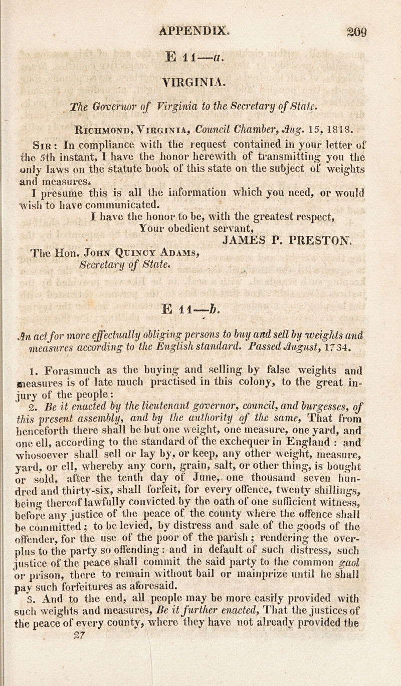 E 11— a. VIRGINIA. The Governor of Virginia to the Secretary of State. Richmond, Virginia, Council Chamber, Aug. 15, 1818. Sir : In compliance with the request contained in your letter of the 5th instant, 1 have the honor herewith of transmitting you the only laws on the statute book of this state on the subject of weights and measures. I presume this is all the information which you need, or would wish to have communicated. I have the honor to be, with the greatest respect. Your obedient servant, JAMES P. PRESTON, The Hon. John Quincy Adams, Secretary of State. E 11—b. An act for more effectually obliging persons to buy and sell by weights and measures according to the English standard. Passed August, 1734. 1. Forasmuch as the buying and selling by false weights and measures is of late much practised in this colony, to the great in- jury of the people: 2. Be it enacted by the lieutenant governor, council, and burgesses, of this present assembly, and by the authority of the same, That from henceforth there shall be but one weight, one measure, one yard, and one ell, according to the standard of the exchequer in England : and whosoever shall sell or lay by, or keep, any other weight, measure, yard, or ell, whereby any corn, grain, salt, or other thing, is bought or sold, after the tenth day of June, one thousand seven hun- dred and thirty-six, shall forfeit, for every offence, twenty shillings, being thereof lawfully convicted by the oath of one sufficient witness, before any justice of the peace of the county where the offence shall be committed; to be levied, by distress and sale of the goods of the offender, for the use of the poor of the parish; rendering the over- plus to the party so offending : and in default of such distress, such pistice of the peace shall commit the said party to the common gaol or prison, there to remain without bail or mainprize until he shall pay such forfeitures as aforesaid. 3. And to the end, all people may be more easily provided with such weights and measures, Be it further enacted, That the justices of the peace of every county, where they have not already provided the 27