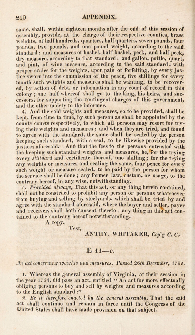 same. shall, within eighteen months after the chd of this session of assembly, provide, at the charge of their respective counties, brass weights, of half hundreds, quarters, half quarters, seven pounds, four pounds, two pounds, and one pound weight, according to the said standard : and measures of bushel, half bushel, peck, and half peck, dry measure, according to that standard : and gallon, pottle, quart, and pint, of wine measure, according to the said standard; with proper scales for the weights, upon pain of forfeiting, by every jus- tice sworn into the commission of the peace, five shillings for every month such weights and measures shall be wanting, to be recover- ed, by action of debt, or information in any court of record in this colony ; one half whereof shall go to the king, his heirs, and suc- cessors, for supporting the contingent charges of this government, and the other moiety to the informer. 4. And the said weights and measures, so to be provided, shall be kept, from time to time, by such person as shall be appointed by the county courts respectively, to which all persons may resort for try- ing their weights and measures ; and when they are tried, and found to agree with the standard, the same shall be sealed by the person keeping such standard, with a seal, to be likewise provided by the justices aforesaid. And that the fees to the persons entrusted with the keeping such standard weights and measures, be, for the trying every stiilyard and certificate thereof, one shilling; for the trying any weights or measures and sealing the same, four pence for every such weight or measure sealed, to be paid by the person for whom the service shall be done; any former law, custom, or usage, to the contrary hereof, in any wise, notwithstanding. 5. Provided always, That this act, or any thing herein contained, shall not be construed to prohibit any person or persons whatsoever from buying and selling by steelyards, which shall be tried by and agree with the standard aforesaid, where the buyer and seljer, payer and receiver, shall both consent thereto: any thing in this^act con- tained to the contrary hereof notwithstanding. A copy. Test, ANTHY. WHITAKER, Cop’g C. C, E 11—c. ad concerning weights and measures. Passed 26th December, 1792. 1. Whereas the general assembly of Virginia, at their session in the year 1734, did pass an act, entitled “ An act for more effectually obliging persons to buy and sell by weights and measures according to the English standard 2. Be it therefore enacted by the general assembly, That the said act shall continue, and remain in force until the Congress of the United States shall have made provision on that subject.