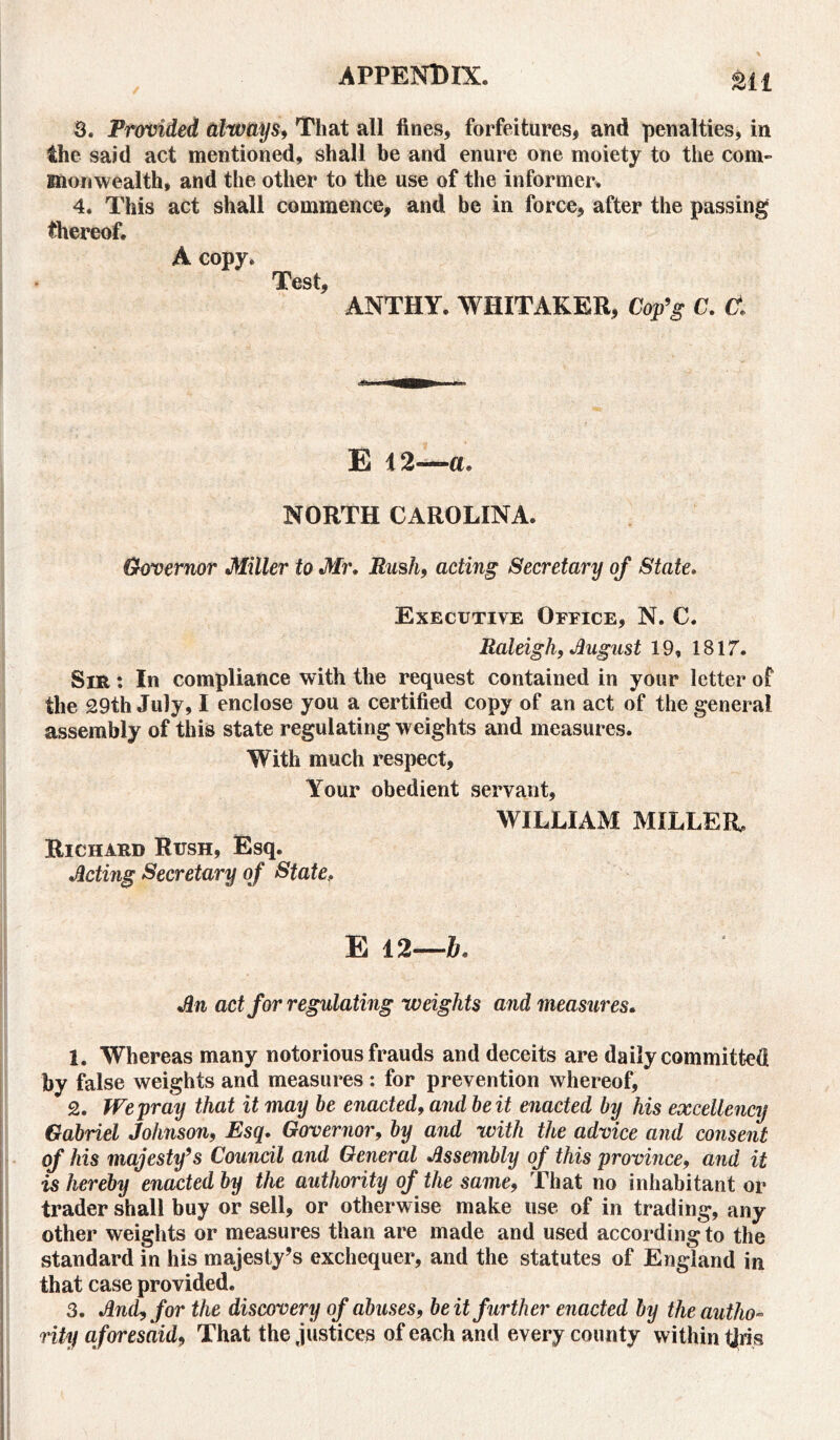 til 3. Provided always, That all fines, forfeitures, and penalties, in the said act mentioned, shall be and enure one moiety to the com- monwealth, and the other to the use of the informer. 4. This act shall commence, and be in force, after the passing thereof. A copy. rjPest * ANTHY. WHITAKER, Cop’g C. Cf. E 12—a. NORTH CAROLINA. Governor Miller to Mr. Rush, acting Secretary of State. Executive Office, N. C. Raleigh, August 19, 1817. Sir : In compliance with the request contained in your letter of the 29th July, I enclose you a certified copy of an act of the general assembly of this state regulating weights and measures. With much respect. Your obedient servant, WILLIAM MILLER, Richard Rush, Esq. Acting Secretary of State, E 12—b. An act for regulating weights and measures. 1. Whereas many notorious frauds and deceits are daily committed by false weights and measures: for prevention whereof, 2. We pray that it may be enacted, and be it enacted by his excellency Gabriel Johnson, Esq. Governor, by and with the advice and consent of his majesty’s Council and General Assembly of this province, and it is hereby enacted by the authority of the same, That no inhabitant or trader shall buy or sell, or otherwise make use of in trading, any other weights or measures than are made and used according to the standard in his majesty’s exchequer, and the statutes of England in that case provided. 3. And, for the discovery of abuses, be it further enacted by the autho- rity aforesaid, That the justices of each and every county within this