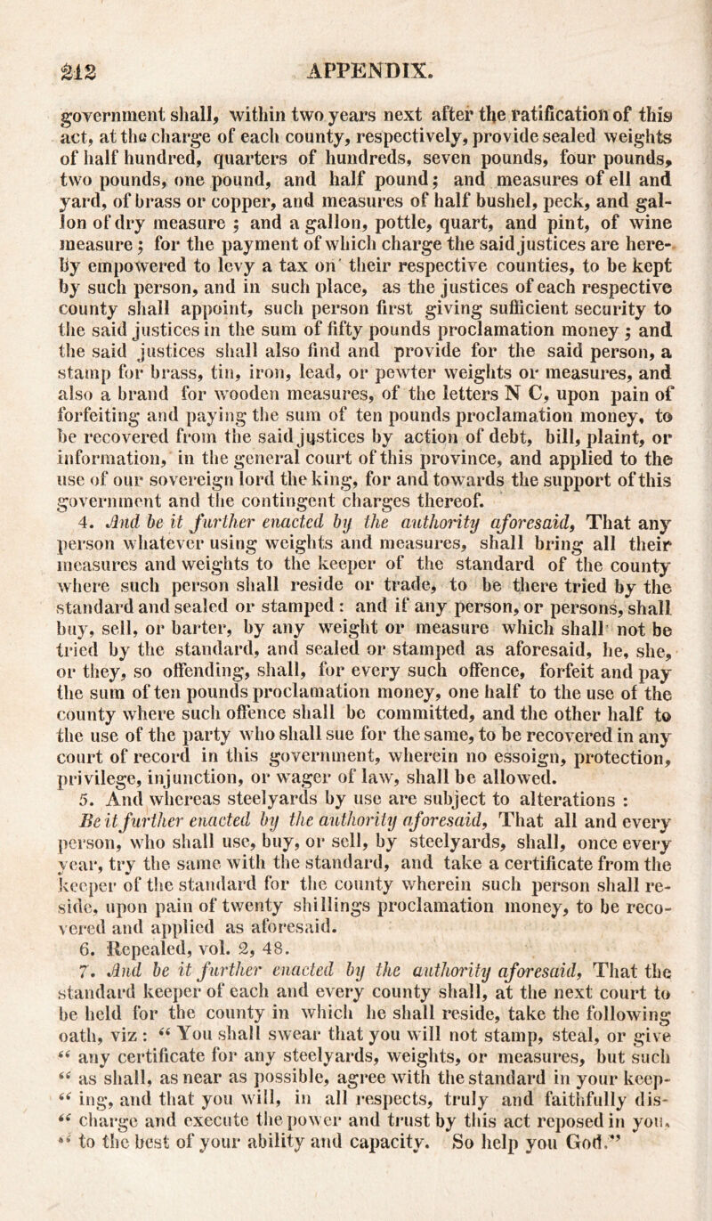 government shall, within two years next after the ratification of this act, at the charge of each county, respectively, provide sealed weights of half hundred, quarters of hundreds, seven pounds, four pounds, two pounds, one pound, and half pound; and measures of ell and yard, of brass or copper, and measures of half bushel, peck, and gal- lon of dry measure ; and a gallon, pottle, quart, and pint, of wine measure $ for the payment of which charge the said justices are here- by empowered to levy a tax on their respective counties, to be kept by such person, and in such place, as the justices of each respective county shall appoint, such person first giving sufficient security to the said justices in the sum of fifty pounds proclamation money ; and the said justices shall also find and provide for the said person, a stamp for brass, tin, iron, lead, or pewter weights or measures, and also a brand for wooden measures, of the letters N C, upon pain of forfeiting and paying the sum of ten pounds proclamation money, to be recovered from the said justices by action of debt, bill, plaint, or information, in the general court of this province, and applied to the use of our sovereign lord the king, for and towards the support of this government and the contingent charges thereof. 4. And be it further enacted by the authority aforesaid, That any person whatever using weights and measures, shall bring all their measures and weights to the keeper of the standard of the county where such person shall reside or trade, to be there tried by the standard and sealed or stamped : and if any person, or persons, shall buy, sell, or barter, by any weight or measure which shall not be tried by the standard, and sealed or stamped as aforesaid, he, she, or they, so offending, shall, for every such offence, forfeit and pay the sum often pounds proclamation money, one half to the use of the county where such offence shall be committed, and the other half to the use of the party who shall sue for the same, to be recovered in any court of record in this government, wherein no essoign, protection, privilege, injunction, or wager of law, shall be allowed. 5. And whereas steelyards by use are subject to alterations : Be it further enacted by the authority aforesaid, That all and every person, who shall use, buy, or sell, by steelyards, shall, once every year, try the same with the standard, and take a certificate from the keeper of the standard for the county wherein such person shall re- side, upon pain of twenty shillings proclamation money, to be reco- vered and applied as aforesaid. 6. Repealed, vol. 2, 48. 7. And be it further enacted by the authority aforesaid, That the standard keeper of each and every county shall, at the next court to be held for the county in which he shall reside, take the following oath, viz : “ You shall swear that you will not stamp, steal, or give 66 any certificate for any steelyards, weights, or measures, but such “ as shall, as near as possible, agree with the standard in your keep- “ ing, and that you will, in all respects, truly and faithfully dis- “ charge and execute the power and trust by this act reposed in you. 44 to the best of your ability and capacity. So help you God.*’