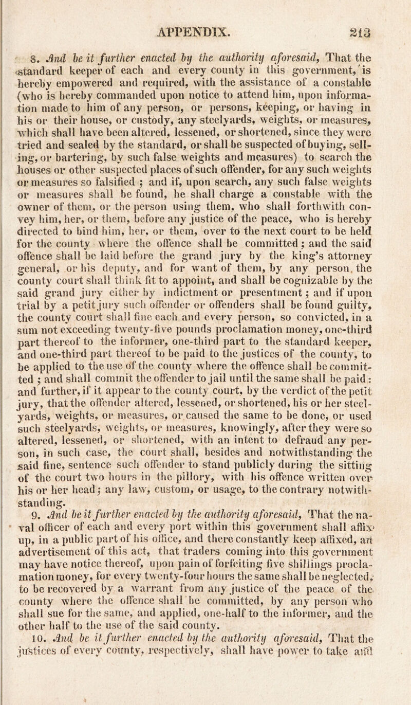 8. And be it further enacted by the authority aforesaid, That the standard keeper of each and every county in this government, is hereby empowered and required, with the assistance of a constable (who is hereby commanded upon notice to attend him, upon informa- tion made to him of any person, or persons, keeping, or having in his or their house, or custody, any steelyards, weights, or measures, which shall have been altered, lessened, or shortened, since they were tried and sealed by the standard, or shall be suspected of buying, sell- ing, or bartering, by such false weights and measures) to search the houses or other suspected places of such offender, for any such weights or measures so falsified ; and if, upon search, any such false weights or measures shall be found, he shall charge a constable with the owner of them, or the person using them, who shall forthwith con- vey him, her, or them, before any justice of the peace, who is hereby directed to bind him, her, or them, over to the next court to be held for the county where the offence shall be committed ; and the said offence shall be laid before the grand jury by the king’s attorney general, or his deputy, and for want of them, by any person, the county court shall think fit to appoint, and shall be cognizable by the said grand jury either by indictment or presentment; and if upon trial by a petit jury such offender or offenders shall be found guilty, the county court shall fine each and every person, so convicted, in a sum not exceeding twenty-five pounds proclamation money, one-third part thereof to the informer, one-third part to the standard keeper, and one-third part thereof to be paid to the justices of the county, to be applied to the use of the county where the offence shall be commit- ted ; and shall commit the offender to jail until the same shall be paid : and further, if it appear to the county court, by the verdict of the petit jury, that the offender altered, lessened, or shortened, his or her steel- yards, weights, or measures, or caused the same to he done, or used such steelyards, weights, or measures, knowingly, after they were so altered, lessened, or shortened, with an intent to defraud any per- son, in such case, the court shall, besides and notwithstanding the .said fine, sentence such offender to stand publicly during the sitting of the court two hours in the pillory, with his offence written over his or her head,* any law, custom, or usage, to the contrary notwith- standing. 9. And beit further enacted by the authority aforesaid, That the na- val officer of each and every port within this government shall affix* up, in a public part of his office, and there constantly keep affixed, art advertisement of this act, that traders coming into this government may have notice thereof, upon pain of forfeiting five shillings procla- mation money, for every twenty-four hours the same shall he neglected; to be recovered by a warrant from any justice of the peace of the county where the offence shall be committed, by any person who shall sue for the same, and applied, one-half to the informer, and the other half to the use of the said county. 10. And be it further enacted by the authority aforesaid, That the justices of every county, respectively, shall have power to take arid