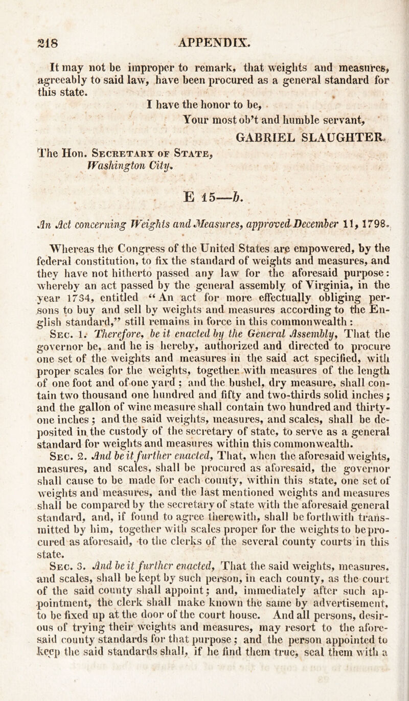 It may not be improper to remark, that weights and measures* agreeably to said law, have been procured as a general standard for this state. I have the honor to be, Your most ob’t and humble servant, GABRIEL SLAUGHTER The Hon. Secretary of State, Washington City, E 15—6. An Act concerning Weights and Measures, approved December 11, 1798„ » *■ • 1 * ■ ■ . Whereas the Congress of the United States are empowered, by the federal constitution, to fix the standard of weights and measures, and they have not hitherto passed any law for the aforesaid purpose: whereby an act passed by the general assembly of Virginia, in the year 1734, entitled 44 An act for more effectually obliging per- sons to buy and sell by weights and measures according to the En- glish standard,5’ still remains in force in this commonwealth : Sec. 1. Therefore, be it enacted by the General Assembly, That the governor be, and he is hereby, authorized and directed to procure one set of the weights and measures in the said act specified, with proper scales for the weights, together with measures of the length of one foot and of one yard ; and the bushel, dry measure, shall con- tain two thousand one hundred and fifty and two-thirds solid inches; and the gallon of wine measure shall contain two hundred and thirty- one inches ; and the said weights, measures, and scales, shall be de- posited in the custody of the secretary of state, to serve as a general standard for weights and measures within this commonwealth. Sec. 2. And beitfurther enacted, That, when the aforesaid weights, measures, and scales, shall be procured as aforesaid, the governor shall cause to be made for each county, within this state, one set of weights and measures, and the last mentioned weights and measures shall be compared by the secretary of state with the aforesaid general standard, and, if found to agree therewith, shall be forthwith trans- mitted by him, together with scales proper for the weights to be pro- cured as aforesaid, to the clerks of the several countv courts in this state. Sec. 3. And beit further enacted, That the said weights, measures, and scales, shall be kept by such person, in each county, as the court of the said county shall appoint; and, immediately after such ap- pointment, the clerk shall make known the same by advertisement, to be fixed up at the door of the court house. And all persons, desir- ous of trying their weights and measures, may resort to the afore- said county standards for that purpose; and the person appointed to keep the said standards shall, if he find them true, seal them with a