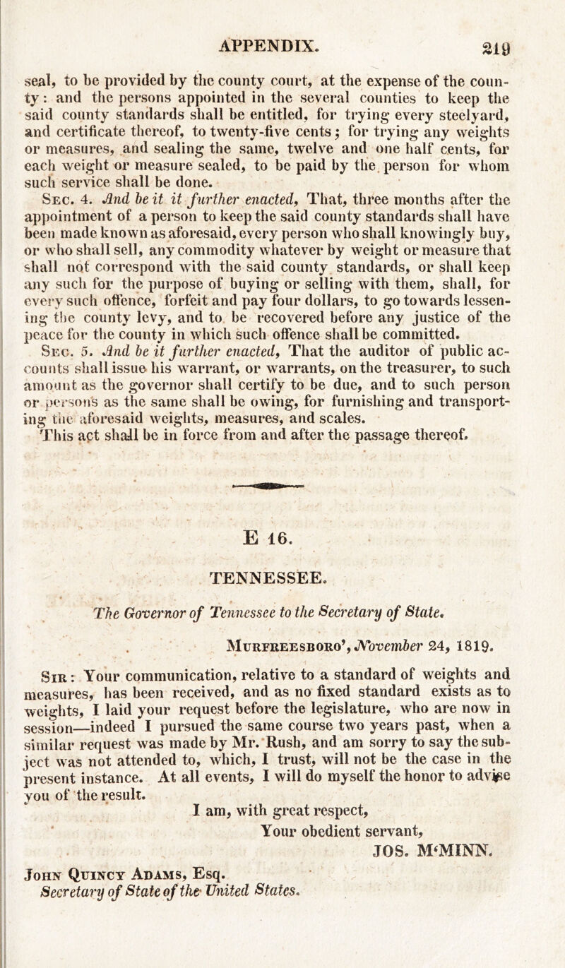 seal, to be provided by the county court, at the expense of the coun- ty: and the persons appointed in the several counties to keep the said county standards shall be entitled, for trying* every steelyard, and certificate thereof, to twenty-five cents; for trying any weights or measures, and sealing the same, twelve and one half cents, for each weight or measure sealed, to be paid by the person for whom such service shall be done. Sec. 4. And be it it further enacted, That, three months after the appointment of a person to keep the said county standards shall have been made known as aforesaid, every person who shall knowingly buy, or who shall sell, any commodity whatever by weight or measure that shall not correspond with the said county standards, or shall keep any such for the purpose of buying or selling with them, shall, for every such offence, forfeit and pay four dollars, to go towards lessen- ing the county levy, and to be recovered before any justice of the peace for the county in which such offence shall be committed. Sec. 5. And be it further enacted, That the auditor of public ac- counts shall issue his warrant, or warrants, on the treasurer, to such amount as the governor shall certify to be due, and to such person or persons as the same shall be owing, for furnishing and transport- ing the aforesaid weights, measures, and scales. This act shall be in force from and after the passage thereof. E 16. TENNESSEE. The Governor of Tennessee to the Secretary of State. \ *■ r • / ’ Murfreesboro’, November 24, 1819. • • Sir: Your communication, relative to a standard of weights and measures, has been received, and as no fixed standard exists as to weights, I laid your request before the legislature, who are now in session—indeed I pursued the same course two years past, when a similar request was made by Mr. Rush, and am sorry to say the sub- ject was not attended to, which, I trust, w ill not be the case in the present instance. At all events, I will do myself the honor to advj^e you of the result. I am, with great respect, Your obedient servant, JOS. M‘MINN. John Quincy Adams, Esq. Secretary of State of the United States.