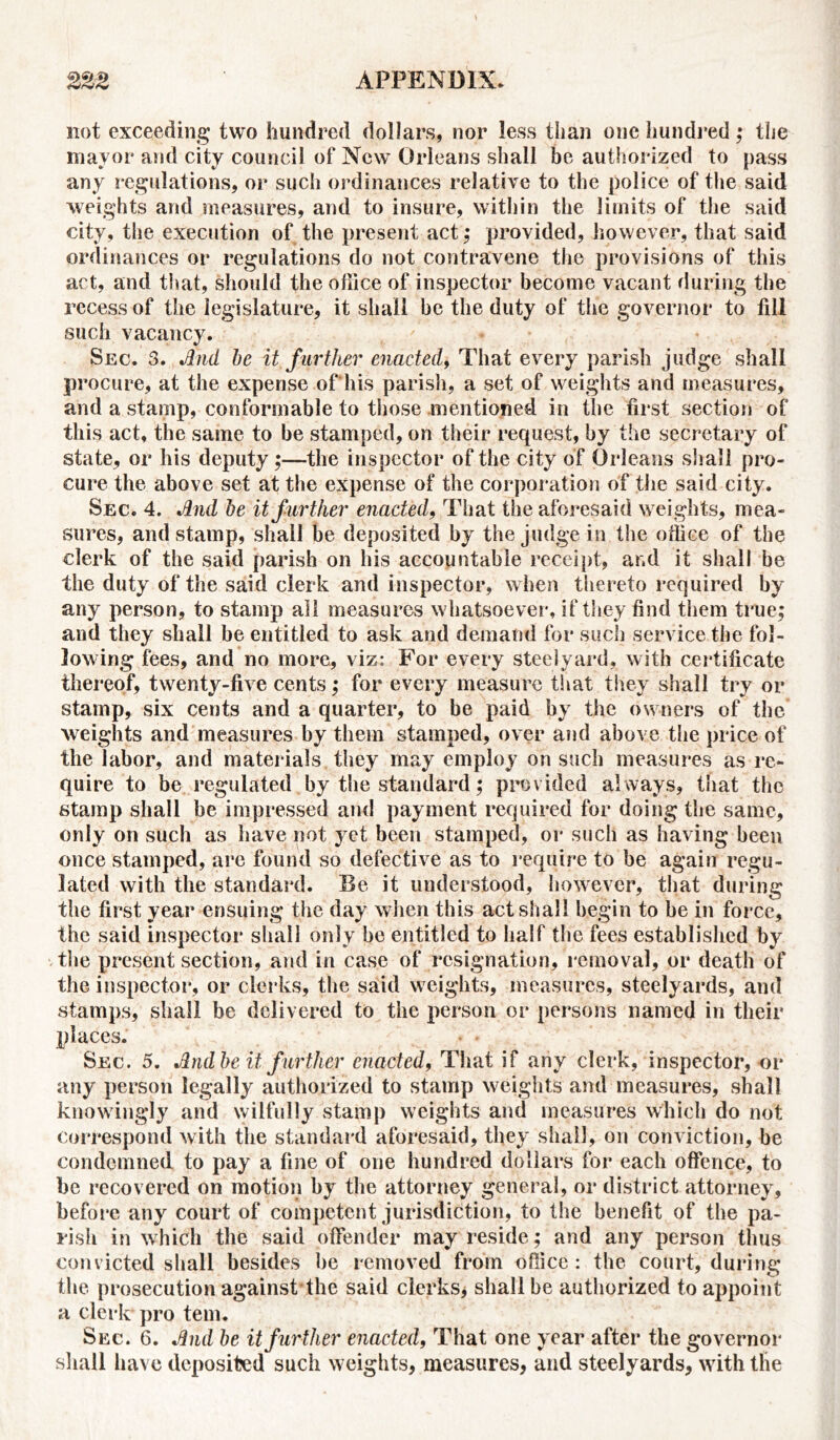 not exceeding two hundred dollars, nor less than one hundred; the mayor and city council of New Orleans shall be authorized to pass any regulations, or such ordinances relative to the police of the said weights and measures, and to insure, within the limits of the said city, the execution of the present act,* provided, however, that said ordinances or regulations do not contravene the provisions of this act, and that, should the office of inspector become vacant during the recess of the legislature, it shall be the duty of the governor to fill such vacancy. Sec. 3. And be it further enacted, That every parish judge shall procure, at the expense of his parish, a set of weights and measures, and a stamp, conformable to those mentioned in the first section of this act, the same to be stamped, on their request, by the secretary of state, or his deputy ;—the inspector of the city of Orleans shall pro- cure the above set at the expense of the corporation of the said city. Sec. 4. And be it further enacted, That the aforesaid weights, mea- sures, and stamp, shall be deposited by the judge in the office of the clerk of the said parish on his accountable receipt, and it shall be the duty of the said clerk and inspector, when thereto required by any person, to stamp all measures whatsoever, if they find them true; and they shall be entitled to ask and demand for such service the fol- lowing fees, and no more, viz: For every steelyard, with certificate thereof, twenty-five cents; for every measure that they shall try or stamp, six cents and a quarter, to be paid by the owners of the weights and measures by them stamped, over and above the price of the labor, and materials they may employ on such measures as re- quire to be regulated by the standard; provided always, that the stamp shall be impressed and payment required for doing the same, only on such as have not yet been stamped, or such as having been once stamped, are found so defective as to require to be again regu- lated with the standard. Be it understood, however, that during the first year ensuing the day when this act shall begin to be in force, the said inspector shall only be entitled to half the fees established by the present section, and in case of resignation, removal, or death of the inspector, or clerks, the said weights, measures, steelyards, and stamps, shall be delivered to the person or persons named in their places. • * Sec. 5. And be it, further enacted, That if any clerk, inspector, or any person legally authorized to stamp weights and measures, shall knowingly and wilfully stamp weights and measures which do not correspond with the standard aforesaid, they shall, on conviction, be condemned to pay a fine of one hundred dollars for each offence, to be recovered on motion by the attorney general, or district attorney, before any court of competent jurisdiction, to the benefit of the pa- rish in which the said offender may reside; and any person thus convicted shall besides be removed from office: the court, during the prosecution against the said clerks* shall be authorized to appoint a clerk pro tern. Sec. 6. And be it further enacted, That one year after the governor shall have deposited such weights, measures, and steelyards, with the