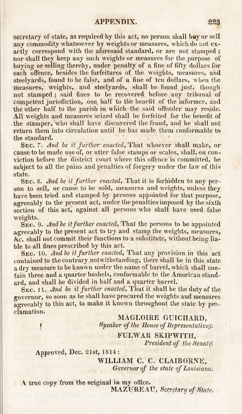 secretary of state, as required by this act, no person shall buy or sell any commodity whatsoever by weights or measures, which do not ex- actly correspond with the aforesaid standard, or are not stamped ; nor shall they keep any such weights or measures for the purpose of buying or selling thereby, under penalty of a fine of fifty dollars for each offence, besides the forfeitures of the weights, measures, and steelyards, found to be false, and of a fine of ten dollars, when the measures, weights, and steelyards, shall be found just, though not stamped ; said fines to be recovered before any tribunal of ' competent jurisdiction, one half to the benefit of the informer, and the other half to the parish in which the said offender may reside. All weights and measures seized shall be forfeited for the benefit of the stamper, who shall have discovered the fraud, and he shall not return them into circulation until he has made them conformable to the standard. Sec. 7. And be it further enacted, That whoever shall make, or cause to be made use of, or utter false stamps or scales, shall, on con- viction before the district court where this offence is committed, be subject to all the pains and penalties of forgery under the law of this state. Sec. 8. And be it further enacted, That it is forbidden to any per- son to sell, or cause to be sold, measures and weights, unless they have been tried and stamped by persons appointed for that purpose, agreeably to the present act, under the penalties imposed by the sixth section of this act, against all persons who shall have used false weights. Sec. 9. Andbe it further enacted, That the persons to be appointed agreeably to the present act to try and stamp the weights, measures, &c. shall not commit their functions to a substitute, without being lia- ble to all fines prescribed by this act. Sec. 10. Andbe it further enacted, That any provision in this act contained to the contrary notwithstanding, there shall be in this state a dry measure to be known under the name of barrel, which shall con- tain three and a quarter bushels, conformable to the American stand- ard, and shall be divided in half and a quarter barrel. Sec. 11. And be it farther enacted, That it shall be the duty of the governor, so soon as he shall have procured the weights and measures agreeably to this act, to make it known throughout the state by pro- clamation. MAGLOIRE GUICHARD, f Speaker of the House of Representative FULWAR SKIP WITH, President of the Senatet Approved, Dec. 21st, 1814 : WILLIAM C. C. CLAIBORNE, Governor of the state of Louisiana. A true copy from the original in my office. MAZUREAU, Secretary of State.