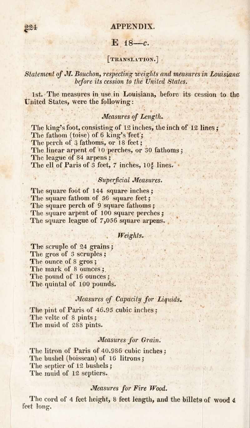 E 18—c. • ■’ * • ' *; * *»' ./ \ [translation.] Statement of M, Bouchon, respecting weights and measures in Louisiana before its cession to the United States, 1st. The measures in use in Louisiana, before its cession to the United States, were the following: • * Measures of Length. ' , *) v /’ * | v * ' ( 4 The king’s foot, consisting of 12 inches, the inch of 12 lines; The fathom (toise) of 6 king’s feet ; The perch of 3 fathoms, or 18 feet; The linear arpervt of t0 perches, or 30 fathoms; The league of 84 arpens; The ell of Paris of 3 feet, 7 inches, lOf lines, •' * * .v * -t * ,,- i • . Superficial Measures. The square foot of 144 square inches ; The square fathom of 36 square feet; The square perch of 9 square fathoms; The square arpent of 100 square perches; The square league of 7,056 square arpens, \ - p • * # v . • \ m i > t' ’ , 4 Weights. Tire scruple of 24 grains; The gros of 3 scruples; • The ounce of 8 gros; The mark of 8 ounces; The pound of 16 ounces; The quintal of 100 pounds. Measures of Capacity for Liquids• The pint of Paris of 46.95 cubic inches ; The velte of 8 pints; The muid of 288 pints. Measures for Grain, \The litron of Paris of 40.986 cubic inches; The bushel (boisseau) of 16 litrons; The septier of 12 bushels; The muid of 12 septiers. Measures for Fire Wood. The cord of 4 feet height, 8 feet length, and the billets of wood 4 feet long.