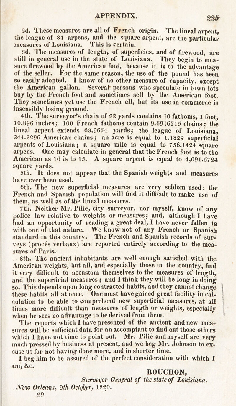 225- 2d. These measures are all of French origin. The lineal arpent, the league of 84 arpens, and the square arpent, are the particular measures of Louisiana. This is certain. 3d. The measures of length, of superficies, and of firewood, are still in general use in the state of Louisiana. They begin to mea- sure firewood by the American foot, because it is to the advantage of the seller. For the same reason, the use of the pound has been so easily adopted. I know of no other measure of capacity, except the American gallon. Several* persons who speculate in town lots buy by the French foot and sometimes sell by the American foot. They sometimes yet use the French ell, but its use in commerce is insensibly losing ground. 4th. The surveyor’s chain of 22 yards contains 10 fathoms, 1 foot, 10.896 inches; 100 French fathoms contain 9.6916515 chains; the lineal arpent extends 63.9654 yards; the league of Louisiana, 244.2296 American chains; an acre is equal to 1.1829 superficial arpents of Louisiana; a square mile is equal to 756.1424 square arpens. One may calculate in general that the French foot is to the American as 16 is to 15. A square arpent is equal to 4,091.5724 square yards. 5th. It does not appear that the Spanish weights and measures have ever been used. 6th. The new superficial measures are very seldom used: the French and Spanish population will find it difficult to make use of them, as well as of the lineal measures. 7th. Neither Mr. Pilie, city surveyor, nor myself, know of any police law relative to weights or measures; and, although I have had an opportunity of reading a great deal, I have never fallen in with one of that nature. We know not of any French or Spanish standard in this country. The French and Spanish records of sur- veys (proces verbaux) are reported entirely according to the mea- sures of Paris. 8th. The ancient inhabitants are well enough satisfied with the American weights, but all, and especially those in the country, find it very difficult to accustom themselves to the measures of length, and the superficial measures; and I think they will be long in doing so. This depends upon long contracted habits, and they cannot change these habits all at once. One must have gained great facility in cal- culation to be able to comprehend new superficial measures, at all times more difficult than measures of length or weights, especially when he sees no advantage to be derived from them. The reports which I have presented of the ancient and new mea- sures will be sufficient data for an accomptant to find out those others which I have not time to point out. Mr. Pilie and myself are very much pressed by business at present, and we beg Mr. Johnson to ex- cuse us for not having done more, and in shorter time. I beg him to be assured of the perfect consideration with which I am, &c. BOUCHON, Surveyor General of the state of Louisiana. New Orleans, 9th October, 1820. 29