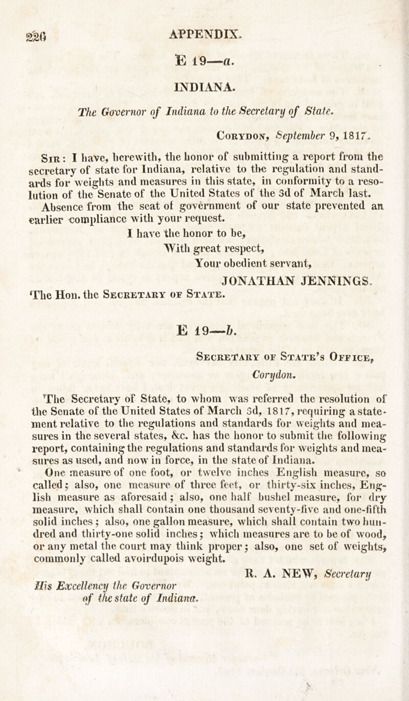 E 19—a. INDIANA. The Governor of Indiana to the Secretary of State. Corydojv, September 9, 1817, Sir : I have, herewith, the honor of submitting a report from the secretary of state for Indiana, relative to the regulation and stand- ards for weights and measures in this state, in conformity to a reso- lution of the Senate of the United States of the 3d of March last. Absence from the seat of government of our state prevented an earlier compliance with your request. I have the honor to be, With great respect, Your obedient servant, JONATHAN JENNINGS. The Hon. the Secretary of State. E 19—6. Secretary of State’s Office, Cory don. The Secretary of State, to whom was referred the resolution of the Senate of the United States of March 3d, 1817, requiring a state- ment relative to the regulations and standards for weights and mea- sures in the several states, &c. has the honor to submit the following report, containing the regulations and standards for weights and mea- sures as used, and now in force, in the state of Indiana. One measure of one foot, or twelve inches English measure, so called; also, one measure of three feet, or thirty-six inches, Eng- lish measure as aforesaid; also, one half bushel measure, for dry measure, which shall Contain one thousand seventy-five and one-fifth solid inches ; also, one gallon measure, which shall contain two hun- dred and thirty-one solid inches; which measures are to be of wood, or any metal the court may think proper; also, one set of weights, commonly called avoirdupois weight. R. A. NEW, Secretary His Excellency the Governor of the state of Indiana.