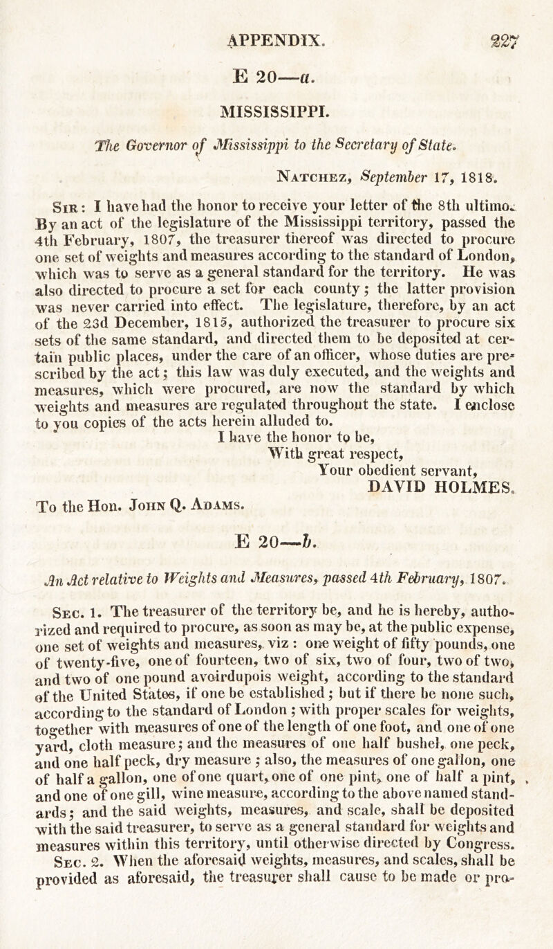 E 20—-a. MISSISSIPPI. The Governor of Mississippi to the Secretary of State• Natchez, September 17, 1818. Sir: I have had the honor to receive your letter of the 8th ultimo* By an act of the legislature of the Mississippi territory, passed the 4th February, 1807, the treasurer thereof was directed to procure one set of weights and measures according to the standard of London, which was to serve as a general standard for the territory. He was also directed to procure a set for each county; the latter provision was never carried into effect. The legislature, therefore, by an act of the 23d December, 1815, authorized the treasurer to procure six sets of the same standard, and directed them to be deposited at cer- tain public places, under the care of an officer, whose duties are pre- scribed by the act; this law was duly executed, and the weights and measures, which were procured, are now the standard by which weights and measures are regulated throughout the state. I enclose to you copies of the acts herein alluded to. I have the honor to be, With great respect. Your obedient servant, DAVID HOLMES. To the Hon. John Q. Adams. E 20—&. Jin Act relative to Weights and Measures, passed 4th February, 1807. Sec. 1. The treasurer of the territory be, and he is hereby, autho- rized and required to procure, as soon as may be, at the public expense, one set of weights and measures, viz : one weight of fifty pounds, one of twenty-five, one of fourteen, two of six, two of four, two of two* and two of one pound avoirdupois weight, according to the standard of the United States, if one be established; but if there be none such, according to the standard of London ; with proper scales for weights, together with measures of one of the length of one foot, and one of one yard, cloth measure; and the measures of one half bushel, one peck, and one half peck, dry measure ; also, the measures of one gallon, one of half a gallon, one of one quart, one of one pint, one of half a pint, » and one of one gill, wine measure, according to the above named stand- ards; and the said weights, measures, and scale, shall be deposited with the said treasurer, to serve as a general standard for weights and measures within this territory, until otherwise directed by Congress. Sec. 2. When the aforesaid weights, measures, and scales, shall be provided as aforesaid, the treasurer shall cause to be made or pro-