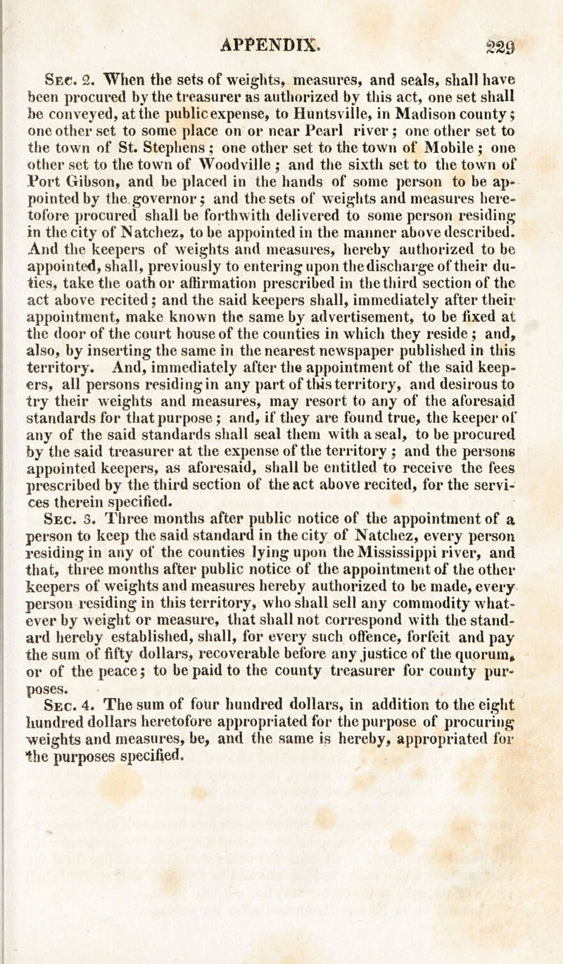 Sec. 2. When the sets of weights, measures, and seals, shall have been procured by the treasurer as authorized by this act, one set shall be conveyed, at the public expense, to Huntsville, in Madison county; one other set to some place on or near Pearl river; one other set to the town of St. Stephens ; one other set to the town of Mobile ; one other set to the town of Woodville ; and the sixth set to the town of Port Gibson, and be placed in the hands of some person to be ap- pointed by the governor; and the sets of weights and measures here- tofore procured shall be forthwith delivered to some person residing in the city of Natchez, to be appointed in the manner above described. And the keepers of weights and measures, hereby authorized to be appointed, shall, previously to entering upon the discharge of their du- ties, take the oath or affirmation prescribed in the third section of the act above recited; and the said keepers shall, immediately after their appointment, make known the same by advertisement, to be fixed at the door of the court house of the counties in which they reside; and, also, by inserting the same in the nearest newspaper published in this territory. And, immediately after the appointment of the said keep- ers, all persons residing in any part of tins territory, and desirous to try their weights and measures, may resort to any of the aforesaid standards for that purpose; and, if they are found true, the keeper of any of the said standards shall seal them with a seal, to be procured by the said treasurer at the expense of the territory ; and the persons appointed keepers, as aforesaid, shall be entitled to receive the fees prescribed by the third section of the act above recited, for the servi- ces therein specified. Sec. 3. Three months after public notice of the appointment of a person to keep the said standard in the city of Natchez, every person residing in any of the counties lying upon the Mississippi river, and that, three months after public notice of the appointment of the other keepers of weights and measures hereby authorized to be made, every person residing in this territory, who shall sell any commodity what- ever by weight or measure, that shall not correspond with the stand- ard hereby established, shall, for every such offence, forfeit and pay the sum of fifty dollars, recoverable before any justice of the quorum, or of the peace; to be paid to the county treasurer for county pur- poses. Sec. 4. The sum of four hundred dollars, in addition to the eight hundred dollars heretofore appropriated for the purpose of procuring weights and measures, be, and the same is hereby, appropriated for the purposes specified.