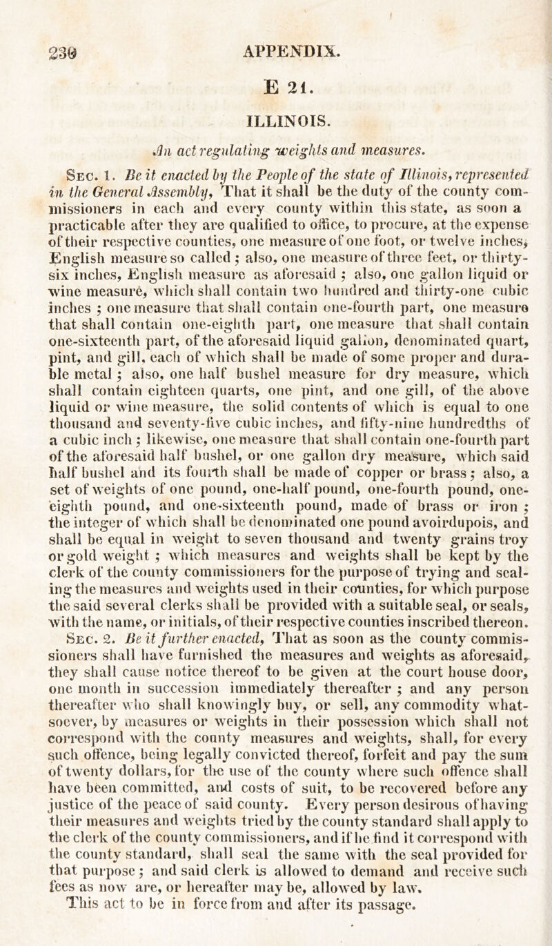 E 21. ILLINOIS. JUn act regulating weights and measures. Sec. 1. Be it enacted by the People of the state of Illinois, represented in the General Jlssembly, That it shall be the duty of the county com- missioners in each and every county within this state, as soon a practicable after they are qualified to office, to procure, at the expense of their respective counties, one measure of one foot, or twelve inches, English measure so called; also, one measure of three feet, or thirty - six inches, English measure as aforesaid ; also, one gallon liquid or wine measure, which shall contain two hundred and thirty-one cubic inches ; one measure that shall contain one-fourth part, one measure that shall contain one-eighth part, one measure that shall contain one-sixteenth part, of the aforesaid liquid gallon, denominated quart, pint, and gill, each of which shall be made of some proper and dura- ble metal ; also, one half bushel measure for dry measure, which shall contain eighteen quarts, one pint, and one gill, of the above liquid or wine measure, the solid contents of which is equal to one thousand and seventy-five cubic inches, and fifty-nine hundredths of a cubic inch ; likewise, one measure that shall contain one-fourth part of the aforesaid half bushel, or one gallon dry measure, which said half bushel and its fourth shall be made of copper or brass; also, a set of weights of one pound, one-half pound, one-fourth pound, one- eighth pound, and one-sixteenth pound, made of brass or iron ; the integer of which shall be denominated one pound avoirdupois, and shall be equal in weight to seven thousand and twenty grains troy or gold weight ; which measures and weights shall be kept by the clerk of the county commissioners for the purpose of trying and seal- ing the measures and weights used in their counties, for which purpose the said several clerks shall be provided with a suitable seal, or seals, with the name, or initials, of their respective counties inscribed thereon. Sec. 2. Be it further enacted, That as soon as the county commis- sioners shall have furnished the measures and weights as aforesaid, they shall cause notice thereof to be given at the court house door, one month in succession immediately thereafter ; and any person thereafter who shall knowingly buy, or sell, any commodity what- soever, by measures or weights in their possession which shall not correspond with the county measures and weights, shall, for every such offence, being legally convicted thereof, forfeit and pay the sum of twenty dollars, for the use of the county where such offence shall have been committed, and costs of suit, to be recovered before any justice of the peace of said county. Every person desirous of having their measures and weights tried by the county standard shall apply to the clerk of the county commissioners, and if he find it correspond with the county standard, shall seal the same with the seal provided for that purpose ; and said clerk is allowed to demand and receive such fees as now are, or hereafter maybe, allowed by law. This act to be in force from and after its passage.