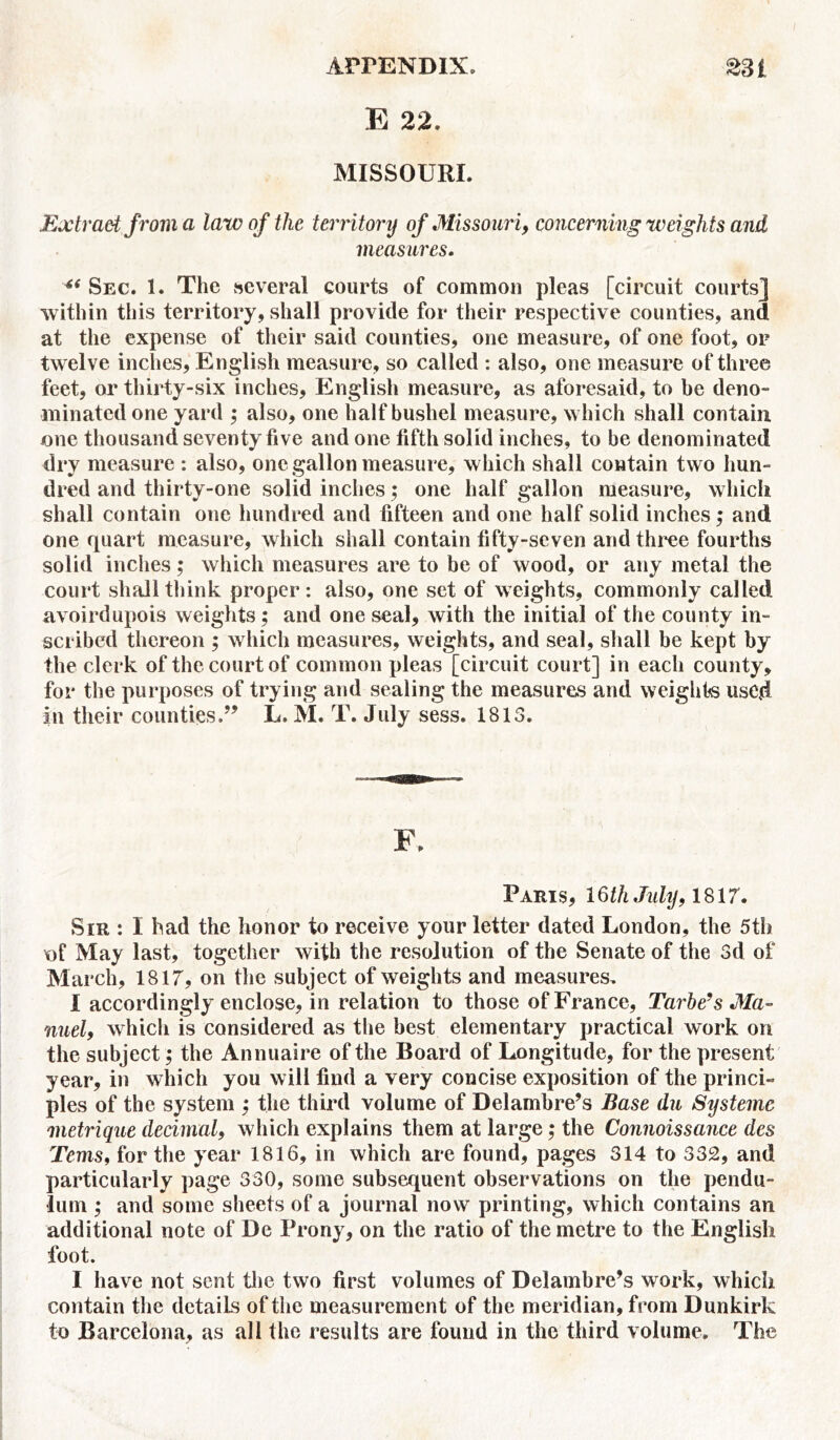 E 22. MISSOURI. Extract from a law of the territory of Missouri, concerning weights and measures. 6< Sec. 1. The several courts of common pleas [circuit courts] within this territory, shall provide for their respective counties, and at the expense of their said counties, one measure, of one foot, or twelve inches, English measure, so called : also, one measure of three feet, or thirty-six inches, English measure, as aforesaid, to be deno- minated one yard ; also, one half bushel measure, which shall contain one thousand seventy five and one fifth solid inches, to be denominated dry measure : also, one gallon measure, which shall contain two hun- dred and thirty-one solid inches; one half gallon measure, which shall contain one hundred and fifteen and one half solid inches; and one quart measure, which shall contain fifty-seven and three fourths solid inches; which measures are to be of wood, or any metal the court shall think proper: also, one set of weights, commonly called avoirdupois weights; and one seal, with the initial of the county in- scribed thereon ; which measures, weights, and seal, shall be kept by the clerk of the court of common pleas [circuit court] in each county, for the purposes of trying and sealing the measures and weights used in their countiesL. M. T. July sess. 1813. F. Paris, 16th July, 1817. Sir : I had the honor to receive your letter dated London, the 5th tif May last, together with the resolution of the Senate of the 3d of March, 1817, on the subject of weights and measures. I accordingly enclose, in relation to those of France, Tarbe’s Ma- nuel, which is considered as the best elementary practical work on the subject; the Annuaire of the Board of Longitude, for the present year, in which you will find a very concise exposition of the princi- ples of the system ; the third volume of Delambre’s Base du Systemc metrique decimal, which explains them at large; the Connoissance des Terns, for the year 1816, in which are found, pages 314 to 332, and particularly page 330, some subsequent observations on the pendu- lum ; and some sheets of a journal now printing, which contains an additional note of De Prony, on the ratio of the metre to the English foot. I have not sent the two first volumes of Delambre’s work, which contain the details of the measurement of the meridian, from Dunkirk to Barcelona, as all the results are found in the third volume. The