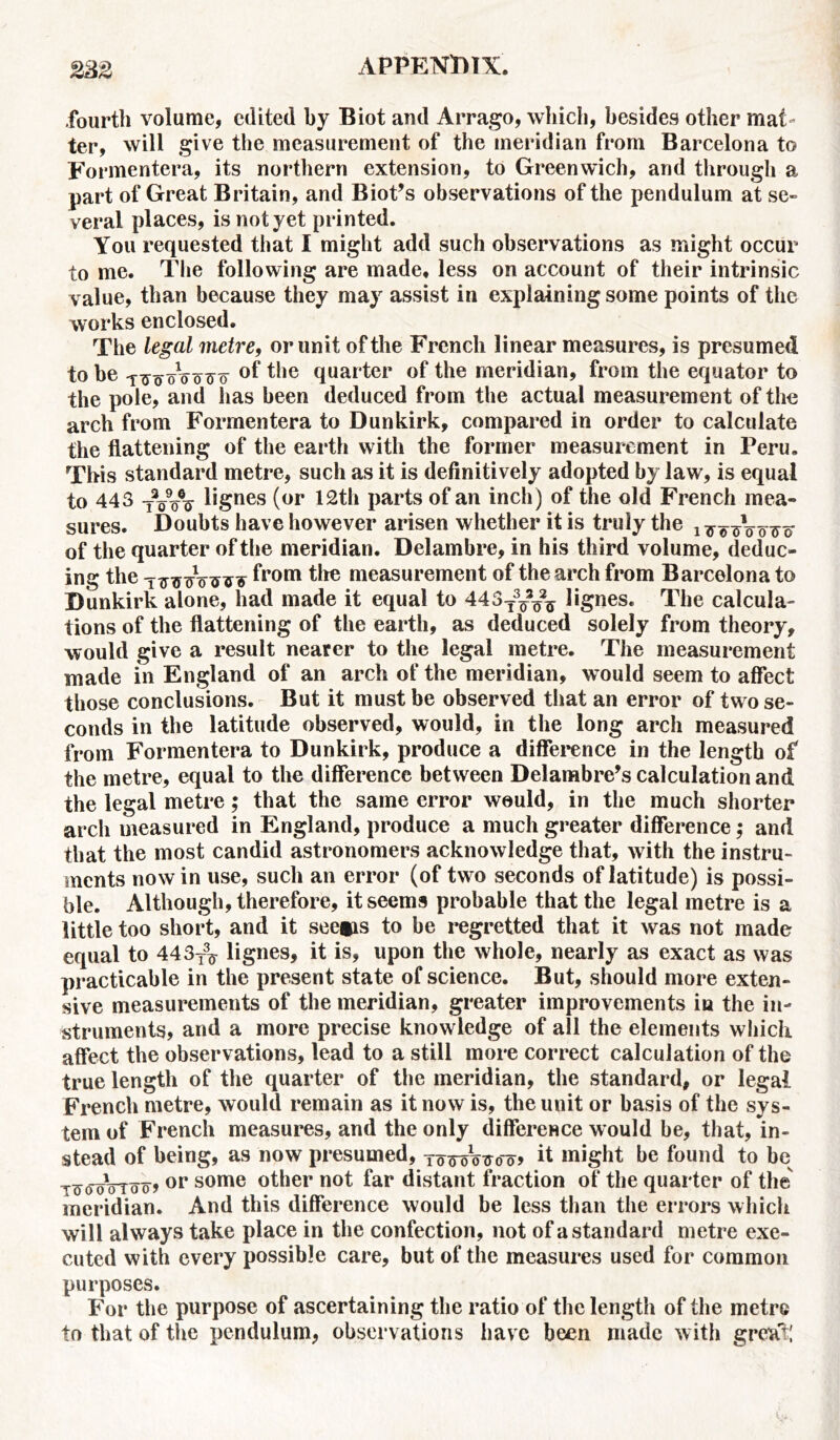 fourth volume, edited by Biot and Arrago, which, besides other mat- ter, will give the measurement of the meridian from Barcelona to Formentera, its northern extension, to Greenwich, and through a part of Great Britain, and Biot’s observations of the pendulum at se- veral places, is not yet printed. You requested that I might add such observations as might occur to me. The following are made, less on account of their intrinsic value, than because they may assist in explaining some points of the works enclosed. The legal metre, or unit of the French linear measures, is presumed to be oVotto °f the quarter of the meridian, from the equator to the pole, and has been deduced from the actual measurement of the arch from Formentera to Dunkirk, compared in order to calculate the flattening of the earth with the former measurement in Peru. This standard metre, such as it is definitively adopted by law, is equal to 443 tVA l*gnes (or 12th parts of an inch) of the old French mea- sures. Doubts have however arisen whether it is truly the of the quarter of the meridian. Delambre, in his third volume, deduc- ing the -Ttnycro^v from the measurement of the arch from Barcelona to Dunkirk alone, had made it equal to 443^^ lignes. The calcula- tions of the flattening of the earth, as deduced solely from theory, would give a result nearer to the legal metre. The measurement made in England of an arch of the meridian, would seem to affect those conclusions. But it must be observed that an error of two se- conds in the latitude observed, would, in the long arch measured from Formentera to Dunkirk, produce a difference in the length of the metre, equal to the difference between Delambre’s calculation and the legal metre; that the same error would, in the much shorter arch measured in England, produce a much greater difference; and that the most candid astronomers acknowledge that, with the instru- ments now in use, such an error (of two seconds of latitude) is possi- ble. Although, therefore, it seems probable that the legal metre is a little too short, and it see*is to be regretted that it was not made equal to 443^ lignes, it is, upon the whole, nearly as exact as was practicable in the present state of science. But, should more exten- sive measurements of the meridian, greater improvements in the in- struments, and a more precise knowledge of all the elements which affect the observations, lead to a still more correct calculation of the true length of the quarter of the meridian, the standard, or legal French metre, would remain as it now is, the unit or basis of the sys- tem of French measures, and the only difference would be, that, in- stead of being, as now presumed, toWotto o> it might be found to be t^ooWo) or some other not far distant fraction of the quarter of the meridian. And this difference would be less than the errors which will always take place in the confection, not of a standard metre exe- cuted with every possible care, but of the measures used for common purposes. For the purpose of ascertaining the ratio of the length of the metre to that of the pendulum, observations have been made with great;