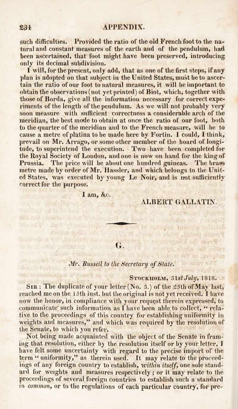 guch difficulties. Provided the ratio of the old French foot to the na- tural and constant measures of the earth and of the pendulum, had been ascertained, that foot might have been preserved, introducing only its decimal subdivision. I will, for the present, only add, that as one of the first steps, if any plan is adopted on that subject in the United States, must be to ascer- tain the ratio of our foot to natural measures, it will be important to obtain the observations (not yet printed) of Biot, which, together with those of Borda, give all the information necessary for correct expe- riments of the length of the pendulum. As we will not probably very soon measure with sufficient correctness a considerable arch of the meridian, the best mode to obtain at once the ratio of our foot, both to the quarter of the meridian and to the French measure, will be to cause a metre ofplatina to be made here by Fortin. I could, I think, prevail on Mr. Arrago, or some other member of the board of longi- tude, to superintend the execution. Two have been completed for the Royal Society of London, and one is now on hand for the king of Prussia. The price will be about one hundred guineas. The brass metre made by order of Mr. Hassler, and which belongs to the Unit- ed States, was executed by young Le Noir, and is not sufficiently correct for the purpose. I am, &c. ALBERT GALLATIN. Mr, Russell to the Secretary of State. Stockholm, 31st July, 1818. Sir : The duplicate of your letter (No. 3.) of the 25th of May last, reached me on the 15th inst. but the original is not yet received. I have now the honor, in compliance with your request therein expressed, to communicate* such information as I have been able to collect, “ rela- tive to the proceedings of this country for establishing uniformity in weights and measures,” and which was required by the resolution of the Senate, to which you refer. Not being made acquainted with the object of the Senate in fram- ing that resolution, either b} the resolution itself or by your letter, I have felt some uncertainty with regard to the precise import of the term “ uniformity,” as therein used. It may relate to the proceed- ings of any foreign country to establish, within itself, one sole stand- ard for weights and measures respectively ; or it may relate to the proceedings of several foreign countries to establish such a standard in common, or to the regulations of each particular country, for pre-