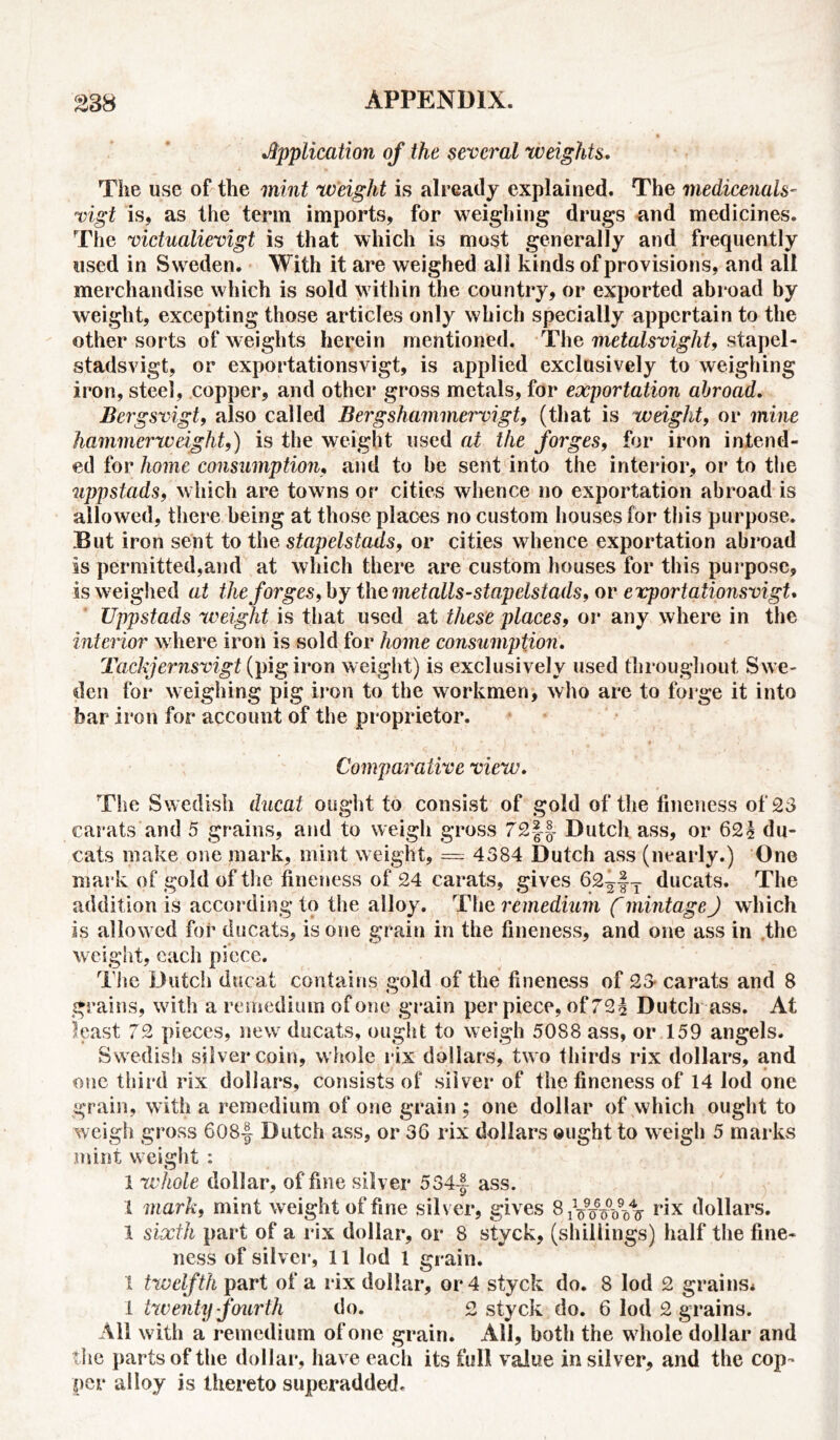 •Application of the several weights. The use of the mint weight is already explained. The medicenals- vigt is, as the term imports, for weighing drugs and medicines. The victualievigt is that which is most generally and frequently used in Sweden. With it are weighed all kinds of provisions, and all merchandise which is sold within the country, or exported abroad by weight, excepting those articles only which specially appertain to the other sorts of weights herein mentioned. The metalsvight, stapel- stadsvigt, or exportations vigt, is applied exclusively to weighing iron, steel, copper, and other gross metals, for exportation abroad. Bergsvigt, also called Berg shammer vigt, (that is weight, or mine hammerweight,) is the weight used at the forges, for iron intend- ed for home consumption, and to he sent into the interior, or to the uppstads, which are towns or cities whence no exportation abroad is allowed, there being at those places no custom houses for this purpose. But iron sent to the stapelstads, or cities whence exportation abroad is permitted,and at which there are custom houses for this purpose, is weighed at the forges, by the metalls-stapelstads, or evportationsvigt. Uppstads weight is that used at these places, or any where in the interior where iron is sold for home consumption. Tockjernsvigt (pig iron weight) is exclusively used throughout Swe- den for weighing pig iron to the workmen, who are to forge it into bar iron for account of the proprietor. Comparative view. The Swedish ducal ought to consist of gold of the fineness of 23 carats and 5 grains, and to weigh gross 72§| Dutch ass, or 62$ du- cats make one mark, mint weight, = 4384 Dutch ass (nearly.) One mark of gold of the fineness of 24 carats, gives 62^|T ducats. The addition is according to the alloy. The remedium f mintage) which is allowed for ducats, is one grain in the fineness, and one ass in the weight, each piece. The Dutch ducat contains gold of the fineness of 23 carats and 8 grains, with a remedium of one grain per piece, of 72$ Dutch ass. At least 72 pieces, new ducats, ought to weigh 5088 ass, or 159 angels. Swedish silver coin, w hole rix dollars, two thirds rix dollars, and one third rix dollars, consists of silver of the fineness of 14 lod one grain, with a remedium of one grain ; one dollar of which ought to weigh gross 608f Dutch ass, or 36 rix dollars ought to weigh 5 marks mint w eight : 1 whole dollar, of fine silver 534-J ass. 1 mark, mint weight of fine silver, gives S^foVoIt r*x dollars. 1 sixth part of a rix dollar, or 8 styck, (shillings) half the fine- ness of silver, 11 lod 1 grain. 1 twelfth part of a rix dollar, or 4 styck do. 8 lod 2 grains* 1 twenty fourth do. 2 styck do. 6 lod 2 grains. All with a remedium of one grain. All, both the w hole dollar and the parts of the dollar, have each its full value in silver, and the cop- per alloy is thereto superadded.