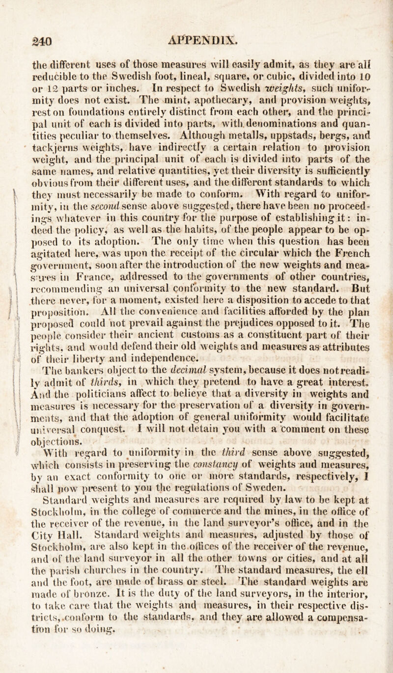 the different uses of those measures will easily admit, as they are ali reducible to the Swedish foot, lineal, square, or cubic, divided into 10 or 12 parts or inches. In respect to Swedish weights, such unifor- mity does not exist. The mint, apothecary, and provision weights, rest on foundations entirely distinct from each other, and the princi - pal unit of each is divided into parts, with denominations and quan- tities peculiar to themselves. Although metalls, uppstads, bergs, and tackjerns weights, have indirectly a certain relation to provision weight, and the principal unit of each is divided into parts of the same names, and relative quantities, yet their diversity is sufficiently obvious from their different uses, and the different standards to which they must necessarily be made to conform. With regard to unifor- mity, in the second sense above suggested, there have been no proceed- ings whatever in this country for the purpose of establishing it: in- deed the policy, as well as the habits, of the people appear to be op- posed to its adoption. The only time when this question has been agitated here, was upon the receipt of the circular which the French government, soon after the introduction of the new weights and mea- sures in France, addressed to the governments of other countries, recommending an universal conformity to the new standard. But there never, for a moment, existed here a disposition to accede to that proposition. All the convenience and facilities afforded by the plan proposed could not prevail against the prejudices opposed to it. The people consider their ancient customs as a constituent part of their rights, and would defend their old weights and measures as attributes of their liberty and independence. The bankers object to the decimal system, because it does not readi- ly admit of thirds, in which they pretend to have a great interest. And the politicians affect to believe that a diversity in weights and measures is necessary for the preservation of a diversity in govern- ments, and that the adoption of general uniformity would facilitate universal conquest. I will not detain you with a comment on these objections. With regard to uniformity in the third sense above suggested, which consists in preserving the constancy of weights and measures, by an exact conformity to one or more standards, respectively, I shall now present to you the regulations of Sweden. Standard weights and measures are required by law to be kept at Stockholm, in the college of commerce and the mines, in the office of the receiver of the revenue, in the land surveyor’s office, and in the City Hall. Standard weights and measures, adjusted by those of Stockholm, are also kept in the.offices of the receiver of the revenue, and of the land surveyor in all the other towns or cities, and at all the parish churches in the country. The standard measures, the ell and the foot, are made of brass or steel. The standard weights are made of bronze. It is the duty of the land surveyors, in the interior, to take care that the weights and measures, in their respective dis- tricts,.conform to the standards, and they are allowed a compensa- tion for so doing.