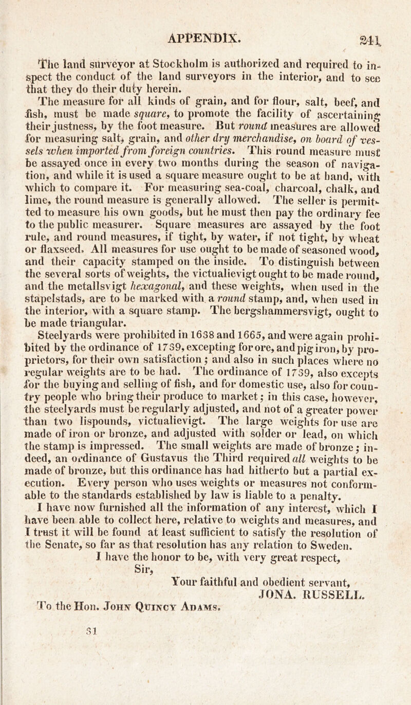 Ml The land surveyor at Stockholm is authorized and required to in- spect the conduct of the land surveyors in the interior, and to see that they do their duty herein. The measure for all kinds of grain, and for flour, salt, beef, and .fish, must be made square, to promote the facility of ascertaining their justness, by the foot measure. But round measures are allowed for measuring salt* grain, and other dry merchandise, 071 hoard of ves- sels when imported from foreign countries. This round measure must be assayed once in every two months during the season of naviga- tion, and while it is used a square measure ought to be at hand, with which to compare it. For measuring sea-coal, charcoal, chalk, and lime, the round measure is generally allowed. The seller is permit** ted to measure his own goods, but he must then pay the ordinary fee to the public measurer. Square measures are assayed by the foot rule, and round measures, if tight, by water, if not tight, by wheat or flaxseed. All measures for use ought to be made of seasoned wood, and their capacity stamped on the inside. To distinguish between the several sorts of weights, the victualievigt ought to be made round, and the metallsvigt hexagonal, and these weights, when used in the stapelstads, are to be marked with a round stamp, and, when used in the interior, with a square stamp. The bergshammersvigt, ought to be made triangular. Steelyards were prohibited in 1638 and 1665, and were again prohi- bited by the ordinance of 1739, excepting for ore, and pig iron, by pro- prietors, for their own satisfaction ; and also in such places where no regular weights are to be had. The ordinance of 1739, also excepts for the buying and selling of fish, and for domestic use, also for coun- try people who bring their produce to market; in this case, however, the steelyards must be regularly adjusted, and not of a greater power than two lispounds, victualievigt. The large weights for use are made of iron or bronze, and adjusted with solder or lead, on which the stamp is impressed. The small weights are made of bronze; in- deed, an ordinance of Gustavus the Third required all weights to be made of bronze, but this ordinance has had hitherto but a partial ex- ecution. Every person who uses weights or measures not conform- able to the standards established by law is liable to a penalty. I have now furnished all the information of any interest, which I have been able to collect here, relative to weights and measures, and I trust it will be found at least sufficient to satisfy the resolution of the Senate, so far as that resolution has any relation to Sweden. I have the honor to be, with very great respect. Sir, Your faithful and obedient servant, JONA. RUSSELL. To the Hon. John QtrjNCY Adams*