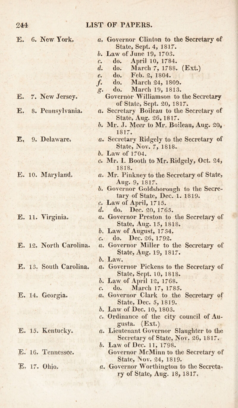 I 2 LIST OF PAPERS. E. 6. New York. ) E. 7. New Jersey. E. 8. Pennsylvania. E, 9. Delaware* E. 10. Maryland. E. 11. Virginia. E. 12. North Carolina. E. 13. South Carolina. , $ L ; E. 14. Georgia. E. 15. Kentucky. E. 16, Tennessee. E. 17. Ohio. a. Governor Clinton to the Secretary of State, Sept. 4, 1817. b. Law of June 19, 1703. c. do. April 10, 1784. d. do. March 7, 1788. (Ext.) e. do. Feb. 2, 1804. /. do. March 24, 1809. g- do. March 19, 1813. Governor Williamson to the Secretary of State, Sept. 20, 1817. a. Secretary Boileau to the Secretary of State, Aug. 26,1817. b. Mr, J. Meer to Mr. Boileau, Aug. 20, 1817, a. Secretary Ridgely to the Secretary of State, Nov. 7, 1818. b. Law of 1704. c. Mr. I. Booth to Mr. Ridgely, Oct. 24, 1818. a. Mr. Pinkney to the Secretary of State, Aug. 9, 1817. b. Governor Goldshorough to the Secre- tary of State, Dec. 1. 1819. c. Law of April, 1715. d. do. Dec. 20, 1765. a. Governor Preston to the Secretary of State, Aug. 15, 1818. b. Law of August, 1734. c. do. Dec. 26, 1792. a. Governor Miller to the Secretary of State, Aug. 19, 1817. b. Law. a. Governor Pickens to the Secretary of State, Sept. 10, 1818. Law of April 12, 1768. c. do. March 17, 1785. av Governor Clark to the Secretary of State, Dec. 5, 1819. b. Law of Dec. 10, 1803. c. Ordinance of the city council of Au- gusta, (Ext.) a. Lieutenant Governor Slaughter to the Secretary of State, Nov. 26, 1817. b. Law of Dec. 11, 1798. Governor McMinn to the Secretary of State, Nov. 24, 1819. a. Governor Worthington to the Secreta- ry of State, Aug. 18, 1817,