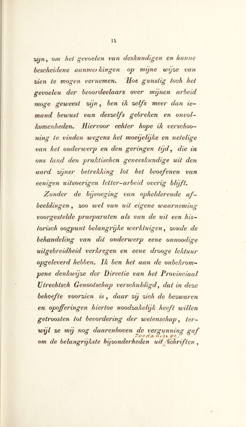 %ij7i^ om hel gevoelen van deskundigen eri hunne besckeiderie aanmef hingen op mijne wij':,e van zien te mogen vernemen, Hoe gunstig toch het gevoelen der beoordeelaars over mijneii arbeid moge geweest zijn, ben ik zelfs meer dan ie- mand bewust va7i deszelfs gebreken en onvol- komenheden, Hiervoor echter hope ik verschoo- nvng te vinden wegens het moeijelijke en netelige van het onderwerp en den geringen tijd^ die in ons land den praktisehen geneeskundige uit den aard zij7ier betrekking lot het beoefenen van eenigen uitvoerigen letter-arbeid overig blijft. Zonder de bijvoeging van ophelderende af- beeldingen , zoo wel van uit eigene waarnemhig voot'gestelde praeparaten als van de uit een his- torisch oogpu7it belangrijke werktuigen,, zoude de behandeling van dit onderwerp eene on7ioodige uitgebreidheid verkregen en eene drooge lektuur opgeleverd hebben. Ik ben het aan de onbekrom- pene denkwijze der Directie van het Provinciaal Utrechtsch Genootschap verschuldigd^ dat in deze behoefte voorzien is, daar zij zich de bezwaren en opofferingen hiertoe noodzakelijk heeft willen getroosten tot bevot'dering der wetenschap ^ ter- wijl ze mij nog daarenboven de vergimning gaf om de beloMgrijkste bijzonderheden uifj^irif ten ,