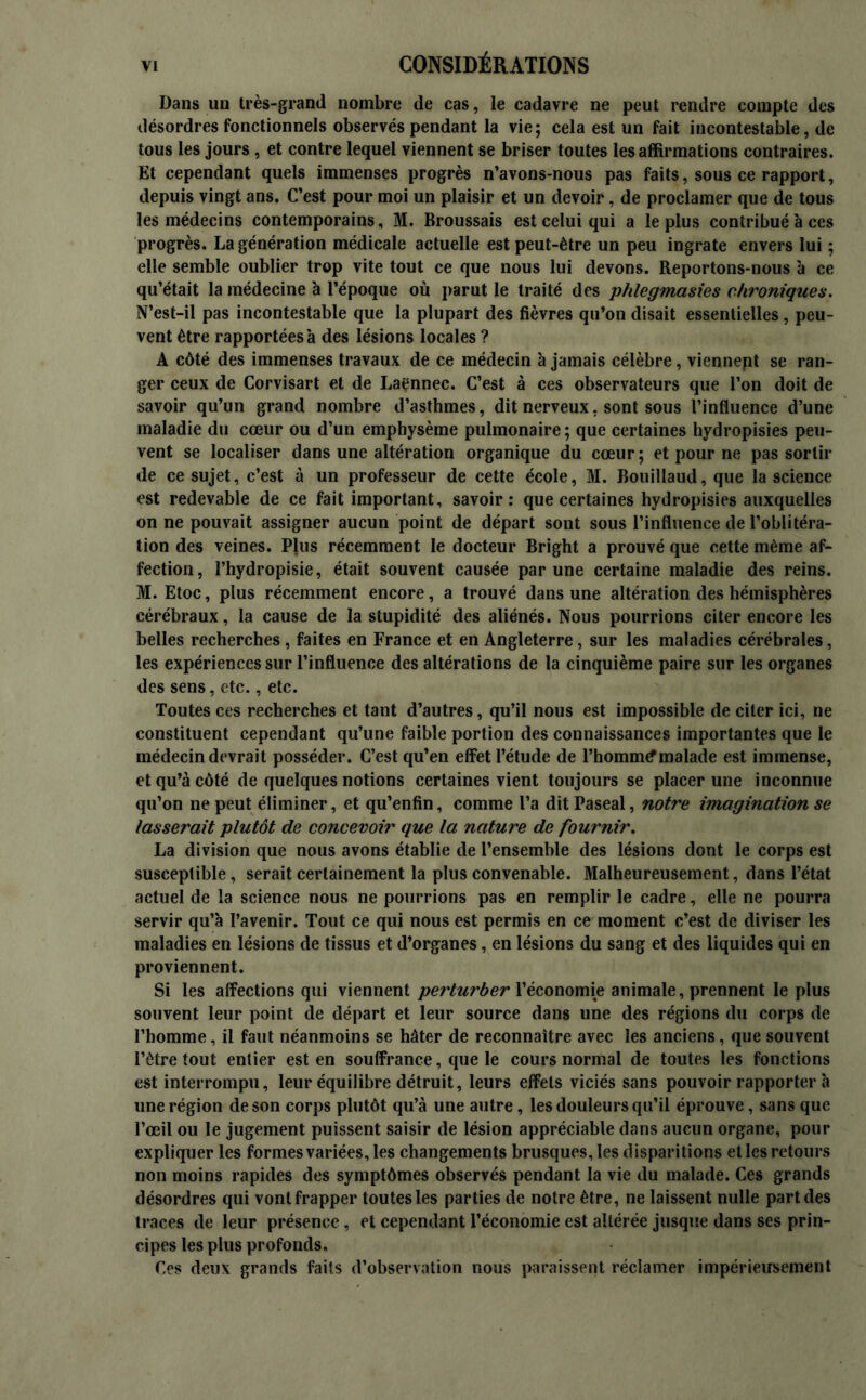 Dans un très-grand nombre de cas, le cadavre ne peut rendre compte des désordres fonctionnels observés pendant la vie; cela est un fait incontestable, de tous les jours , et contre lequel viennent se briser toutes les affirmations contraires. Et cependant quels immenses progrès n’avons-nous pas faits, sous ce rapport, depuis vingt ans. C’est pour moi un plaisir et un devoir, de proclamer que de tous les médecins contemporains, M. Broussais est celui qui a le plus contribué à ces progrès. La génération médicale actuelle est peut-être un peu ingrate envers lui ; elle semble oublier trop vite tout ce que nous lui devons. Reportons-nous à ce qu’était la médecine à l’époque où parut le traité des p/ilegmasies chroniques. N’est-il pas incontestable que la plupart des fièvres qu’on disait essentielles, peu- vent être rapportées à des lésions locales ? A côté des immenses travaux de ce médecin à jamais célèbre, viennept se ran- ger ceux de Corvisart et de Laënnec. C’est à ces observateurs que l’on doit de savoir qu’un grand nombre d’asthmes, dit nerveux, sont sous l’influence d’une maladie du cœur ou d’un emphysème pulmonaire ; que certaines hydropisies peu- vent se localiser dans une altération organique du cœur ; et pour ne pas sortir de ce sujet, c’est à un professeur de cette école, M. Bouillaud, que la science est redevable de ce fait important, savoir: que certaines hydropisies auxquelles on ne pouvait assigner aucun point de départ sont sous l’influence de l’oblitéra- tion des veines. Plus récemment le docteur Bright a prouvé que cette même af- fection, l’hydropisie, était souvent causée par une certaine maladie des reins. M. Etoc, plus récemment encore, a trouvé dans une altération des hémisphères cérébraux, la cause de la stupidité des aliénés. Nous pourrions citer encore les belles recherches, faites en France et en Angleterre, sur les maladies cérébrales, les expériences sur l’influence des altérations de la cinquième paire sur les organes des sens, etc., etc. Toutes ces recherches et tant d’autres, qu’il nous est impossible de citer ici, ne constituent cependant qu’une faible portion des connaissances importantes que le médecin devrait posséder. C’est qu’en effet l’étude de l’hommtfmalade est immense, et qu’à côté de quelques notions certaines vient toujours se placer une inconnue qu’on ne peut éliminer, et qu’enfin, comme l’a ditPaseal, notre imagination se lasserait plutôt de concevoir que la nature de fournir. La division que nous avons établie de l’ensemble des lésions dont le corps est susceptible, serait certainement la plus convenable. Malheureusement, dans l’état actuel de la science nous ne pourrions pas en remplir le cadre, elle ne pourra servir qu’à l’avenir. Tout ce qui nous est permis en ce moment c’est de diviser les maladies en lésions de tissus et d’organes, en lésions du sang et des liquides qui en proviennent. Si les affections qui viennent perturber l’économie animale, prennent le plus souvent leur point de départ et leur source dans une des régions du corps de l’homme, il faut néanmoins se hâter de reconnaître avec les anciens, que souvent l’être tout entier est en souffrance, que le cours normal de toutes les fonctions est interrompu, leur équilibre détruit, leurs effets viciés sans pouvoir rapporter à une région de son corps plutôt qu’à une autre, les douleurs qu’il éprouve, sans que l’œil ou le jugement puissent saisir de lésion appréciable dans aucun organe, pour expliquer les formes variées, les changements brusques, les disparitions et les retours non moins rapides des symptômes observés pendant la vie du malade. Ces grands désordres qui vont frapper toutes les parties de notre être, ne laissent nulle part des traces de leur présence, et cependant l’économie est altérée jusque dans ses prin- cipes les plus profonds. Ces deux grands faits d’observation nous paraissent réclamer impérieusement