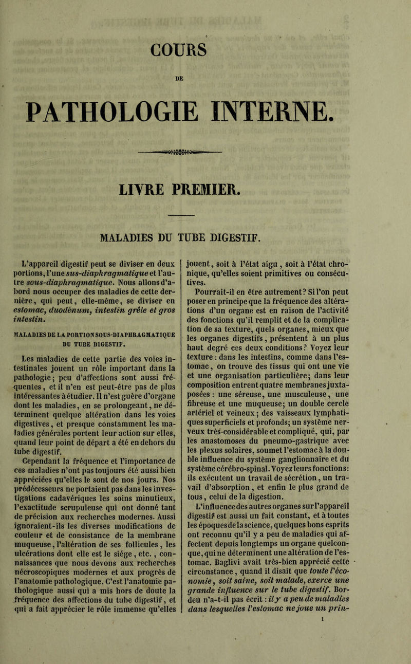 COURS DE PATHOLOGIE INTERNE. =a-B«K^>g®g4«3SS== LITRE PREMIER. MALADIES DU TUBE DIGESTIF. L’appareil digestif peut se diviser en deux portions, l'une sus-diaphragmatique et l’au- tre sous-diaphragmatique. Nous allons d’a- bord nous occuper des maladies de cette der- nière, qui peut, elle-même, se diviser en estomac, duodénum, intestin grêle et gros intestin. MALADIES DE LA PORTION SOUS-DIAPHRAGMATIQUE DU TUBE DIGESTIF. Les maladies de celte partie des voies in- testinales jouent un rôle important dans la pathologie; peu d’affections sont aussi fré- quentes, et il n’en est peut-être pas de plus intéressantes àétudier. Il n’est guère d’organe dont les maladies, en se prolongeant, ne dé- terminent quelque altération dans les voies digestives, et presque constamment les ma- ladies générales portent leur action sur elles, quand leur point de départ a été en dehors du tube digestif. Cependant la fréquence et l’importance de ces maladies n’ont pas toujours été aussi bien appréciées qu’elles le sont de nos jours. Nos prédécesseurs ne portaient pas dans les inves- tigations cadavériques les soins minutieux, l’exactitude scrupuleuse qui ont donné tant de précision aux recherches modernes. Aussi ignoraient-ils les diverses modifications de couleur et de consistance de la membrane muqueuse, l’altération de ses follicules, les ulcérations dont elle est le siège , etc., con- naissances que nous devons aux recherches nécroscopiques modernes et aux progrès de l’anatomie pathologique. C’est l’anatomie pa- thologique aussi qui a mis hors de doute la fréquence des affections du tube digestif, et qui a fait apprécier le rôle immense qu’elles jouent, soit à l’état aigu , soit à l’état chro- nique, qu’elles soient primitives ou consécu- tives. Pourrait-il en être autrement? Si l’on peut poser en principe que la fréquence des altéra- tions d’un organe est en raison de l’activité des fonctions qu’il remplit et de la complica- tion de sa texture, quels organes, mieux que les organes digestifs, présentent à un plus haut degré ces deux conditions? Voyez leur texture : dans les intestins, comme dans l’es- tomac, on trouve des tissus qui ont une vie et une organisation particulière; dans leur composition entrent quatre membranes juxta- posées : une séreuse, une musculeuse, une fibreuse et une muqueuse; un double cercle artériel et veineux ; des vaisseaux lymphati- ques superficiels et profonds; un système ner- veux très-considérable et compliqué, qui, par les anastomoses du pneumo-gastrique avec les plexus solaires, soumet l’estomac à la dou- ble influence du système ganglionnaire et du système cérébro-spinal. Voyezleurs fonctions: ils exécutent un travail de sécrétion, un tra- vail d’absorption, et enfin le plus grand de tous, celui delà digestion. L’influence des autres organes sur l’appareil digestif est aussi un fait constant, et à toutes les époquesdela science, quelques bons esprits ont reconnu qu’il y a peu de maladies qui af- fectent depuis longtemps un organe quelcon- que, qui ne déterminent une altération de l’es- tomac. Baglivi avait très-bien apprécié celte circonstance , quand il disait que toute Véco- nomie , soit saine, soit malade, exerce une grande influence sur le tube digestif. Bor- deu n’a-t-il pas écrit : il y a peu de maladies dans lesquelles Veslomac ne joue un prin-