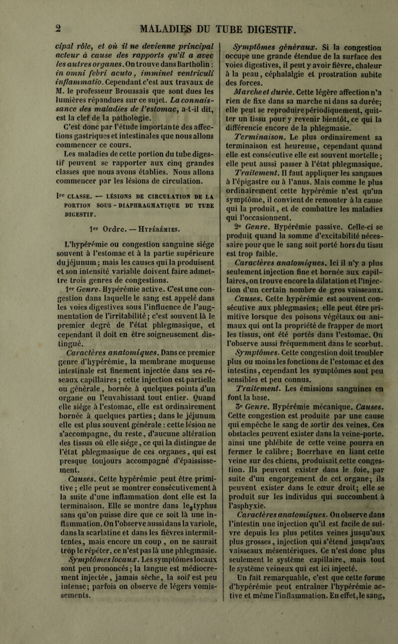 cipal rôle, et où il ne devienne principal acteur à cause des rapports qu'il a avec les autres organes. On trouve dans Bartholin : in omni febri acuto, imminet ventriculi inflammatio. Cependant c’est aux travaux de M. le professeur Broussais que sont dues les lumières répandues sur ce sujet. La connais- sance des maladies de l’estomac, a-t-il dit, est la clef de la pathologie. C’est donc par l’élude importante des affec- tions gastriques et intestinales que nous allons commencer ce cours. Les maladies de cette portion du tube diges- tif peuvent se rapporter aux cinq grandes classes que nous avons établies. Nous allons commencer par les lésions de circulation. Ire CLASSE. — LÉSIONS DE CIRCULATION DE LA PORTION SOUS - DIAPHRAGMATIQUE DU TUBE DIGESTIF. 1er Ordre. — Hyperémies. L’hypérémie ou congestion sanguine siège souvent à l’estomac et à la partie supérieure du jéjunum ; mais les causes qui la produisent et son intensité variable doivent faire admet- tre trois genres de congestions. 1er Genre. Hypérémie active. C’est une con- gestion dans laquelle le sang est appelé dans les voies digestives sous l’influence de l’aug- mentation de l’irritabilité ; c’est souvent là le premier degré de l’état phlegmasique, et cependant il doit en être soigneusement dis- tingué. Caractères anatomiques. Dans ce premier genre d’hypérémie, la membrane muqueuse intestinale est finement injectée dans ses ré- seaux capillaires ; cette injection est partielle ou générale, bornée à quelques points d’un organe ou l'envahissant tout entier. Quand elle siège à l’estomac, elle est ordinairement bornée à quelques parties ; dans le jéjunum elle est plus souvent générale : cette lésion ne s’accompagne, du reste, d’aucune altération des tissus où elle siège, ce qui la distingue de l’état phlegmasique de ces organes, qui est presque toujours accompagné d’épaississe- ment. Causes. Celte hypérémie peut être primi- tive ; elle peut se montrer consécutivement à la suite d’une inflammation dont elle est la terminaison. Elle se montre dans le#typhus sans qu’on puisse dire que ce soit là une in- flammation. On l’observe aussidans la variole, dans la scarlatine et dans les fièvres intermit- tentes, mais encore un coup , on ne saurait trop le répéter, ce n’est pas là une phlegmasie. Symptômes locaux. Les symptômes locaux sont peu prononcés ; la langue est médiocre- ment injectée, jamais sèche, la soif est peu intense; parfois on observe de légers vomis- sements. Symptômes généraux. Si la congestion occupe une grande étendue de la surface des voies digestives, il peut y avoir fièvre, chaleur à la peau, céphalalgie et prostration subite des forces. Marche et durée. Cette légère affection n’a rien de fixe dans sa marche ni dans sa durée; elle peut se reproduire périodiquement, quit- ter un tissu pour y revenir bientôt, ce qui la différencie encore de la phlegmasie. Terminaison. Le plus ordinairement sa terminaison est heureuse, cependant quand elle est consécutive elle est souvent mortelle ; elle peut aussi passer à l’état phlegmasique. Traitement. Il faut appliquer les sangsues à l’épigastre ou à l’anus. Mais comme le plus ordinairement celte hypérémie n’est qu’un symptôme, il convient de remonter à la cause qui la produit, et de combattre les maladies qui l’occasionnent. 2e Genre. Hypérémie passive. Celle-ci se produit quand la somme d’excitabilité néces- saire pour que le sang soit porté hors du tissu est trop faible. Caractères anatomiques. Ici il n’y a plus seulement injection fine et bornée aux capil- laires, on trouve encorela dilatation et l’injec- tion d’un certain nombre de gros vaisseaux. Causes. Cette hypérémie est souvent con- sécutive aux phlegmasies; elle peut être pri- mitive lorsque des poisons végétaux ou ani- maux qui ont la propriété de frapper de mort les tissus, ont été portés dans l’estomac. On l’observe aussi fréquemment dans le scorbut. Symptômes. Celte congestion doit troubler plus ou moins les fonctions de l’estomac et des intestins, cependant les symptômes sont peu sensibles et peu connus. Traitement. Les émissions sanguines en font la base. 3e Genre. Hypérémie mécanique. Causes. Cette congestion est produite par une cause qui empêche le sang de sortir des veines. Ces obstacles peuvent exister dans la veine-porte, ainsi une phlébite de cette veine pourra en fermer le calibre ; Boerrhave en liant cette veine sur des chiens, produisait cette conges- tion. Ils peuvent exister dans le foie, par suite d’un engorgement de cet organe; ils peuvent exister dans le cœur droit; elle se produit sur les individus qui succombent à l’asphyxie. Caractères anatomiques. On observe dans l’intestin une injection qu’il est facile de sui- vre depuis les plus petites veines jusqu’aux plus grosses, injection qui s’étend jusqu’aux vaisseaux mésentériques. Ce n’est donc plus seulement le système capillaire, mais tout le système veineux qui est ici injecté. Un fait remarquable, c’est que cette forme d’hypérémie peut entraîner l’hypérémie ac- tive et même l’inflammation. En effet,le sang,