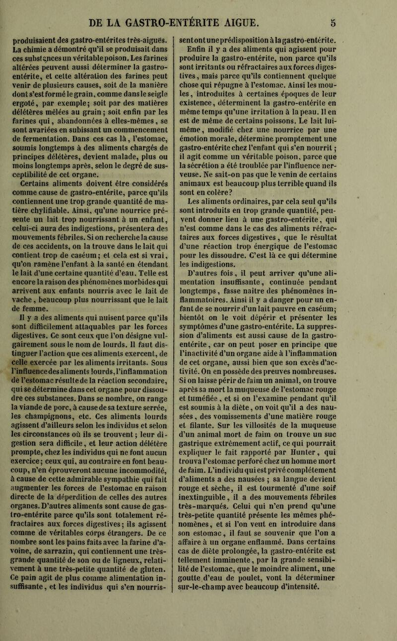 produisaient des gastro-entérites très-aiguës. La chimie a démontré qu’il se produisait dans ces substances un véritable poison. Les farines altérées peuvent aussi déterminer la gastro- entérite, et celte altération des farines peut venir de plusieurs causes, soit de la manière dont s’est formé le grain, comme dans le seigle ergoté, par exemple; soit par des matières délétères mêlées au grain ; soit enfin par les farines qui, abandonnées à elles-mêmes, se sont avariées en subissant un commencement de fermentation. Dans ces cas là, l’estomac, soumis longtemps à des aliments chargés de principes délétères, devient malade, plus ou moins longtemps après, selon le degré de sus- ceptibilité de cet organe. Certains aliments doivent être considérés comme cause de gastro-entérite, parce qu’ils contiennent une trop grande quantité de ma- tière chylifiable. Ainsi, qu’une nourrice pré- sente un lait trop nourrissant à un enfant, celui-ci aura des indigestions, présentera des mouvements fébriles. Si on recherche la cause de ces accidents, on la trouve dans le lait qui contient trop de caséum; et cela est si vrai, qu’on ramène l’enfant à la santé en étendant le lait d’une certaine quantité d’eau. Telle est encore la raison des phénomènes morbides qui arrivent aux enfants nourris avec le lait de vache, beaucoup plus nourrissant que le lait de femme. Il y a des aliments qui nuisent parce qu’ils sont difficilement attaquables par les forces digestives. Ce sont ceux que l’on désigne vul- gairement sous le nom de lourds. Il faut dis- tinguer l’action que ces aliments exercent, de celle exercée par les aliments irritants. Sous l’influencedesaliments lourds, l’inflammation de l’estomac résulte de la réaction secondaire, qui se détermine dans cet organe pour dissou- dre ces substances. Dans se nombre, on range la viande de porc, à cause de sa texture serrée, les champignons, etc. Ces aliments lourds agissent d’ailleurs selon les individus et selon les circonstances où ils se trouvent ; leur di- gestion sera difficile, et leur action délétère prompte, chez les individus qui ne font aucun exercice ; ceux qui, au contraire en font beau- coup, n’en éprouveront aucune incommodité, à cause de celle admirable sympathie qui fait augmenter les forces de l’estomac en raison directe de la déperdition de celles des autres organes. D’autres aliments sont cause de gas- tro-entérite parce qu’ils sont totalement ré- fractaires aux forces digestives ; ils agissent comme de véritables corps étrangers. De ce nombre sont les pains faits avec la farine d’a- voine, de sarrazin, qui contiennent une très- grande quantité de son ou de ligneux, relati- vement à une très-petite quantité de gluten. Ce pain agit de plus comme alimentation in- suffisante , et les individus qui s’en nourris- sent ont une prédisposition à la gastro-entérite. Enfin il y a des aliments qui agissent pour produire la gastro-entérite, non parce qu’ils sont irritants ou réfractaires aux forces diges- tives , mais parce qu’ils contiennent quelque chose qui répugne à l’estomac. Ainsi les mou- les, introduites à certaines époques de leur existence, déterminent la gastro-entérite en même temps qu’une irritation à la peau. Il en est de même de certains poissons. Le lait lui- même, modifié chez une nourrice par une émotion morale, détermine promptement une gastro-entérite chez l’enfant qui s’en nourrit ; il agit comme un véritable poison, parce que la sécrétion a été troublée par l’influence ner- veuse. Ne sait-on pas que le venin de certains animaux est beaucoup plus terrible quand ils sont en colère? Les aliments ordinaires, par cela seul qu’ils sont introduits en trop grande quantité, peu- vent donner lieu à une gastro-entérite, qui n’est comme dans le cas des aliments réfrac- taires aux forces digestives, que le résultat d’une réaction trop énergique de l’estomac pour les dissoudre. C’est là ce qui détermine les indigestions. D’autres fois, il peut arriver qu’une ali- mentation insuffisante, continuée pendant longtemps, fasse naître des phénomènes in- flammatoires. Ainsi il y a danger pour un en- fant de se nourrir d’un lait pauvre en caséum; bientôt on le voit dépérir et présenter les symptômes d’une gastro-entérite. La suppres- sion d’aliments est aussi cause de la gastro- entérite , car on peut poser en principe que l’inactivité d’un organe aide à l’inflammation de cet organe, aussi bien que son excès d’ac- tivité. On en possède des preuves nombreuses. Si on laisse périr de faim un animal, on trouve après sa mort la muqueuse de l’estomac rouge et tuméfiée , et si on l’examine pendant qu’il est soumis à la diète, on voit qu’il a des nau- sées , des vomissements d’une matière rouge et filante. Sur les villosités de la muqueuse d’un animal mort de faim on trouve un suc gastrique extrêmement actif, ce qui pourrait expliquer le fait rapporté par Hunter, qui trouva l’estomac perforé chez un homme mort de faim. L’individu qui est privé complètement d’aliments a des nausées ; sa langue devient rouge et sèche, il est tourmenté d’une soif inextinguible, il a des mouvements fébriles très-marqués. Celui qui n’en prend qu’une très-petite quantité présente les mêmes phé- nomènes, et si l’on veut en introduire dans son estomac, il faut se souvenir que l’on a affaire à un organe enflammé. Dans certains cas de diète prolongée, la gastro-entérite est tellement imminente, par la grande sensibi- lité de l’estomac, que le moindre aliment, une goutte d’eau de poulet, vont la déterminer sur-le-champ avec beaucoup d’intensité.