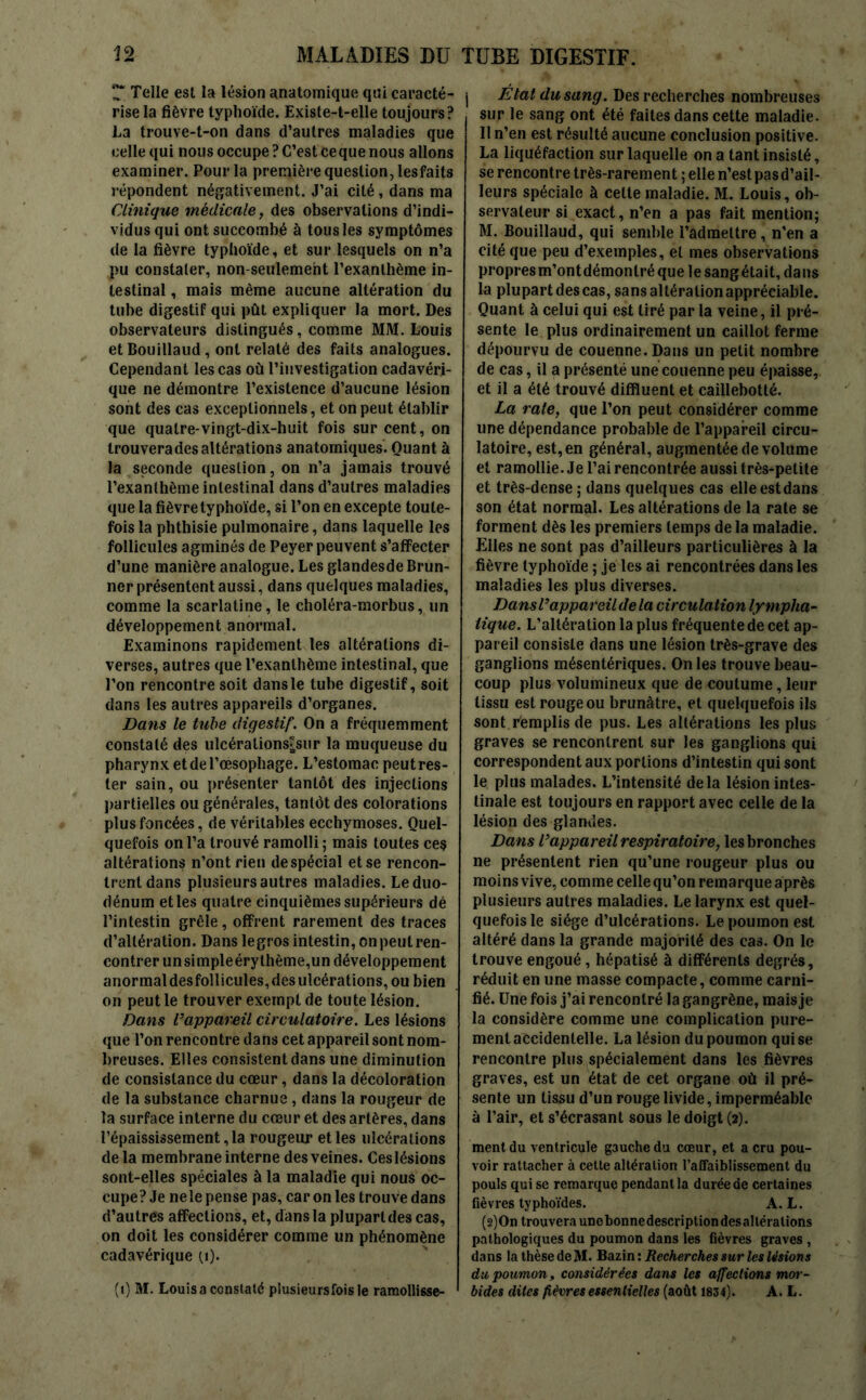 T. Telle est la lésion anatomique qui caracté- rise la fièvre typhoïde. Existe-t-elle toujours? La trouve-t-on dans d’autres maladies que celle qui nous occupe ? C’est ceque nous allons examiner. Pour la première question, lesfaits répondent négativement. J’ai cité, dans ma Clinique médicale, des observations d’indi- vidus qui ont succombé à tous les symptômes de la fièvre typhoïde, et sur lesquels on n’a pu constater, non-seulement l’exanthème in- testinal , mais même aucune altération du tube digestif qui pût expliquer la mort. Des observateurs distingués, comme MM. Louis et Bouillaud, ont relaté des faits analogues. Cependant les cas où l’investigation cadavéri- que ne démontre l’existence d’aucune lésion sont des cas exceptionnels, et on peut établir que quatre-vingt-dix-huit fois sur cent, on trouvera des altérations anatomiques. Quant à la seconde question, on n’a jamais trouvé l’exanthème intestinal dans d’autres maladies que la fièvre typhoïde, si l’on en excepte toute- fois la phthisie pulmonaire, dans laquelle les follicules agminés de Peyer peuvent s’affecter d’une manière analogue. Les glandesde Brun- ner présentent aussi, dans quelques maladies, comme la scarlatine, le choléra-morbus, un développement anormal. Examinons rapidement tes altérations di- verses, autres que l’exanthème intestinal, que l’on rencontre soit dans le tube digestif, soit dans les autres appareils d’organes. Dans le tube digestif. On a fréquemment constaté des ulcérations^sur la muqueuse du pharynx et de l’œsophage. L’estomac peut res- ter sain, ou présenter tantôt des injections partielles ou générales, tantôt des colorations plus foncées, de véritables ecchymoses. Quel- quefois on l’a trouvé ramolli; mais toutes ces altérations n’ont rien de spécial et se rencon- trent dans plusieurs autres maladies. Le duo- dénum et les quatre cinquièmes supérieurs dé l’intestin grêle, offrent rarement des traces d’altération. Dans legros intestin, on peut ren- contrer unsimpleérythème,un développement anormal desfollicules, des ulcérations, ou bien on peut le trouver exempt de toute lésion. Dans l’appareil circulatoire. Les lésions que l’on rencontre dans cet appareil sont nom- breuses. Elles consistent dans une diminution de consistance du cœur, dans la décoloration de la substance charnue , dans la rougeur de la surface interne du cœur et des artères, dans l’épaississement, la rougeur et les ulcérations de la membrane interne des veines. Ceslésions sont-elles spéciales à la maladie qui nous oc- cupe? Je neie pense pas, car on les trouve dans d’autres affections, et, dans la plupart des cas, on doit les considérer comme un phénomène cadavérique q). (i) M. Louisaconstaté plusieursfoisle ramollisse- i État du sang. Des recherches nombreuses sur le sang ont été faites dans cette maladie. 11 n’en est résulté aucune conclusion positive. La liquéfaction sur laquelle on a tant insisté, se rencontre très-rarement ; elle n’est pas d’ail- leurs spéciale à celte maladie. M. Louis, ob- servateur si exact, n’en a pas fait mention; M. Bouillaud, qui semble l’admettre, n’en a cité que peu d’exemples, et mes observations propresm’ontdémontréquelesangétait,dans la plupart des cas, sans altération appréciable. Quant à celui qui est tiré par la veine, il pré- sente le plus ordinairement un caillot ferme dépourvu de couenne. Dans un petit nombre de cas, il a présenté une couenne peu épaisse, et il a été trouvé difïïuent et caillebotté. La rate, que l’on peut considérer comme une dépendance probable de l’appareil circu- latoire, est, en général, augmentée de volume et ramollie. Je l’ai rencontrée aussi très-petite et très-dense ; dans quelques cas elleestdans son état normal. Les altérations de la rate se forment dès les premiers temps de la maladie. Elles ne sont pas d’ailleurs particulières à la fièvre typhoïde ; je les ai rencontrées dans les maladies les plus diverses. Dans l’appareil de la circulation lympha- tique. L’altération la plus fréquente de cet ap- pareil consiste dans une lésion très-grave des ganglions mésentériques. On les trouve beau- coup plus volumineux que de coutume, leur tissu est rouge ou brunâtre, et quelquefois ils sont remplis de pus. Les altérations les plus graves se rencontrent sur les ganglions qui correspondent aux portions d’intestin qui sont le plus malades. L’intensité delà lésion intes- tinale est toujours en rapport avec celle de la lésion des glandes. Dans l’appareil respiratoire, les bronches ne présentent rien qu’une rougeur plus ou moins vive, comme celle qu’on remarque après plusieurs autres maladies. Le larynx est quel- quefois le siège d’ulcérations. Le poumon est altéré dans la grande majorité des cas. On le trouve engoué, hépatisé à différents degrés, réduit en une masse compacte, comme carni- fié. Une fois j’ai rencontré la gangrène, mais je la considère comme une complication pure- ment accidentelle. La lésion du poumon qui se rencontre plus spécialement dans les fièvres graves, est un état de cet organe où il pré- sente un tissu d’un rouge livide, imperméable à l’air, et s’écrasant sous le doigt (2). ment du ventricule gauche du cœur, et a cru pou- voir rattacher à cette altération l’affaiblissement du pouls qui se remarque pendant la durée de certaines fièvres typhoïdes. A. L. (s)On trouvera unobonnedescriptiondesaltéralions pathologiques du poumon dans les fièvres graves , dans la thèse de M. Bazin : Recherches sur les lésions du poumon, considérées dans les affections mor- bides dites fièvres essentielles (août 1834). A. L.