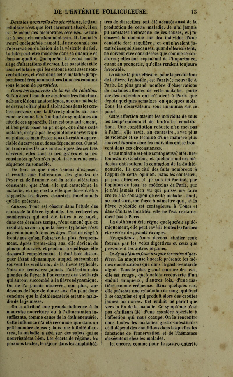 15 DE L’ENTÉRITE Dans les appareils des sécrétions, le tissu cellulaire n’est que fort rarement altéré. 11 en est de même des membranes séreuses. Le foie est à peu près constamment sain. M. Louis l’a trouvé quelquefois ramolli. Je ne connais pas d’observation de lésion de la vésicule du fiel. La bile peut être modifiée dans sa quantité et dans sa qualité. Quelquefois les reins sont le siège d’altérations diverses. Les parotides et le tissu cellulaire qui les entoure sont assez sou- vent altérés, et c’est dans cette maladie qu’ap- paraissent fréquemment ces tumeurs connues sous le nom de parotides. Dans les appareils de la vie de relation. Si l’on devait conclure des désordres fonction- nels aux lésions anatomiques, aucune maladie ne devrait offrir plus d’altérationsdans les cen- Ires nerveux que la fièvre typhoïde, car au- cune ne donne lieu à autant de symptômes du côté de ces appareils. Il en est tout autrement, et l’on peut poser en principe, que dans cette maladie, il n’y a pas de symptôme nerveuxqui ne puisse se manifester sàns altération appré- ciabledu cerveauet de ses dépendances. Quand on trouve des lésions anatomiques des centres nerveux, elles sont si peu graves et si peu constantes qu’on n’en peut tirer aucune con- séquence raisonnable. De tout ce que nous venons d’exposer, il résulte que l’altération des glandes de Peyer et de Brunner est la seule altération constante; que c’est elle qui caractérise la maladie, et que c’est à elle que doivent être rapportés les divers désordres fonctionnels qu’elle présente. Causes. Tout est obscur dans l’étude des causes de la fièvre typhoïde. Les recherches nombreuses qui ont été faites à ce sujet, dans ces derniers temps, n’ont amené que ce résultat, savoir : que la fièvre typhoïde n’est pas commune à ious les âges. C’est de vingt à trente ans qu’on l’observe le plus fréquem- ment. Après trente-cinq ans, elle devient de plus en plus rare, et pendant la vieillesse, elle disparaît complètement. Il faut bien distin- guer l’état adynamique auquel succombent souvent les vieillards, de la fièvre typhoïde. Vous ne trouverez jamais l’altération des glandes de Peyer à l’ouverture des vieillards qui auront succombé à la fièvre adynamique. On ne l’a jamais observée, non plus, au- dessous de l’âge de douze ans. On peut donc conclure que la dothiénentérie est une mala- die de la jeunesse. On a attribué une grande influence à la mauvaise nourriture ou à l’alimentation in- suffisante, comme cause de la dothiénentérie. Cette influence n’a été reconnue que dans un petit nombre de cas ; dans une infinité d’au- tres, la maladie a sévi sur des sujets qui se nourrissaient bien. Les écarts de régime, les passions tristes, le séjour dans les amphithéâ- FOLLICULEUSE. 1res de dissection ont été accusés aussi de la production de cette maladie. Je n’ai jamais pu constater l’efficacité de ces causes, et j’ai observé la maladie sur des individus d’une conduite fort régulière, et qui n’avaient ja- mais disséqué. Ces causes, quand elles existent, ne doivent être considérées que comme secon- daires; elles ont cependant de l’importance, quant au pronostic, qu’elles rendent toujours favorable. La cause la plus efficace, pour la production de la fièvre typhoïde, est l’arrivée nouvelle à Paris. Le plus grand nombre d’observations de malades affectés de cette maladie, porte sur des individus qui n’étaient à Paris que depuis quelques semaines ou quelques mois. Tous les observateurs sont unanimes sur ce point. Cette affection atteint les individus de tous les tempéraments et de toutes les constitu- tions. Une constitution robuste n’en met pas à l’abri; elle sévit, au contraire, avec plus de violence et se termine d’une manière plus souvent funeste chez les individus qui se trou- vent dans ces circonstances. Cette maladie est-elle contagieuse? MM. Bre- tonneau et Gendron, et quelques autres mé- decins ont soutenu la contagion de la dothié- nentérie. lis ont cité des faits nombreux à l’appui de cette opinion. Sans les contester, je puis affirmer, et je suis ici fortifié, par l’opinion de tous les médecins de Paris, que je n’ai jamais rien vu qui puisse me faire croire à la contagion de cette maladie. Tout, au contraire, me force à admettre que, si la fièvre typhoïde est contagieuse à Tours et dans d’autres localités, elle ne l’est certaine- ment pas à Paris. La dothiénentérie règne quelquefois épidé- miquement; elle peut revêtir toutes les formes et exercer de grands ravages. Symptômes. Nous devons étudier ceux fournis par les voies digestives et ceux que présentent les autres organes. 10 Symptô mes fournis par les voies diges- tives. La muqueuse buccale présente les mê- mes modifications que dans la gastro-entérite aiguë. Dans le plus grand nombre des cas, elle est rouge, quelquefois recouverte d’un enduit muqueux ; d'autres fois, d’une ma- tière comme crémeuse. Dans quelques cas, elle présente une exhalation de sang, qui tend à se coaguler et qui produit alors des croûtes jaunes ou noires. Cet enduit ne paraît que vers la fin de la maladie. Ce symptôme n’est pas d’ailleurs lié d’une manière spéciale à l’affection qui nous occupe. On le rencontre dans toutes les maladies gastro-intestinales et il dépend des conditions dans lesquelles les fonctions de l’innervation et de l’hématose s’exécutent chez les malades. Ici encore, comme pour la gastro-entérite