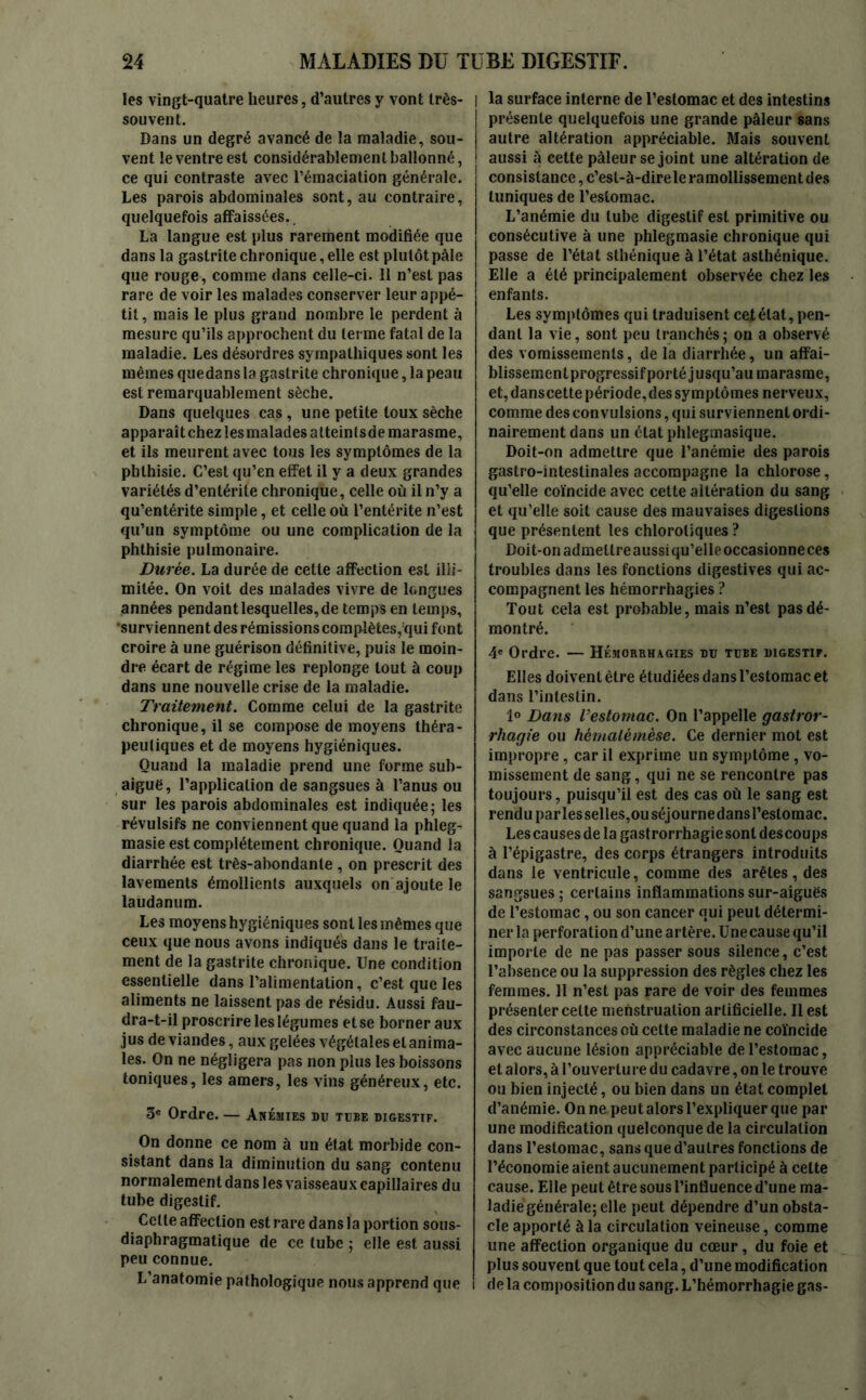 les vingt-quatre heures, d’autres y vont très- souvent. Dans un degré avancé de la maladie, sou- vent le ventre est considérablement ballonné, ce qui contraste avec l’émaciation générale. Les parois abdominales sont, au contraire, quelquefois affaissées.. La langue est plus rarement modifiée que dans la gastrite chronique, elle est plutôt pâle que rouge, comme dans celle-ci. Il n’est pas rare de voir les malades conserver leur appé- tit , mais le plus grand nombre le perdent à mesure qu’ils approchent du terme fatal de la maladie. Les désordres sympathiques sont les mêmes quedans la gastrite chronique, la peau est remarquablement sèche. Dans quelques cas , une petite toux sèche apparaîtchez les malades atteintsde marasme, et ils meurent avec tous les symptômes de la phthisie. C’est qu’en effet il y a deux grandes variétés d’entérite chronique, celle où il n’y a qu’entérite simple, et celle où l’entérite n’est qu’un symptôme ou une complication de la phthisie pulmonaire. Durée. La durée de cette affection est illi- mitée. On voit des malades vivre de longues années pendant lesquelles, de temps en temps, surviennent des rémissions complètes, qui font croire à une guérison définitive, puis le moin- dre écart de régime les replonge tout à coup dans une nouvelle crise de la maladie. Traitement. Comme celui de la gastrite chronique, il se compose de moyens théra- peutiques et de moyens hygiéniques. Quand la maladie prend une forme sub- aiguë, l’application de sangsues à l’anus ou sur les parois abdominales est indiquée 5 les révulsifs ne conviennent que quand la phleg- masie est complètement chronique. Quand la diarrhée est très-abondante , on prescrit des lavements émollients auxquels on ajoute le laudanum. Les moyens hygiéniques sont les mêmes que ceux que nous avons indiqués dans le traite- ment de la gastrite chronique. Une condition essentielle dans l’alimentation, c’est que les aliments ne laissent pas de résidu. Aussi fau- dra-t-il proscrire les légumes et se borner aux jus de viandes, aux gelées végétales etanima- les. On ne négligera pas non plus les boissons toniques, les amers, les vins généreux, etc. 3e Ordre. — Anémies du tuee digestif. On donne ce nom à un état morbide con- sistant dans la diminution du sang contenu normalement dans les vaisseaux capillaires du tube digestif. Celte affection est rare dans la portion sous- diaphragmatique de ce tube ; elle est aussi peu connue. L’anatomie pathologique nous apprend que I la surface interne de l’estomac et des intestins présente quelquefois une grande pâleur sans autre altération appréciable. Mais souvent aussi à cette pâleur se joint une altération de consistance, c’esl-à-direleramollissementdes tuniques de l’estomac. L’anémie du tube digestif est primitive ou consécutive à une phlegmasie chronique qui passe de l’état sthénique à l’état asthénique. Elle a été principalement observée chez les enfants. Les symptômes qui traduisent cet état, pen- dant la vie, sont peu tranchés; on a observé des vomissements, de la diarrhée, un affai- blissement progressif porté jusqu’au marasme, et, danscette période, des symptômes nerveux, comme des convulsions, qui surviennent ordi- nairement dans un état phlegmasique. Doit-on admettre que l’anémie des parois gastro-intestinales accompagne la chlorose, qu’elle coïncide avec cette altération du sang et qu’elle soit cause des mauvaises digestions que présentent les chlorotiques ? Doit-on admettre aussi qu’elle occasionne ces troubles dans les fonctions digestives qui ac- compagnent les hémorrhagies ? Tout cela est probable, mais n’est pas dé- montré. 4e Ordre. — Hémorrhagies du tube digestif. Elles doivent être étudiées dans l’estomac et dans l’intestin. 1° Dans l’estomac. On l’appelle gastror- rhagie ou hématémèse. Ce dernier mot est impropre , car il exprime un symptôme , vo- missement de sang, qui ne se rencontre pas toujours, puisqu’il est des cas où le sang est rendu parlesselles,ouséjournedansl’eslomac. Les causes de la gastrorrhagiesonl des coups à l’épigastre, des corps étrangers introduits dans le ventricule, comme des arêtes, des sangsues ; certains inflammations sur-aiguës de l’estomac, ou son cancer qui peut détermi- ner la perforation d’une artère. Une cause qu’il importe de ne pas passer sous silence, c’est l’absence ou la suppression des règles chez les femmes. Il n’est pas rare de voir des femmes présenter cette menstruation artificielle. Il est des circonstances où celte maladie ne coïncide avec aucune lésion appréciable de l’estomac, et alors, à l’ouverture du cadavre, on le trouve ou bien injecté, ou bien dans un état complet d’anémie. On ne peut alors l’expliquer que par une modification quelconque de la circulation dans l’estomac, sans que d’autres fonctions de l’économie aient aucunement participé à celte cause. Elle peut être sous l’influence d’une ma- ladie générale; elle peut dépendre d’un obsta- cle apporté à la circulation veineuse, comme une affection organique du cœur, du foie et plus souvent que tout cela, d’une modification de la composition du sang. L’hémorrhagie gas-