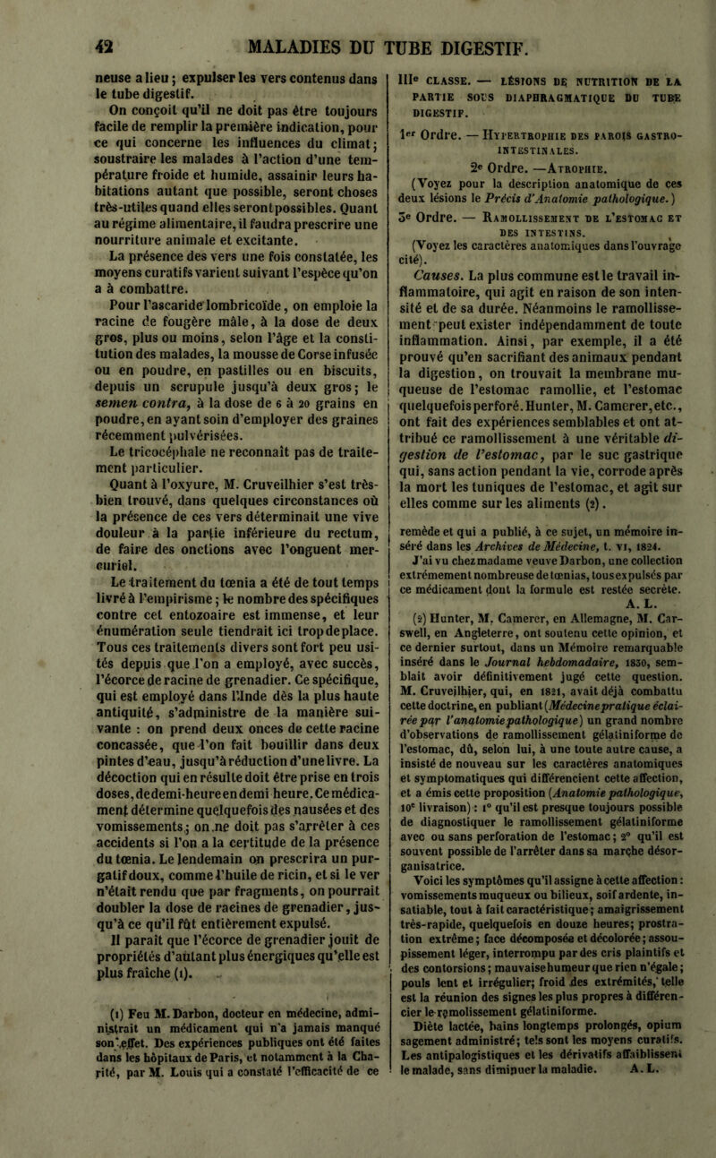 neuse a lieu ; expulser les vers contenus dans le tube digestif. On conçoit qu’il ne doit pas être toujours facile de remplir la première indication, pour ce qui concerne les influences du climat; soustraire les malades à l’action d’une tem- pérature froide et humide, assainir leurs ha- bitations autant que possible, seront choses très-utiles quand elles serontpossibles. Quant au régime alimentaire, il faudra prescrire une nourriture animale et excitante. La présence des vers une fois constatée, les moyens curatifs varient suivant l’espèce qu’on a à combattre. Pour l’ascaride lombricoïde, on emploie la racine de fougère mâle, à la dose de deux gros, plus ou moins, selon l’âge et la consti- tution des malades, la mousse de Corse infusée ou en poudre, en pastilles ou en biscuits, depuis un scrupule jusqu’à deux gros; le semen contra, à la dose de 6 à 20 grains en poudre, en ayant soin d’employer des graines récemment pulvérisées. Le tricocéphale 11e reconnaît pas de traite- ment particulier. Quant à l’oxyure, M. Cruveilhier s’est très- bien trouvé, dans quelques circonstances où la présence de ces vers déterminait une vive douleur à la partie inférieure du rectum, de faire des onctions avec l’onguent mer- curiel. Le traitement du tœnia a été de tout temps livré à l’empirisme ; le nombre des spécifiques contre cet entozoaire est immense, et leur énumération seule tiendrait ici trop de place. Tous ces traitements divers sont fort peu usi- tés depuis que l'on a employé, avec succès, l’écorce de racine de grenadier. Ce spécifique, qui est employé dans l’Inde dès la plus haute antiquité, s’administre de la manière sui- vante : on prend deux onces de cette racine concassée, que l’on fait bouillir dans deux pintesd’«au, jusqu’àréducliond’unelivre. La décoction qui en résulte doit être prise en trois doses, dedemi’heure en demi heure, Ce médica- ment détermine quelquefois dès nausées et des vomissements,; on .ne doit pas s’arrêter à ces accidents si l’on a la certitude de la présence du tœnia. Le lendemain on prescrira un pur- gatif doux, comme l’huile de ricin, et si le ver n’était rendu que par fragments, on pourrait doubler la dose de racines de grenadier, jus- qu’à ce qu’il fût entièrement expulsé. 11 paraît que l’écorce de grenadier jouit de propriétés d’aùlant plus énergiques qu’elle est plus fraîche (i). (1) Feu M. Darbon, docteur en médecine, admi- nistrait un médicament qui n'a jamais manqué son‘,efTet. Des expériences publiques ont été faites dans ies hôpitaux de Paris, et notamment à la Cha- rité, par M. Louis qui a constaté l’efficacité de ce IIIe CLASSE. — LÉSIONS 1)$ NUTRITION DE LA PARTIE SOUS DIAPHRAGMATIQUE DU TUBE DIGESTIF. 1er Ordre. — Hypertrophie des parois gastro- intestinales. 2e Ordre. —Atrophie. (Voyez pour la description anatomique de ces deux lésions le Précis d‘Anatomie pathologique. ) 3e Ordre. — Ramollissement de l’estomac et DES INTESTINS. (Voyez les caractères anatomiques dans l’ouvrage cité). Causes. La plus commune est le travail in- flammatoire, qui agit en raison de son inten- sité et de sa durée. Néanmoins le ramollisse- ment peut exister indépendamment de toute inflammation. Ainsi, par exemple, il a été prouvé qu’en sacrifiant des animaux pendant la digestion, on trouvait la membrane mu- queuse de l’estomac ramollie, et l’estomac quelquefois perforé. Hunier, M. Camerer,etc., ont fait des expériences semblables et ont at- tribué ce ramollissement à une véritable di- gestion de l’estomac, par le suc gastrique qui, sans action pendant la vie, corrode après la mort les tuniques de l’estomac, et agit sur elles comme sur les aliments (2). remède et qui a publié, à ce sujet, un mémoire in- séré dans les Archives de Médecine, t. vi, 1824. J’ai vu chez madame veuve Darbon, une collection extrêmement nombreuse de tœnias, tous ex pulsés par ce médicament dont la formule est restée secrète. A. L. (2) Hunter, M. Camerer, en Allemagne, M. Car- swell, en Angleterre, ont soutenu cette opinion, et ce dernier surtout, dans un Mémoire remarquable inséré dans le Journal hebdomadaire, 1830, sem- blait avoir définitivement jugé cette question. M. Cruveilhier, qui, en 1821, avait déjà combattu cette doctrine, en publiant [Médecinepratique éclai- rée par Vanqtomiepathologique) un grand nombre d’observations de ramollissement gélatiniforme de l’estomac, dû, selon lui, à une toute autre cause, a insisté de nouveau sur les caractères anatomiques et symptomatiques qui différencient cette affection, et a émis cette proposition [Anatomie pathologique, 10e livraison) : i° qu’il est presque toujours possible de diagnostiquer le ramollissement gélatiniforme avec ou sans perforation de l’estomac ; 20 qu’il est souvent possible de l’arrêter dans sa marçhe désor- ganisatrice. Voici les symptômes qu’il assigne à cette affection : vomissements muqueux ou bilieux, soif ardente, in- satiable, tout à fait caractéristique ; amaigrissement très-rapide, quelquefois en douze heures; prostra- tion extrême ; face décomposée et décolorée ; assou- pissement léger, interrompu par des cris plaintifs et des contorsions; mauvaise humeur que rien n’égale; pouls lent et irrégulier; froid des extrémités,’ telle est la réunion des signes les plus propres à différen- cier le ramolissement gélatiniforme. Diète lactée, bains longtemps prolongés, opium sagement administré; tels sont les moyens curatifs. Les antipalogistiques et les dérivatifs affaiblissent le malade, sans diminuer la maladie. A.L.