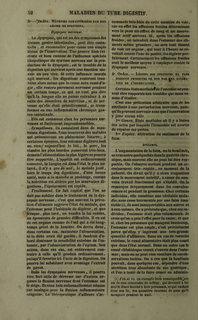 5e —[Ordre. Névroses caractérisées par une LÉSION DE FONCTIONS. Dyspepsie nerveuse. La dyspepsie, qui est un des symptômes des lésions gastro-intestinales, peut être essen- tielle , et reconnaître pour cause une simple lésion de l’innervation. Une preuve bien évi- dente et bien connue de l’influence spéciale idiopathique du système nerveux sur la pro- duction de la dyspepsie, est le trouble de la digestion qui survient après une émotion mo- rale un peu vive. Si cette influence morale agit souvent, les digestions resteront trou- blées alors même que la cause aura cessé d’a- gir, elle restera purement nerveuse pendant un certain temps, ce qui ne veut pas dire qu’à la longue elle ne puisse entraîner à sa suite des désordres de nutrition, et de ner- veuse qu’elle était primitivement, se trans- former en une inflammation chronique gas- tro-intestinale. Elle est commune chez les personnes ner- veuses et facilement impressionnables. Symptômes. Ils consistent dans de mau- vaises digestions. Vous trouverez des malades qui présenteront un phénomène bizarre ; à certaines époques, leur estomac digérera tout ou rien ; aujourd’hui le lait, le porc, les viandes les plus lourdes passeront très-bien, demain l’alimentation la plus légère ne pourra j être supportée. L’appétit est ordinairement conservé, la langue est dans l’état le plus na- turel, il n’y a pas de soif, le malade jouit, hors le temps des digestions, d’une bonne santé, mais si la maladie se prolonge, comme la nutrition est altérée par les mauvaises di- gestions, l’épuisement est rapide. Traitement. Un fait capital que l’on ne doit pas oublier dans le traitement de la dys- pepsie nerveuse , c’est que souvent la priva- tion d’aliments aggrave l’état du malade, que l’estomac perd l’habitude de digérer, et que lorsque, plus tard, on voudra la lui rendre, on éprouvera de grandes difficultés. Il en est de cet organe comme de l’œil qui a été long- temps privé de la lumière. On devra donc, dans certains cas, maintenir l’alimentation. Si la diète avait été gardée, il faudrait d’a- bord diminuer la sensibilité extrême de l’es- tomac, par l’administration de l’opium. Son action, dans ces cas, est entièrement con- traire à celle qu’il produit ordinairement, puisqu’il favorise ici l’acte de la digestion. On pourra lui substituer avec avantage l’extrait de pavot. Dans les dyspepsies nerveuses, il pourra être fort utile de déverser sur d’autres or- ganes la fluxion nerveuse dont l’estomac est le siège, fluxion très-rationnellement admise par analogie avec la fluxion inflammatoire sanguine. La thérapeutique d’ailleurs s’ac- 1 commode très-bien de cette, manière de voir, car en effet les affusions froides déterminent vers la peau un afflux de sang et un mouve- ment actif nerveux. Si, après les affusions froides , on introduit dans l’estomac des ali- ments même grossiers, on sera tout étonné de voir cet organe , qui tout à l’heure se ré- voltait contre l’eau de poulet, les digérer par- faitement. Certainement les affusions froides sont le meilleur moyen à employer contre la dyspepsie nerveuse. 4e Ordre. — Lésions des fonctions du tube DIGESTIF PRODUITES OU NON PAR UNE ALTÉRA- TION DE L’INNERVATION. Certains états morbideffde l’estomac ne peu- vent être rapportés aux troubles que nous ve- nons d’étudier. C’est une prétention arbitraire que de les attribuer à une perturbation nerveuse, puis- qu’ils peuvent survenir sans que l’innervation y joue aucun rôle. 1er Genre. États morbides où il y a lésion des actes par lesquels l’économie est avertie de réparer ses pertes. 1re Espèce. Altération du sentiment de la faim. BOULIMIE. L’augmentation de la faim, ou la boulimie„ j se rencontre quelquefois dans la gastrite chro- nique, mais souvent elle ne peut lui être rap- portée. On l’observe surtout pendant un ac- croissement très-rapide, au moment de la puberté. On dirait qu’il y a alors stagnation dans le mouvement nutritif, à cause du nou- veau travail fonctionnel qui s’établit. On la remarque fréquemment dans les convales- cences et pendant la grossesse. Chez certains individus, elle constitue une véritable mala- die; sans cesse tourmentés par une faim insa- tiable (t), ils sont insupportables aux autres et à eux-mêmes. On a prétendu que, chez ces in- dividus, l’estomac était plus volumineux. Je crois qu’on a pris l’effet pour la cause, et que si, chez les personnes qui mangent beaucoup, l’estomac est plus ample, c’est précisément parce qu’elles y ingèrent une très-grande quantité d’aliments. Dans un cas de voracité extrême, le canal alimentaire était plus court que dans l’état normal. Dans un autre cas le canal chlolédoque venait s’ouvrir dans l’esto- mac; mais on ne peut rien conclure de ces ob- servations isolées. On a cru que la boulimie pouvait, dans quelques cas, dépendre d’une sécrétion trop abondante de suc gastrique, et l’on a tenté de la faire cesser en adminis- (î) J’en ai vu un exempte bien remarquablesur un de mes camarades du collège, qui dévorait à lui seul le dîner destiné à huit personnes, et qui cachait dans son lit, des quantités énormes de pain qu’il mangeait pendant la nuit.