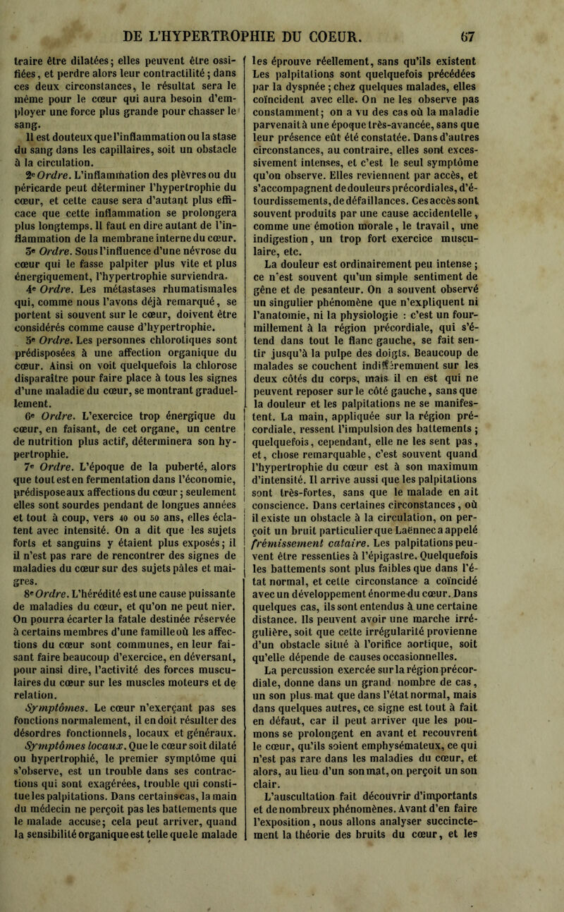 traire être dilatées; elles peuvent être ossi- fiées, et perdre alors leur contractilité ; dans ces deux circonstances, le résultat sera le même pour le cœur qui aura besoin d’em- ployer une force plus grande pour chasser le sang. 11 est douteux que l’inflammation ou la stase du sang dans les capillaires, soit un obstacle à la circulation. 2* Ordre. L’inflamrtiation des plèvres ou du péricarde peut déterminer l’hypertrophie du cœur, et cette cause sera d’autant plus effi- cace que cette inflammation se prolongera plus longtemps. Il faut en dire autant de l’in- flammation de la membrane interne du cœur. 5« Ordre. Sous l’influence d’une névrose du cœur qui le fasse palpiter plus vite et plus énergiquement, l’hypertrophie surviendra. 4e Ordre. Les métastases rhumatismales qui, comme nous l’avons déjà remarqué, se portent si souvent sur le cœur, doivent être considérés comme cause d’hypertrophie. 5e Ordre. Les personnes chlorotiques sont prédisposées à une affection organique du cœur. Ainsi on voit quelquefois la chlorose disparaître pour faire place à tous les signes d’une maladie du cœur, se montrant graduel- lement. 6e Ordre. L’exercice trop énergique du cœur, en faisant, de cet organe, un centre de nutrition plus actif, déterminera son hy- pertrophie. 7e Ordre. L’époque de la puberté, alors que tout est en fermentation dans l’économie, prédisposeaux affections du cœur ; seulement elles sont sourdes pendant de longues années et tout à coup, vers 40 ou 50 ans, elles écla- tent avec intensité. On a dit que les sujets forts et sanguins y étaient plus exposés ; il il n’est pas rare de rencontrer des signes de maladies du cœur sur des sujets pâles et mai- gres. 8* Ordre. L’hérédité est une cause puissante de maladies du cœur, et qu’on ne peut nier. On pourra écarter la fatale destinée réservée à certains membres d’une famille où les affec- tions du cœur sont communes, en leur fai- sant faire beaucoup d’exercice, en déversant, pour ainsi dire, l’activité des forces muscu- laires du cœur sur les muscles moteurs et de relation. Symptômes. Le cœur n’exerçant pas ses fonctions normalement, il en doit résulter des désordres fonctionnels, locaux et généraux. Symptômes locaux. Que le cœur soit dilaté ou hypertrophié, le premier symptôme qui s’observe, est un trouble dans ses contrac- tions qui sont exagérées, trouble qui consti- tue les palpitations. Dans certainscas, la main du médecin ne perçoit pas les battements que le malade accuse; cela peut arriver, quand la sensibilité organique est telle quele malade les éprouve réellement, sans qu’ils existent Les palpitations sont quelquefois précédées par la dyspnée ; chez quelques malades, elles coïncident avec elle. On ne les observe pas constamment; on a vu des cas où la maladie parvenaità une époque très-avancée, sans que leur présence eût été constatée. Dans d’autres circonstances, au contraire, elles sont exces- sivement intenses, et c’est le seul symptôme qu’on observe. Elles reviennent par accès, et s’accompagnent dedouleurs précordiales, d’é- lourdissemenls, de défaillances. Ces accès sont souvent produits par une cause accidentelle, comme une émotion morale, le travail, une indigestion, un trop fort exercice muscu- laire, etc. La douleur est ordinairement peu intense ; ce n’est souvent qu’un simple sentiment de gêne et de pesanteur. On a souvent observé un singulier phénomène que n’expliquent ni l’anatomie, ni la physiologie : c’est un four- millement à la région précordiale, qui s’é- tend dans tout le flanc gauche, se fait sen- tir jusqu’à la pulpe des doigts. Beaucoup de malades se couchent indifféremment sur les deux côtés du corps, mais il en est qui ne peuvent reposer sur le côté gauche, sans que la douleur et les palpitations ne se manifes- tent. La main, appliquée sur la région pré- cordiale, ressent l’impulsion des battements ; quelquefois, cependant, elle ne les sent pas, et, chose remarquable, c’est souvent quand l’hypertrophie du cœur est à son maximum d’intensité. Il arrive aussi que les palpitations sont très-fortes, sans que le malade en ait ! conscience. Dans certaines circonstances, où il existe un obstacle à la circulation, on per- çoit un bruit particulier que Laënnec a appelé frémissement cataire. Les palpitations peu- vent être ressenties à l’épigastre. Quelquefois les battements sont plus faibles que dans l’é- tat normal, et cette circonstance a coïncidé avec un développement énorme du cœur. Dans quelques cas, ils sont entendus à une certaine distance. Ils peuvent avoir une marche irré- gulière, soit que cette irrégularité provienne d’un obstacle situé à l’orifice aortique, soit qu’elle dépende de causes occasionnelles. La percussion exercée sur la région précor- diale, donne dans un grand nombre de cas, un son plus mat que dans l’état normal, mais dans quelques autres, ce signe est tout à fait en défaut, car il peut arriver que les pou- mons se prolongent en avant et recouvrent le cœur, qu’ils soient emphysémateux, ce qui n’est pas rare dans les maladies du cœur, et alors, au lieu d’un son mat, on perçoit un sou clair. L’auscultation fait découvrir d’importants et de nombreux phénomènes. Avant d’en faire l’exposition, nous allons analyser succincte- ment la théorie des bruits du cœur, et les