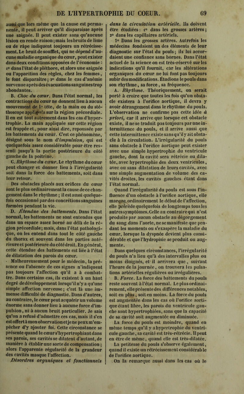 aussi que lors même que la cause est perma- nente, il peut arriver qu’il disparaisse après une saignée. Il peut exister sans qu’aucune lésion en rende raison; mais les bruits de lime ou de râpe indiquent toujours un rétrécisse- ment. Le bruit de soufflet, qui ne dépend d’au- cune maladie organique du cœur, peut exister dans deux conditions opposées de l’économie : i° dans l’état de pléthore, et alors une saignée ou l’apparition des règles, chez les femmes, le font disparaître; 2° dans le cas d’anémie survenue après des évacuations sanguines trop abondantes. B. Choc du cœur. Dans l’état normal, les contractions du cœur ne donnent lieu à aucun mouvement de 1 r tête, de la main ou du sté- thoscope appliquas sur la région précordiale. 11 en est tout autrement dans les cas d’hyper- trophie. La main appliquée sur cette région est frappée et, pour ainsi dire, repoussée par les battements du cœur. C’est ce phénomène, désigné sous le nom d'impulsion, qui est quelquefois assez considérable pour être res- senti jusqu’à la partie postérieure du côté gauche de la poitrine. C .Rhythme du cœur.Le rhythme du cœur peut changer et donner lieu à l’irrégularité soit dans la force des battements, soit dans leur retour. Des obstacles placés aux orifices du cœur sont le plus ordinairement la cause de ce chan- gement dans le rhythme ; il est aussi quelque- fois occasionné par des concrétions sanguines formées pendant la vie. D. Étendue des battements. Dans l’état normal, les battements ne sont entendus que dans un espace assez borné au délà de la ré- gion précordiale; mais, dans l’état pathologi- que, on les entend dans tout le côté gauche du thorax et souvent dans les parties anté- rieure et postérieure du côtédroit. En général, cette étendue des battements est liée à l’état de dilatation des parois du cœur. • Malheureusement pour le médecin, la pré- sence ou l’absence de ces signes n’indiquent pas toujours l’affection qu’il a à combat- tre. Dans certains cas, ils existent à un haut degré de développement lorsqu’il n’y a qu’une simple affection nerveuse; c’est là une im- mense difficulté de diagnostic. Dans d’autres, au contraire, le cœur peut acquérir un volume énorme sans donner lieu à aucune force d’im- pulsion, ni à aucun bruit particulier. Je sais qu’on a refusé d’admettre ces cas,mais il s’en est offert à mon observation et jene peux m’em- pêcher d’y ajouter foi. Cette circonstance se présente quand le cœur s’hypertrophiant dans ses parois, ses cavités se dilatent d’autant, de manière à établir une sorte de compensation; alors l’apparente régularité de la grandeur des cavités masque l’affection. Désordres organiques et fonctionnels dans la circulation artérielle. Ils doivent être étudiées: i° dans les grosses artères; 2° dans les capillaires artériels. 1° Dans les grosses artères. Autrefois les médecins fondaient un des éléments de leur diagnostic sur l’état du pouls; ils lui accor- daient une confiance sans bornes. Dans l’état actuel de la science on est très-réservé sur les indications qu’il fournit, car les altérations organiques du cœur ne lui font pas toujours subir des modifications. Étudions le pouls dans son rhythme, sa force, sa fréquence. A. Rhythme. Théoriquement, on serait porté à croire que toutes les fois qu’un obsta- cle existera à l’orifice aortique, il devra y avoir dérangement dans le rhythme du pouls. L’observation ne confirme pas cette idée à priori, car il arrive que lorsque cet obstacle existe, il ne se traduit pas toujours par une in- termittence du pouls, et il arrive aussi que cette intermittence existe sans qu’il y ai t obsta- cle à la circulation. L’irrégularité du pouls sans obstacle à l’orifice aortique peut exister avec une simple hypertrophie du ventricule gauche, dont la cavité sera rétrécie ou dila- tée, avec hypertrophie des deux ventricules, avec ou sans dilatation de leurs cavités, avec une simple augmentation de volume des ca- vités droites, les cavités gauches étant dans l’état normal. Quand l’irrégularité du pouls est sous l’in- fluence d’un obstacle à l’orifice aortique, elle marque ordinairement le début de l’affection, elle précède quelquefois de longtemps tous les autressymptômes.Celle au contrairequi n’est produite par aucun obstacle au dégorgement du sang dans l’aorte, ne se manifeste que pen- dant les moments ou s’exaspère la maladie du cœur, lorsque la dyspnée devient plus consi- dérable et que l’hydropisie se produit ou aug- mente. # Dans quelques circonstances, l’irrégularité du pouls n’a lieu qu’à des intervalles plus ou moins éloignés, et il arrivera que, suivant l’heure de la journée, on trouvera les pulsa- tions artérielles régulières ou irrégulières. B. Force. La force des battements du pouls reste souvent à l’état normal. Le plus ordinai- rement, elle présente des différences notables, soit en plus , soit en moins. La force du pouls est augmentée dans les cas où l’orifice aorti- que étant libre, les parois du ventricule gau- che sont hypertrophiées, sans que la capacité de sa cavité soit augmentée ou diminuée. La force du pouls est moindre, quand en même temps qu’il y a hypertrophie du ventri- cule gauche, sa cavité est très-rétrécie. Il peut en être de même, quand elle est très-dilatée. La petitesse du pouls s’observe également, quand il existe un rétrécissement considérai) le de l’orifice aortique. On la remarque aussi dans les cas où le