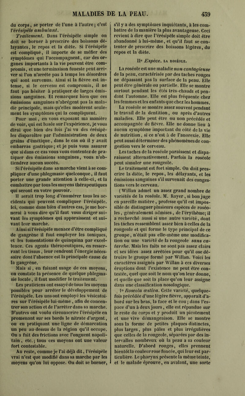 du corps, se porter de l’une à l’autre; c’est Vérésipèle ambulant. Traitement. Dans l’érésipèle simple on doit se borner à prescrire des boissons dé- layantes, le repos et la diète. Si l’érésipèle est compliqué, il importe de se méfier des symptômes qui l’accompagnent, car des or- ganes importants à la vie peuvent être com- promis, et une terminaison funeste peut arri- ver si l’on n’arrête pas à temps les désordres qui sont survenus. Ainsi si la fièvre est in- tense, si le cerveau est compromis, il ne faut pas hésiter à pratiquer de larges émis- sions sanguines. Et remarquez bien que ces émissions sanguines n’abrégent pas la mala- die principale, mais qu’elles modèrent seule- ment les symptômes qui la compliquent. Pour moi, en vous exposant ma manière de voir, qui est basée sur l’expérience, je vous dirai que bien des fois j’ai vu des érésipè- les disparaître par l’administration de deux grains d’émétique, dans le cas où il y avait embarras gastrique; et je puis vous assurer que si dans ce cas vous vous contentez de pra- tiquer des émissions sanguines, vous n’ob- tiendrez aucun succès. Si l’érésipèle dans sa marche vient à se com- pliquer d’une phlegmasie quelconque, il faut porter une grande attention à celle-ci, et la combattre par tous les moyens thérapeutiques qui seront en votre pouvoir. Il serait trop long d’énumérer tous les ac- cidents qui peuvent compliquer l’érésipèle. Ici, comme dans biën d’autres cas, je me bor- nerai à vous dire qu’il faut vous diriger sui- vant les symptômes qui apparaissent et sui- vant leur marche. Ainsi si l’érésipèle menace d’être compliqué de gangrène il faut employer les toniques, et les fomentations de quinquina par excel- lence. Ces agents thérapeutiques, en resser- rant les tissus , leur rendront l’énergie néces- saire dont l’absence est la principale cause de la gangrène. Mais si, en faisant usage de ces moyens, on constate la présence de quelque phlegma- sie locale, il faut modifier le traitement. Les praticiens ont essayé de tous les moyens possibles pour arrêter le développement de l’érésipèle. Les uns ont employé les vésicatoi- res sur l’érésipèle lui-même , afin de concen- trer son action et de l’arrêter dans sa marche. D’autres ont voulu circonscrire l’érésipèle en promenant sur ses bords le nitrate d’argent, ou en pratiquant une ligne de démarcation un peu au-dessus de la région qu’il occupe. On a fait des frictions avec l’onguent napoli- tain , etc. ; tous ces moyens ont une valeur fort contestable. Au reste, comme je l’ai déjà dit, l’érésipèle vrai n’est que modifié dans sa marche par les moyens qu’on lui oppose. On doit se borner, s’il y a des symptômes inquiétants, à les com- battre de la manière la plus avantageuse. Ceci revient à dire que l’érésipèle simple doit être abandonné à lui-même, et qu’il faut se con- tenter de prescrire des boissons légères, du repos et la diète. IIe Espèce. IA ROSÉOLE. La roséole est une maladie non contagieuse de la peau, caractérisée par des taches rouges ne dépassant pas la surface de la peau. Elle peut être générale ou partielle. Elle se montre surtout pendant les étés très-chauds et pen- dant l’automne. Elle est plus fréquente chez les femmes et les enfants que chez les hommes. La roséole se montre assez souvent pendant le travail de la dentition, ou après d’autres maladies. Elle peut être ou non précédée et accompagnée de fièvre. Elle ne donne lieu à aucun symptôme important du côté delà vie de nutrition, si ce n’est à de l’anorexie. Elle peut aussi déterminer des phénomènes de con- gestion vers le cerveau. Les taches de la roséole paraissent et dispa- raissent alternativement. Parfois la roséole peut simuler une rougeole. Le traitement est fort simple. On doit pres- crire la diète, le repos, les délayants, et les émissions sanguines s’il survenait des conges- tions vers le cerveau. ( Willan admet un assez grand nombre de variétés de la roséole. M. Rayer , si bon juge en pareille matière, professe qu’il est impos- sible de distinguer plusieurs espèces de roséo- les , généralement admises, de l’érythème; il a recherché aussi si une autre variété, dont les taches ressemblent assez bien à celles de la rougeole et qui forme le type principal de ce groupe, n’était pas elle-même une modifica- tion ou une variété de la rougeole sans ca- tarrhe. Mais les faits ne sont pas assez clairs et ses idées assez arrêtées pour qu’il ose dé- truire le groupe formé par Willan. Voici les caractères assignés par Willan à ces diverses éruptions dont l’existence ne peut être con- testée, quel que soit le nom qu’on leur donne, et quelle que soit la place qu’on leur assigne dans une classification nosologique. 1° Roseola œsliva. Celte variété, quelque- fois précédée d’une légère fièvre, apparaît d’a- bord sur les bras, la face et le cou ; dans l’es- pace d’un à deux jours, elle est répandue sur le reste du corps et y produit un picotement et une vive démangeaison. Elle se montre sous la forme de petites plaques distinctes, plus larges, plus pâles et plus irrégulières que celles de la rougeole, séparées par des in- tervalles nombreux où la peau a sa couleur naturelle. D’abord rouges, elles prennent bientôtla couleurrose foncée, qui leur est par- ticulière. Le pharynx présente la même teinte, et le malade éprouve, en avalant, une sorte