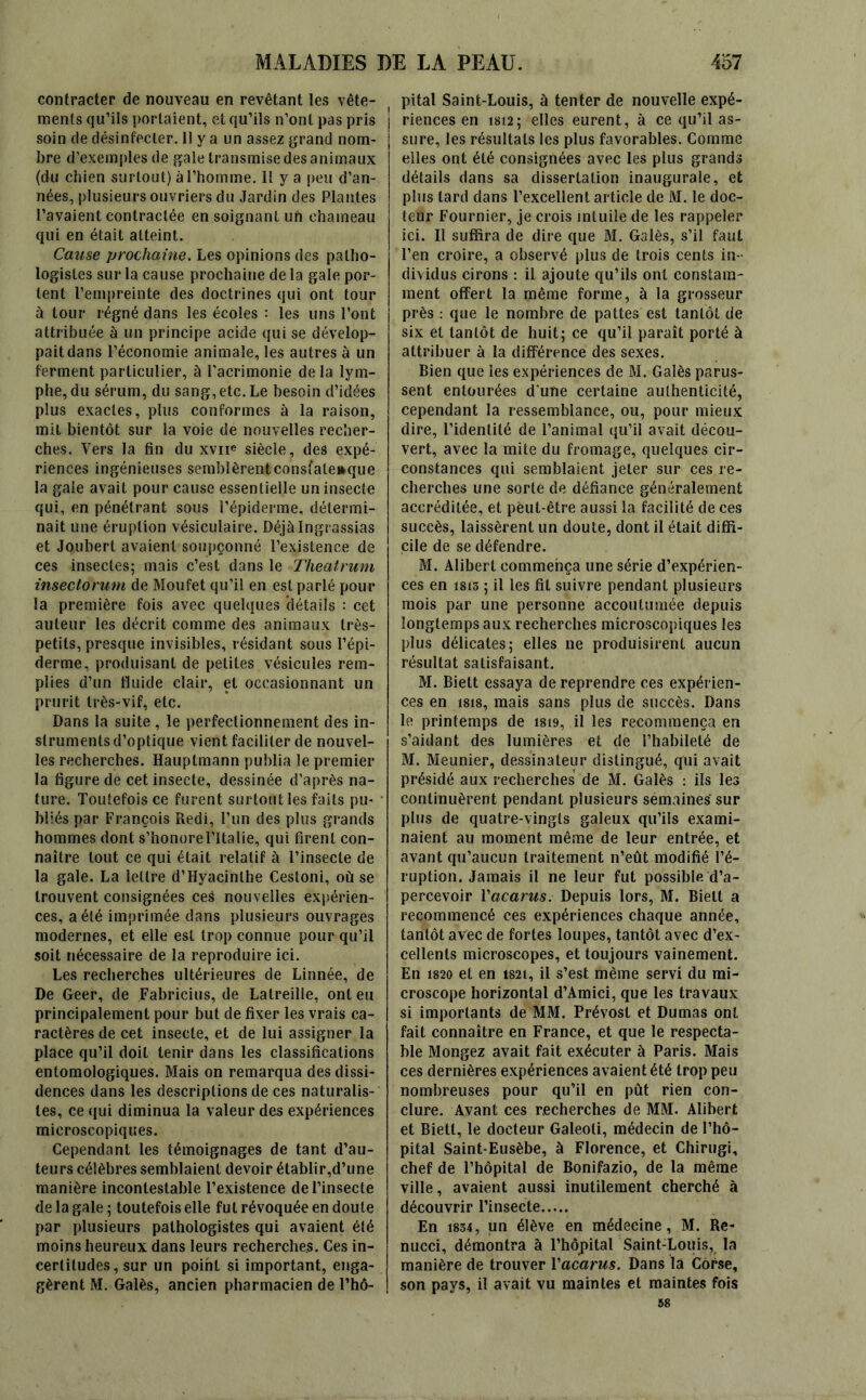 contracter de nouveau en revêtant les vête- ments qu’ils portaient, et qu’ils n’ont pas pris soin de désinfecter. 11 y a un assez grand nom- bre d’exemples de gale transmise des animaux (du chien surtout) à l’homme. Il y a peu d’an- nées, plusieurs ouvriers du Jardin des Plantes l’avaient contractée en soignant ufi chameau qui en était atteint. Cause prochaine. Les opinions des patho- logistes sur la cause prochaine de la gale por- tent l’empreinte des doctrines qui ont tour à tour régné dans les écoles : les uns l’ont attribuée à un principe acide qui se dévelop- pait dans l’économie animale, les autres à un ferment particulier, à l’acrimonie de la lym- phe, du sérum, du sang, etc. Le besoin d’idées plus exactes, plus conformes à la raison, mit bientôt sur la voie de nouvelles recher- ches. Vers la fin du xvne siècle, des expé- riences ingénieuses semblèrent consfateaque la gaie avait pour cause essentielle un insecte qui, en pénétrant sous l’épiderme, détermi- nait une éruption vésiculaire. Déjàlngrassias et Joubert avaient soupçonné l’existence de ces insectes; mais c’est dans le Theatrum insectorum de Moufet qu’il en est parlé pour la première fois avec quelques détails : cet auteur les décrit comme des animaux très- petits, presque invisibles, résidant sous l’épi- derme, produisant de petites vésicules rem- plies d’un fluide clair, et occasionnant un prurit très-vif, etc. Dans la suite , le perfectionnement des in- struments d’optique vient faciliter de nouvel- les recherches. Hauplmann publia le premier la figure de cet insecte, dessinée d’après na- ture. Toutefois ce furent surtout les faits pu- bliés par François Redi, l’un des plus grands hommes dont s’honore l’Italie, qui firent con- naître tout ce qui était relatif à l’insecte de la gale. La lettre d’Hyacinthe Cestoni, où se trouvent consignées ces nouvelles expérien- ces, a été imprimée dans plusieurs ouvrages modernes, et elle est trop connue pour qu’il soit nécessaire de la reproduire ici. Les recherches ultérieures de Linnée, de De Geer, de Fabricius, de Latreille, ont eu principalement pour but de fixer les vrais ca- ractères de cet insecte, et de lui assigner la place qu’il doit tenir dans les classifications entomologiques. Mais on remarqua des dissi- dences dans les descriptions de ces naturalis- tes, ce qui diminua la valeur des expériences microscopiques. Cependant les témoignages de tant d’au- teurs célèbres semblaient devoir établir,d’une manière incontestable l’existence de l’insecte de la gale ; toutefois elle fut révoquée en doute par plusieurs pathologistes qui avaient été moins heureux dans leurs recherches. Ces in- certitudes, sur un point si important, enga- gèrent M. Galès, ancien pharmacien de l’hô- ( pital Saint-Louis, à tenter de nouvelle expé- riences en isi2; elles eurent, à ce qu’il as- sure, les résultats les plus favorables. Comme elles ont été consignées avec les plus grands détails dans sa dissertation inaugurale, et plus tard dans l’excellent article de M. le doc- teur Fournier, je crois inluile de les rappeler ici. Il suffira de dire que M. Galès, s’il faut l’en croire, a observé plus de trois cents in- dividus cirons : il ajoute qu’ils ont constam- ment offert la même forme, à la grosseur près : que le nombre de pattes est tantôt de six et tantôt de huit; ce qu’il paraît porté à attribuer à la différence des sexes. Bien que les expériences de M. Galès parus- sent entourées d’une certaine authenticité, cependant la ressemblance, ou, pour mieux dire, l’identité de l’animal qu’il avait décou- vert, avec la mite du fromage, quelques cir- constances qui semblaient jeter sur ces re- cherches une sorte de défiance généralement accréditée, et peut-être aussi la facilité de ces succès, laissèrent un doute, dont il était diffi- cile de se défendre. M. Alibert commença une série d’expérien- ces en 1815 ; il les fit suivre pendant plusieurs mois par une personne accoutumée depuis longtemps aux recherches microscopiques les plus délicates; elles ne produisirent aucun résultat satisfaisant. M. Biett essaya de reprendre ces expérien- ces en 1818, mais sans plus de succès. Dans le printemps de isi9, il les recommença en s’aidant des lumières et de l’habileté de M. Meunier, dessinateur distingué, qui avait présidé aux recherches de M. Galès : ils les continuèrent pendant plusieurs sémaines sur plus de quatre-vingts galeux qu’ils exami- naient au moment même de leur entrée, et avant qu’aucun traitement n’eût modifié l’é- ruption. Jamais il ne leur fut possible d’a- percevoir Vacants. Depuis lors, M. Biett a recommencé ces expériences chaque année, tantôt avec de fortes loupes, tantôt avec d’ex- cellents microscopes, et toujours vainement. En 1820 et en i82i, il s’est même servi du mi- croscope horizontal d’Amici, que les travaux si importants de MM. Prévost et Dumas ont fait connaître en France, et que le respecta- ble Mongez avait fait exécuter à Paris. Mais ces dernières expériences avaient été trop peu nombreuses pour qu’il en pût rien con- clure. Avant ces recherches de MM. Alibert et Biett, le docteur Galeoti, médecin de l’hô- pital Saint-Eusèbe, à Florence, et Chirugi, chef de l’hôpital de Bonifazio, de la même ville, avaient aussi inutilement cherché à découvrir l’insecte En 1834, un élève en médecine, M. Re- nucci, démontra à l’hôpital Saint-Louis, la manière de trouver Vacarus. Dans là Corse, son pays, il avait vu maintes et maintes fois 58