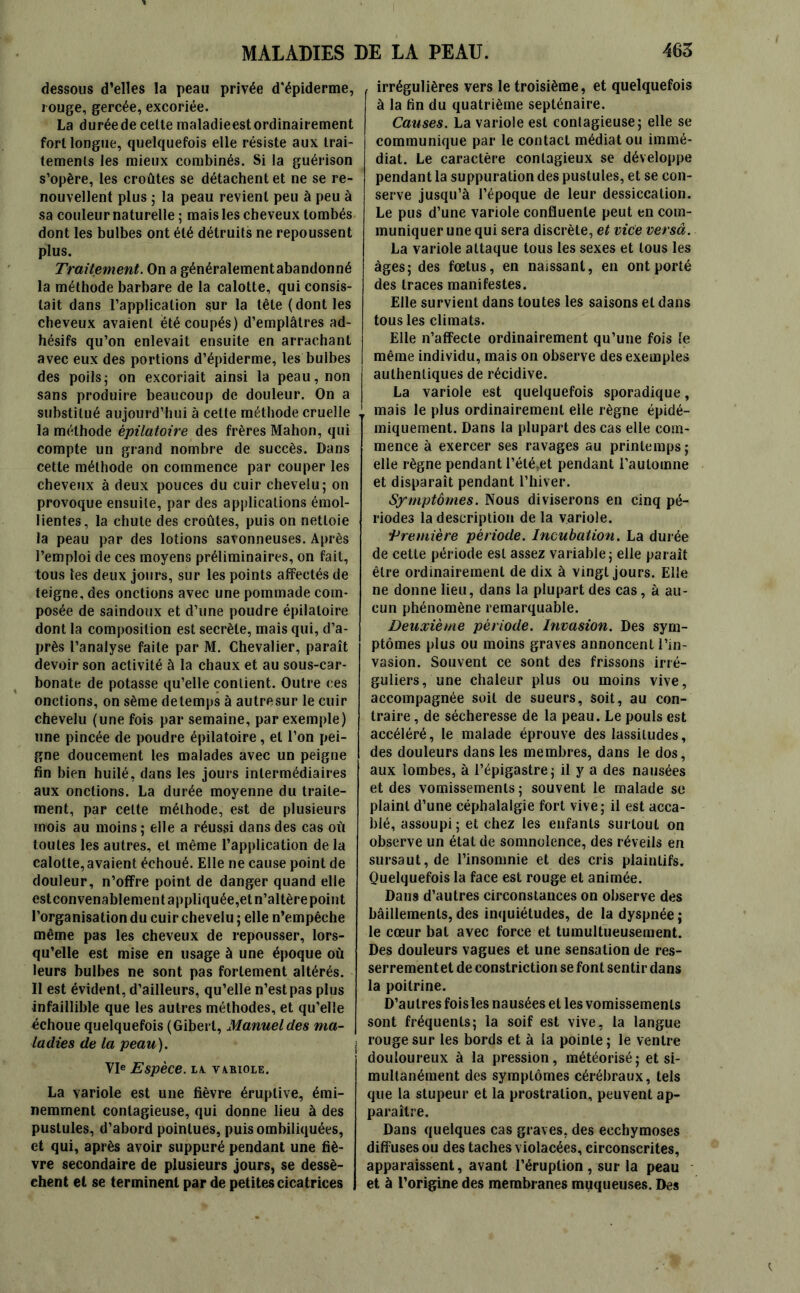 dessous d’elles la peau privée d'épiderme, rouge, gercée, excoriée. La durée de cette maladieest ordinairement fort longue, quelquefois elle résiste aux trai- tements les mieux combinés. Si la guérison s’opère, les croûtes se détachent et ne se re- nouvellent plus ; la peau revient peu à peu à sa couleur naturelle ; mais les cheveux tombés dont les bulbes ont été détruits ne repoussent plus. Traitement. On a généralementabandonné la méthode barbare de la calotte, qui consis- tait dans l’application sur la tête (dont les cheveux avaient été coupés) d’emplâtres ad- hésifs qu’on enlevait ensuite en arrachant avec eux des portions d’épiderme, les bulbes des poils5 on excoriait ainsi la peau, non sans produire beaucoup de douleur. On a substitué aujourd’hui à cette méthode cruelle la méthode épilatoire des frères Mahon, qui compte un grand nombre de succès. Dans cette méthode on commence par couper les cheveux à deux pouces du cuir chevelu; on provoque ensuite, par des applications émol- lientes, la chute des croûtes, puis on nettoie la peau par des lotions savonneuses. Après l’emploi de ces moyens préliminaires, on fait, tous les deux jours, sur les points affectés de teigne, des onctions avec une pommade com- posée de saindoux et d’une poudre épilatoire dont la composition est secrète, mais qui, d’a- près l’analyse faite par M. Chevalier, paraît devoir son activité à la chaux et au sous-car- bonate de potasse qu’elle contient. Outre ces onctions, on sème detemps à autresur le cuir chevelu (une fois par semaine, par exemple) une pincée de poudre épilatoire, et l’on pei- gne doucement les malades avec un peigne fin bien huilé, dans les jours intermédiaires aux onctions. La durée moyenne du traite- ment, par celte méthode, est de plusieurs mois au moins ; elle a réussi dans des cas où toutes les autres, et même l’application de la calotte, avaient échoué. Elle ne cause point de douleur, n’offre point de danger quand elle estconvenablement appliquée,et n’altère point l’organisation du cuir chevelu ; elle n’empêche même pas les cheveux de repousser, lors- qu’elle est mise en usage à une époque où leurs bulbes ne sont pas fortement altérés. Il est évident, d’ailleurs, qu’elle n’est pas plus infaillible que les autres méthodes, et qu’elle échoue quelquefois (Giberl, Manuel des ma- ladies de la peau). VIe Espèce. LA. VARIOLE. La variole est une fièvre éruptive, émi- nemment contagieuse, qui donne lieu à des pustules, d’abord pointues, puis ombiliquées, et qui, après avoir suppuré pendant une fiè- vre secondaire de plusieurs jours, se dessè- chent et se terminent par de petites cicatrices irrégulières vers le troisième, et quelquefois à la fin du quatrième septénaire. Causes. La variole est contagieuse; elle se communique par le contact médiat ou immé- diat. Le caractère contagieux se développe pendant la suppuration des pustules, et se con- serve jusqu’à l’époque de leur dessiccation. Le pus d’une variole confluente peut en com- muniquer une qui sera discrète, et vice versa. La variole attaque tous les sexes et tous les âges; des fœtus, en naissant, en ont porté des traces manifestes. Elle survient dans toutes les saisons et dans tous les climats. Elle n’affecte ordinairement qu’une fois le même individu, mais on observe des exemples authentiques de récidive. La variole est quelquefois sporadique, mais le plus ordinairement elle règne épidé- miquement. Dans la plupart des cas elle com- mence à exercer ses ravages au printemps; elle règne pendant l’étéœt pendant l’automne et disparaît pendant l’hiver. Symptômes. Nous diviserons en cinq pé- riodes la description de la variole. •Première période. Incubation. La durée de cette période est assez variable; elle paraît être ordinairement de dix à vingt jours. Elle ne donne lieu, dans la plupart des cas, à au- cun phénomène remarquable. Deuxième période. Invasion. Des sym- ptômes plus ou moins graves annoncent l’in- vasion. Souvent ce sont des frissons irré- guliers, une chaleur plus ou moins vive, accompagnée soit de sueurs, soit, au con- traire , de sécheresse de la peau. Le pouls est accéléré, le malade éprouve des lassitudes, des douleurs dans les membres, dans le dos, aux lombes, à l’épigastre; il y a des nausées et des vomissements ; souvent le malade se plaint d’une céphalalgie fort vive; il est acca- blé, assoupi ; et chez les enfants surtout on observe un état de somnolence, des réveils en sursaut, de l’insomnie et des cris plaintifs. Quelquefois la face est rouge et animée. Dans d’autres circonstances on observe des bâillements, des inquiétudes, de la dyspnée ; le cœur bat avec force et tumultueusement. Des douleurs vagues et une sensation de res- serrementet de constriction se font sentir dans la poitrine. D’autres foisles nausées et les vomissements sont fréquents; la soif est vive, la langue rouge sur les bords et à la pointe; le ventre douloureux à la pression, météorisé; et si- multanément des symptômes cérébraux, tels que la stupeur et la prostration, peuvent ap- paraître. Dans quelques cas graves, des ecchymoses diffuses ou des taches violacées, circonscrites, apparaissent, avant l’éruption , sur la peau et à l’origine des membranes muqueuses. Des