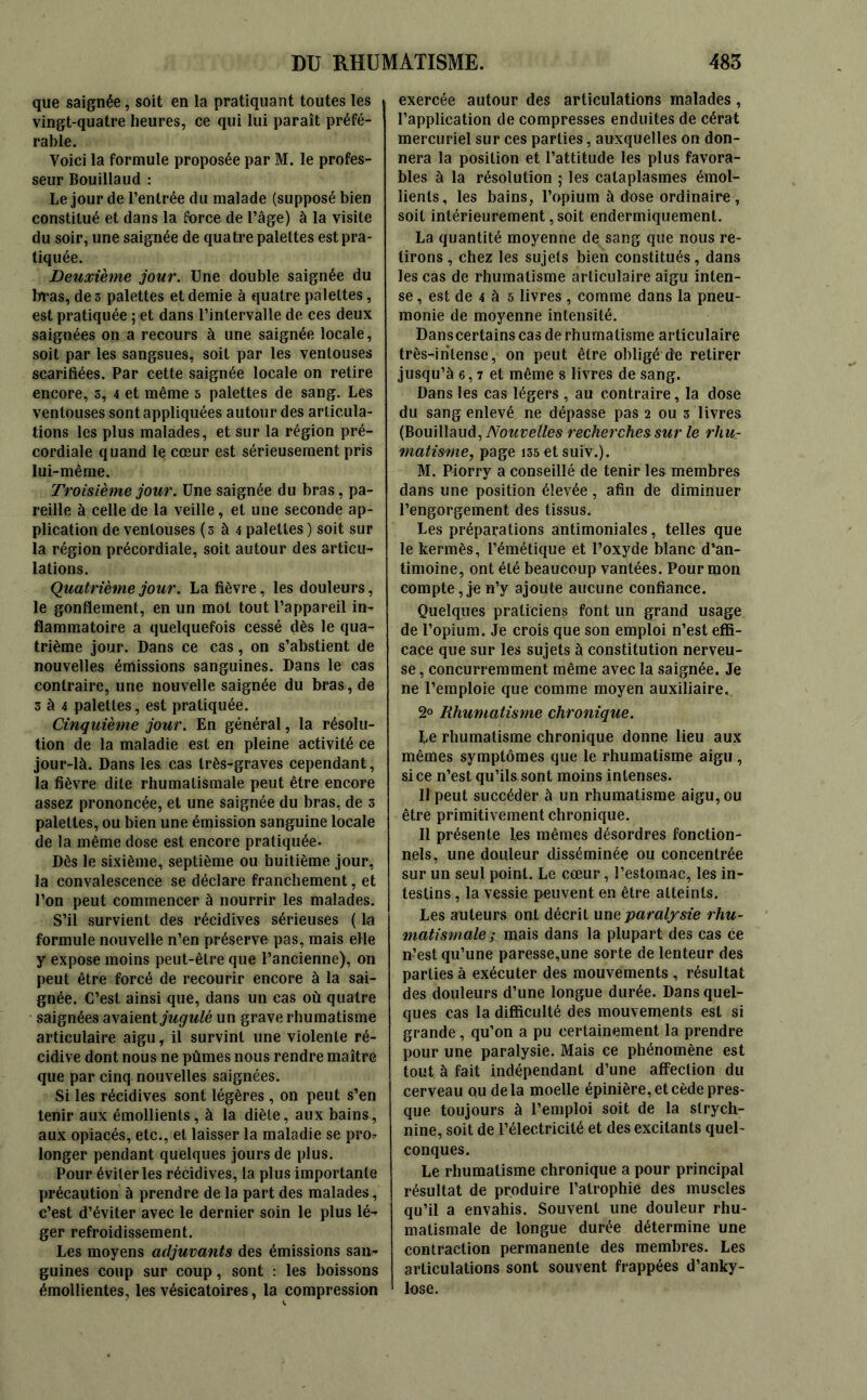 que saignée, soit en la pratiquant toutes les vingt-quatre heures, ce qui lui paraît préfé- rable. Voici la formule proposée par M. le profes- seur Bouillaud : Le jour de l’entrée du malade (supposé bien constitué et dans la force de l’âge) à la visite du soir, une saignée de quatre palettes est pra- tiquée. Deuxième jour. Une double saignée du bras, de 3 palettes et demie à quatre palettes, est pratiquée ; et dans l’intervalle de ces deux saignées on a recours à une saignée locale, soit par les sangsues, soit par les ventouses scarifiées. Par cette saignée locale on retire encore, s, 4 et même 5 palettes de sang. Les ventouses sont appliquées autour des articula- tions les plus malades, et sur la région pré- cordiale quand le cœur est sérieusement pris lui-même. Troisième jour. Une saignée du bras, pa- reille à celle de la veille, et une seconde ap- plication de ventouses (3 à 4 palettes ) soit sur la région précordiale, soit autour des articu- lations. Quatrième jour. La fièvre, les douleurs, le gonflement, en un mot tout l’appareil in- flammatoire a quelquefois cessé dès le qua- trième jour. Dans ce cas, on s’abstient de nouvelles émissions sanguines. Dans le cas contraire, une nouvelle saignée du bras, de 3 à 4 palettes, est pratiquée. Cinquième jour. En général, la résolu- tion de la maladie est en pleine activité ce jour-là. Dans les cas très-graves cependant , la fièvre dite rhumatismale peut être encore assez prononcée, et une saignée du bras, de 3 palettes, ou bien une émission sanguine locale de la même dose est encore pratiquée. Dès le sixième, septième ou huitième jour, la convalescence se déclare franchement, et l’on peut commencer à nourrir les malades. S’il survient des récidives sérieuses ( la formule nouvelle n’en préserve pas, mais elle y expose moins peut-être que l’ancienne), on peut être forcé de recourir encore à la sai- gnée. C’est, ainsi que, dans un cas où quatre saignées avaient jugulé un grave rhumatisme articulaire aigu, il survint une violente ré- cidive dont nous ne pûmes nous rendre maître que par cinq nouvelles saignées. Si les récidives sont légères , on peut s’en tenir aux émollients, à la diète, aux bains, aux opiacés, etc., et laisser la maladie se pro* longer pendant quelques jours de plus. Pour éviter les récidives, la plus importante précaution à prendre de la part des malades, c’est d’éviter avec le dernier soin le plus lé- ger refroidissement. Les moyens adjuvants des émissions san- guines coup sur coup, sont : les boissons émollientes, les vésicatoires, la compression exercée autour des articulations malades, l’application de compresses enduites de cérat mercuriel sur ces parties, auxquelles on don- nera la position et l’attitude les plus favora- bles à la résolution ; les cataplasmes émol- lients, les bains, l’opium à dose ordinaire , soit intérieurement, soit endermiquemenl. La quantité moyenne de sang que nous re- tirons , chez les sujets bien constitués, dans les cas de rhumatisme articulaire aigu inten- se , est de 4 à 5 livres , comme dans la pneu- monie de moyenne intensité. Danscertains cas de rhumatisme articulaire très-intense, on peut être obligé de retirer jusqu’à 6, 7 et même s livres de sang. Dans les cas légers , au contraire, la dose du sang enlevé ne dépasse pas 2 ou 3 livres (Bouillaud, Nouvelles recherches sur le rhu- matisme, page i35etsuiv.). M. Piorry a conseillé de tenir les membres dans une position élevée, afin de diminuer l’engorgement des tissus. Les préparations antimoniales, telles que le kermès, l’émétique et l’oxyde blanc d’an- timoine, ont été beaucoup vantées. Pour mon compte, je n’y ajoute aucune confiance. Quelques praticiens font un grand usage de l’opium. Je crois que son emploi n’est effi- cace que sur les sujets à constitution nerveu- se , concurremment même avec la saignée. Je ne l’emploie que comme moyen auxiliaire. 2° Rhumatisme chronique. Le rhumatisme chronique donne lieu aux mêmes symptômes que le rhumatisme aigu , si ce n’est qu’ils sont moins intenses. Il peut succéder à un rhumatisme aigu, ou être primitivement chronique. Il présente les mêmes désordres fonction- nels, une douleur disséminée ou concentrée sur un seul point. Le cœur, l’estomac, les in- testins , la vessie peuvent en être atteints. Les auteurs ont décrit une paralysie rhu- matismale; mais dans la plupart des cas ce n’est qu’une paresse,une sorte de lenteur des parties à exécuter des mouvements , résultat des douleurs d’une longue durée. Dans quel- ques cas la difficulté des mouvements est si grande, qu’on a pu certainement la prendre pour une paralysie. Mais ce phénomène est tout à fait indépendant d’une affection du cerveau ou delà moelle épinière, et cède pres- que toujours à l’emploi soit de la strych- nine, soit de l’électricité et des excitants quel- conques. Le rhumatisme chronique a pour principal résultat de produire l’atrophie des muscles qu’il a envahis. Souvent une douleur rhu- matismale de longue durée détermine une contraction permanente des membres. Les articulations sont souvent frappées d’anky- lose.