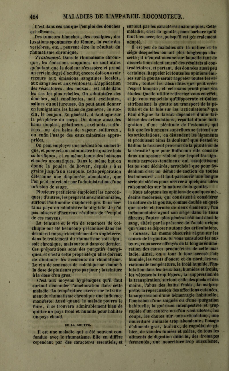 C’est dans ces cas que l’emploi des douches est efficace. Des tumeurs blanches, des coxalgies, des luxations spontanées du fémur, la carie des vertèbres, etc., peuvent être le résultat du rhumatisme chronique. Traitement. Dans le rhumatisme chroni- que , les émissions sanguines ne sont utiles qu’autant que la douleur s’exaspère et prend un certain degré d’acuité; encore doit-on avoir recours aux émissions sanguines locales, aux sangsues et aux ventouses. L’application des vésicatoires , des moxas , est utile dans les cas les plus rebelles. On administre des douches, soit émollientes, soit excitantes, salines ou sulfureuses. On peut aussi donner en fumigations les baies de genièvre, le suc- cin, le benjoin. En général, il faut agir sur la périphérie du corps. On donne aussi des bains simples , gélatineux , excitants, sulfu- reux, ou des bains de vapeur sulfureux, ou enfin l’usage des eaux minérales appro- priées. On peut employer une médication sudorifi- que, et pour cela on administre les quatre bois sudorifiques, et en même temps des boissons chaudes aromatiques. Dans le même but on donne la poudre de Dower, depuis 6 à 12 grains jusqu’à un scrupule. Cette préparation détermine une diaphorèse abondante, que l’on peut entretenir par l’administration d’une infusion de sauge. Plusieurs praticiens emploient les narcoti- ques; d’autres, les préparations antimoniales, surtout l’antimoine diaphorétique. Dans cer- tains pays on administre la digitale. Je n’ai pas observé d’heureux résultats de l’emploi de ces moyens. La teinture et le vin de semences de col- chique ont été beaucoup préconisés dans ces derniers temps,principalement en Angleterre, dans le traitement du rhumatisme soit aigu , soit chronique, mais surtout dans ce dernier. Ces préparations sont des purgatifs énergi- ques, et c’est à cette propriété qu’elles doivent de diminuer les accidents du rhumatisme. Le vin de semences de colchique se donne à la dose de plusieurs gros par jour ; la teinture à la dose d’un gros. C’est aux moyens hygiéniques qu’il faut surtout demander l’amélioration dans cette maladie. La température exerce sur le traite- ment du rhumatisme chronique une influence manifeste. Aussi quand le malade pourra le faire, il se trouvera admirablement bien de quitter un pays froid et humide pour habiter un pays chaud. I)E IA GOUTTE. Il est une maladie qui a été souvent con- fondue avec le rhumatisme. Elle en diffère cependant par des caractères essentiels, et surtout par les caractères anatomiques. Cette maladie, c’est la goutte, nom barbare qu’il faut bien accepter, puisqu’il est généralement adopté. 11 est peu de maladies sur la nature et le siège desquelles on ait plus longtemps dis- serté; il n’en est aucune sur laquelle tant de dissertations aient amené des résultats si con- tradictoires, et partant, des données aussi peu certaines. Rappeler ici toutes les opinions émi- ses sur la goutte serait rappeler toutes les er- reurs, toutes les absurdités que peut créer l’esprit humain, et cela sans profit pour vos éludes. Quelle utilité retireriez-vous en effet, si je vous rappelais qu’Hippocrate et Galien attribuaient la goutte au transport de la pi- tuite et de la bile sur les articulations? que Paul d’Égine la faisait dépendre d'une fai- blesse des articulations, résultat d’une indi- gestion , d’une plénitude de l’estomac, qui fait que les humeurs superflues se jettent sur les articulations, en distendent les ligaments et produisent ainsi la douleur? que Fernel et Baillou la faisaient provenir de la pituite ou de la sérosité? que pour Hoffmann elle consiste dans un spasme violent par lequel les liga- ments nervoso-tendineux qui assujettissent les os sont déchirés, arrachés? que pour Sy- denham c’est un défaut de coction de toutes les humeurs?.... Il faut parcourir une longue série de siècles pour arriver à quelques idées raisonnables sur la nature de la goutte. Nous adoptons les opinions de quelques mé- decins modernes, qui consistent à considérer la nature de la goutte, comme double en quel- que sorte et formée de deux éléments, l’un inflammatoire ayant son siège dans le tissu fibreux, l’autre plus général résidant dans le sang, altéré par la présence de l’acide urique qui vient se déposer autour des articulations. Causes. La même obscurité règne sur les causes de la goutte. Si vous consultez les au- teurs, vous serez effrayés de la longue énumé- ration des causes productrices de cette ma- ladie. Ainsi, on a tour à tour accusé l’air humide, les vents d’ouest et du nord, les va- riations de température, le froid humide, l’ha- bitation dans les lieux bas, humides et froids, les vêtements trop légers, la suppression de la transpiration, surtout celle des pieds et des mains, l’abus des bains froids, la malpro- preté, la répercussion des affections cutanées, la suppression d’une hémorragie habituelle, l’omission d’une saignée ou d’une purgation habituelle, la guérison intempestive et trop rapide d’un cautère ou d’un vieil ulcère, les coups, les chutes sur une articulation, une nourriture animale trop abondante, l’usage ! d’aliments gras, huileux, de ragoûts, de gi- 1 bier, de viandes fumées et salées, de tous les 1 aliments de digestion difficile, des fromages 1 fermentés, une nourriture trop succulente,