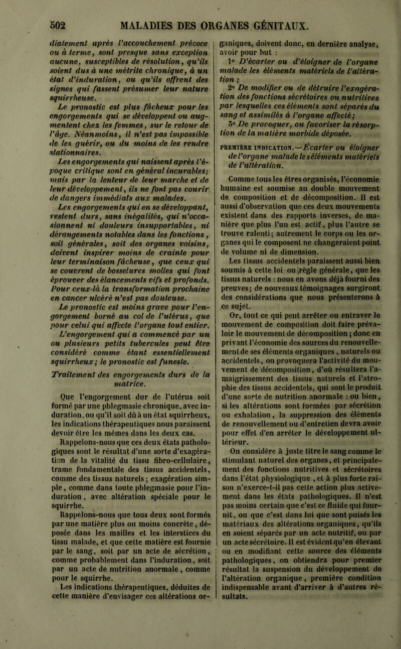 diatement après Vaccouchement précoce ou à terme, sont presque sans exception aucune, susceptibles de résolution, qu’ils soient dus à une métrite chronique, à un état d’induration, ou qu’ils offrent des signes qui fassent présumer leur nature squirrheuse. Le pronostic est plus fâcheux pour les engorgements qui se développent ou aug- mentent chez les femmes, sur le retour de l’âge. Néanmoins, il n’est pas impossible de les guérir, ou du moins de les rendre stationnaires. Les engorgements qui naissent après l’é- poque critique sont en général incurables; mais par la lenteur de leur marche et de leur développement, ils ne font pas courir de dangers immédiats aux malades. Les engorgements qui en se développant, restent durs, sans inégalités, qui n’occa- sionnent ni douleurs insupportables, ni dérangements notables dans les fonctions, soit générales, soit des organes voisins, doivent inspirer moins de crainte pour leur terminaison fâcheuse, que ceux qui se couvrent de bosselures molles qui font éprouver des élancements vifs et profonds. Pour ceux-là la transformation prochaine en cancer ulcéré n’est pas douteuse. Le pronostic est moins grave pour l’en- gorgement borné au col de l’utérus, que pour celui qui affecte l’organe tout entier. L’engorgement qui a com mencé par un ou plusieurs petits tubercules peut être considéré comme étant essentiellement squirrheux; le pronostic est funeste. Traitement des engorgements durs de la matrice. Que l’engorgement dur de l’utérus soit formé par une phlegmasie chronique, avec in- duration. ou qu’il soit dû à un état squirrheux, les indications thérapeutiques nous paraissent devoir être les mêmes dans les deux cas. Rappelons-nous que ces deux états patholo- giques sont le résultat d’une sorte d’exagéra- tion delà vitalité du tissu fibro-cellulaire, trame fondamentale des tissus accidentels, comme des tissus naturels; exagération sim- ple , comme dans toute phlegmasie pour l’in- duration , avec altération spéciale pour le squirrhe. Rappelons-nous que tous deux sont formés par une matière plus ou moins concrète, dé- posée dans les mailles et les interstices du tissu malade, et que cette matière est fournie parle sang, soit par un acte de sécrétion, comme probablement dans l’induration, soit par un acte de nutrition anormale , comme pour le squirrhe. Les indications thérapeutiques, déduites de cette manière d’envisager ces altérations or- ganiques, doivent donc, en dernière analyse, avoir pour but : 1° D’écarter ou d’éloigner de l’organe malade les éléments matériels de l’altéra- tion ; 2° De modifier ou de détruire l’exagéra- tion des fonctions sécrétoires ou nutritives par lesquelles ces éléments sont séparés du sang et assimilés à l’organe affecté; 3° De provoquer, ou favoriser la résorp- tion de la matière morbide déposée. première indication.—Écarter ou éloigner de l’organe malade le s éléments matériels de l’altération. Comme tous les êtres organisés, l’économie humaine est soumise au double mouvement de composition et de décomposition. Il est aussi d’observation que ces deux mouvements existent dans des rapports inverses, de ma- nière que plus l’un est actif, plus l’autre se trouve ralenti; autrement le corps ou les or- ganes qui le composent ne changeraient point de volume ni de dimension. Les tissus accidentels paraissent aussi bien, soumis à cette loi ou^règle générale, que les tissus naturels : nous en avons déjà fourni des preuves; de nouveaux témoignages surgiront des considérations que nous présenterons à ce sujet. Or, tout ce qui peut arrêter ou entraver le mouvement de composition doit faire préva- loir le mouvement de décomposition ; donc en privant l’économie des sources du renouvelle- ment de ses éléments organiques , naturels ou accidentels, on provoquera l’activité du mou- vement de décomposition, d’où résultera l’a- maigrissement des tissus naturels et l’atro- phie des tissus accidentels, qui sont le produit d’une sorte de nutrition anormale : ou bien, si les altérations sont formées par sécrétion ou exhalation, la suppression des éléments de renouvellement ou d’entretien devra avoir pour effet d’en arrêter le développement ul- térieur. On considère à juste titre le sang comme le stimulant naturel des organes, et principale- ment des fonctions nutritives et sécrétoires dans l’état physiologique , et à plus forte rai- son n’exerce-t-il pas celte action plus active- ment dans les états pathologiques. Il n’est pas moins certain que c’esL ce fluide qui four- nit, ou que c’est dans lui que sont puisés les matériaux des altérations organiques, qu’ils en soient séparés par un acte nutritif, ou par un acte sécrétoire. Il est évident qu’en élevant i ou en modifiant cette source des éléments | pathologiques, on obtiendra pour premier ! résultat la suspension du développement de l’altération organique, première condition indispensable avant d’arriver à d’autres ré- sultats.