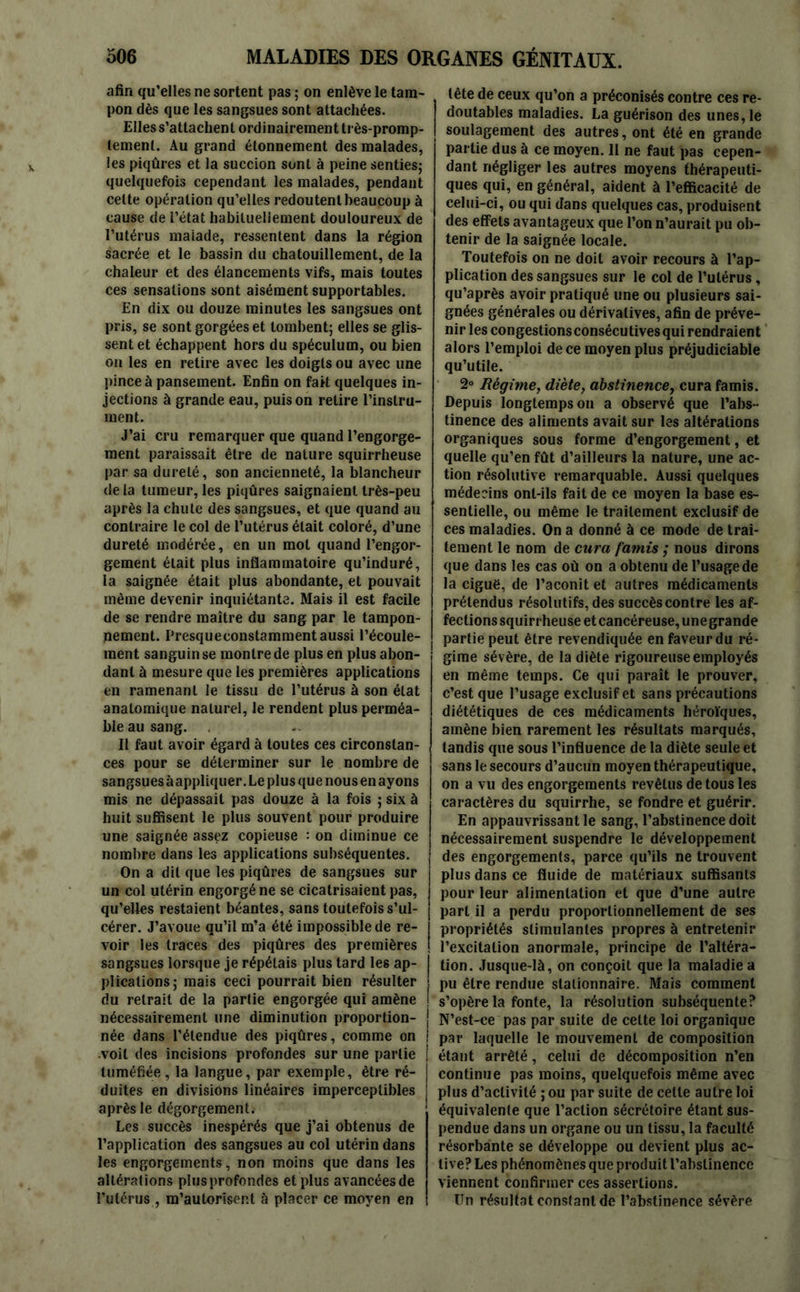 afin qu’elles ne sortent pas ; on enlève le tam- pon dès que les sangsues sont attachées. Elles s’attachent ordinairement très-promp- lemenl. Au grand étonnement des malades, les piqûres et la succion sont à peine senties; quelquefois cependant les malades, pendant celte opération qu’elles redoutent beaucoup à cause de l’état habituellement douloureux de l’utérus malade, ressentent dans la région sacrée et le bassin du chatouillement, de la chaleur et des élancements vifs, mais toutes ces sensations sont aisément supportables. En dix ou douze minutes les sangsues ont pris, se sont gorgées et tombent; elles se glis- sent et échappent hors du spéculum, ou bien on les en retire avec les doigts ou avec une pince à pansement. Enfin on fait quelques in- jections à grande eau, puis on retire l’instru- ment. J’ai cru remarquer que quand l’engorge- ment paraissait être de nature squirrheuse par sa dureté, son ancienneté, la blancheur de la tumeur, les piqûres saignaient très-peu après la chute des sangsues, et que quand au contraire le col de l’utérus était coloré, d’une dureté modérée, en un mot quand l’engor- gement était plus inflammatoire qu’induré, la saignée était plus abondante, et pouvait même devenir inquiétante. Mais il est facile de se rendre maître du sang par le tampon- nement. Presqueconstammentaussi l’écoule- ment sanguin se montre de plus en plus abon- dant à mesure que les premières applications en ramenant le tissu de l’utérus à son état anatomique naturel, le rendent plus perméa- ble au sang. Il faut avoir égard à toutes ces circonstan- ces pour se déterminer sur le nombre de sangsues àappliquer. Le plus que nous en ayons mis ne dépassait pas douze à la fois ; six à huit suffisent le plus souvent pour produire une saignée assez copieuse : on diminue ce nombre dans les applications subséquentes. On a dit que les piqûres de sangsues sur un col utérin engorgé ne se cicatrisaient pas, qu’elles restaient béantes, sans toutefois s’ul- cérer. J’avoue qu’il m’a été impossible de re- voir les traces des piqûres des premières sangsues lorsque je répétais plus tard les ap- plications; mais ceci pourrait bien résulter du retrait de la partie engorgée qui amène nécessairement une diminution proportion- née dans l’étendue des piqûres, comme on voit des incisions profondes sur une partie tuméfiée, la langue, par exemple, être ré- duites en divisions linéaires imperceptibles après le dégorgement. Les succès inespérés que j’ai obtenus de l’application des sangsues au col utérin dans les engorgements, non moins que dans les altérations plusprofondes et plus avancéesde l’utérus , m’autoriser.t à placer ce moyen en tête de ceux qu’on a préconisés contre ces re- doutables maladies. La guérison des unes, le soulagement des autres, ont été en grande partie dus à ce moyen. Il ne faut pas cepen- dant négliger les autres moyens thérapeuti- ques qui, en général, aident à l’efficacité de celui-ci, ou qui dans quelques cas, produisent des effets avantageux que l’on n’aurait pu ob- tenir de la saignée locale. Toutefois on ne doit avoir recours à l’ap- plication des sangsues sur le col de l’utérus, qu’après avoir pratiqué une ou plusieurs sai- gnées générales ou dérivatives, afin de préve- nir les congestions consécutives qui rendraient alors l’emploi de ce moyen plus préjudiciable qu’utile. 2° Régime, diète, abstinence, cura famis. Depuis longtemps on a observé que l’abs - tinence des aliments avait sur les altérations organiques sous forme d’engorgement, et quelle qu’en fût d’ailleurs la nature, une ac- tion résolutive remarquable. Aussi quelques médecins ont-ils fait de ce moyen la base es- sentielle, ou même le traitement exclusif de ces maladies. On a donné à ce mode de trai- tement le nom de cura famis ; nous dirons que dans les cas où on a obtenu de l’usage de la ciguë, de l’aconit et autres médicaments prétendus résolutifs, des succès contre les af- fections squirrheuse etcancéreuse,unegrande partie peut être revendiquée en faveur du ré- gime sév ère, de la diète rigoureuse employés en même temps. Ce qui paraît le prouver, c’est que l’usage exclusif et sans précautions diététiques de ces médicaments héroïques, amène bien rarement les résultats marqués, tandis que sous l’influence de la diète seule et sans le secours d’aucun moyen thérapeutique, on a vu des engorgements revêtus de tous les caractères du squirrhe, se fondre et guérir. En appauvrissant le sang, l’abstinence doit nécessairement suspendre le développement des engorgements, parce qu’ils ne trouvent plus dans ce fluide de matériaux suffisants pour leur alimentation et que d’une autre part il a perdu proportionnellement de ses propriétés stimulantes propres à entretenir l’excitation anormale, principe de l’altéra- tion. Jusque-là, on conçoit que la maladie a pu être rendue stationnaire. Mais comment s’opère la fonte, la résolution subséquente? N’est-ce pas par suite de celte loi organique par laquelle le mouvement de composition étant arrêté, celui de décomposition n’en continue pas moins, quelquefois même avec plus d’activité ; ou par suite de celte autre loi équivalente que l’action sécrétoire étant sus- pendue dans un organe ou un tissu, la faculté résorbante se développe ou devient plus ac- tive? Les phénomènes que produit l’abstinence viennent confirmer ces assertions. Un résultat constant de l’abstinence sévère