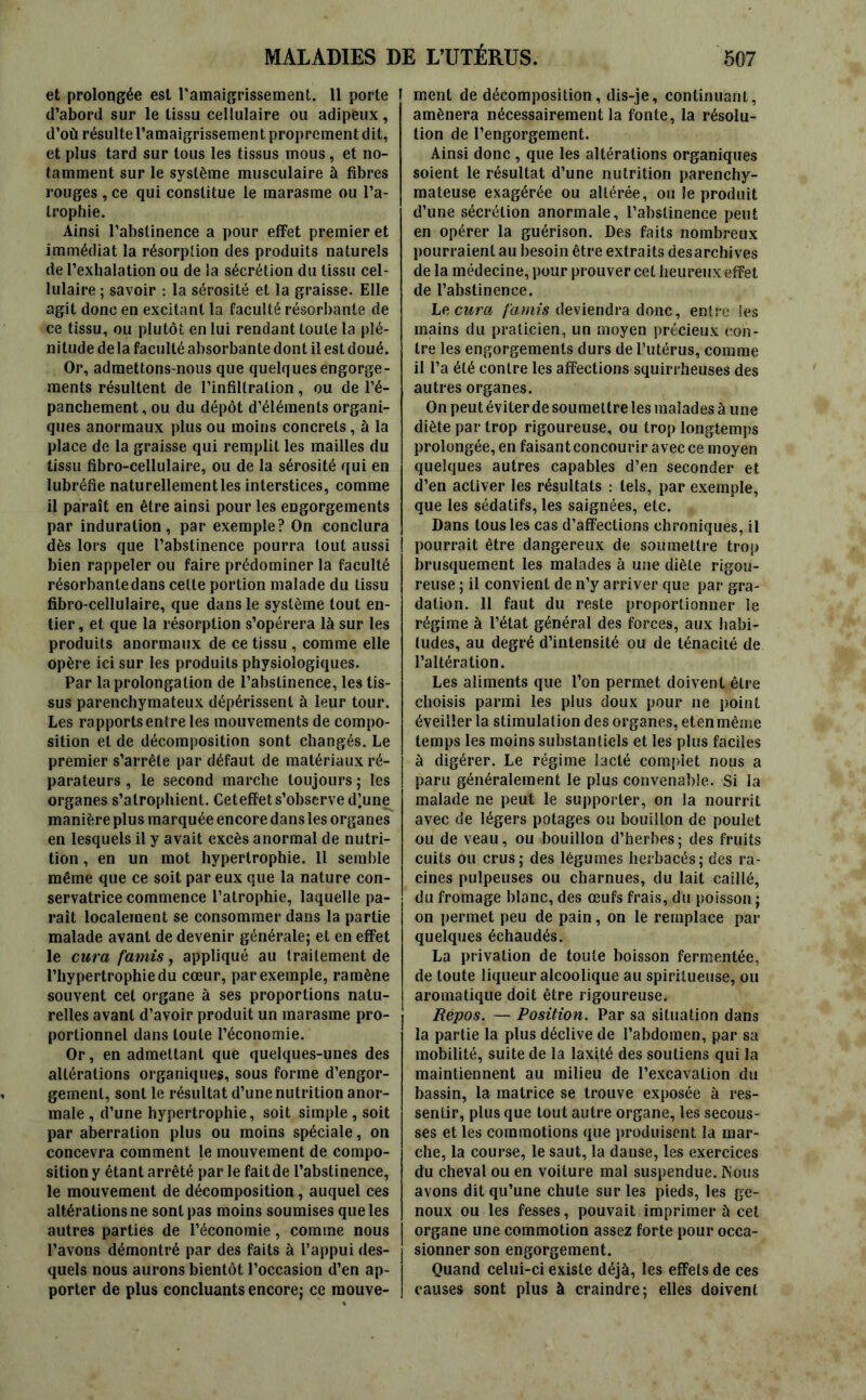 et prolongée est l'amaigrissement. 11 porte I d’abord sur le tissu cellulaire ou adipeux, d’où résulte l’amaigrissement proprement dit, et plus tard sur tous les tissus mous , et no- tamment sur le système musculaire à fibres rouges , ce qui constitue le marasme ou l’a- trophie. Ainsi l’abstinence a pour effet premier et immédiat la résorption des produits naturels de l’exhalation ou de la sécrétion du tissu cel- lulaire ; savoir : la sérosité et la graisse. Elle agit donc en excitant la faculté résorbante de ce tissu, ou plutôt en lui rendant toute la plé- nitude delà faculté absorbante dont il est doué. Or, admettons-nous que quelques engorge- ments résultent de l’infiltration, ou de l’é- panchement, ou du dépôt d’éléments organi- ques anormaux plus ou moins concrets, à la place de la graisse qui remplit les mailles du tissu fibro-cellulaire, ou de la sérosité qui en lubréfie naturellement les interstices, comme il paraît en être ainsi pour les engorgements par induration, par exemple? On conclura dès lors que l’abstinence pourra tout aussi | bien rappeler ou faire prédominer la faculté résorbante dans cette portion malade du tissu fibro-cellulaire, que dans le système tout en- tier , et que la résorption s’opérera là sur les produits anormaux de ce tissu , comme elle opère ici sur les produits physiologiques. Par la prolongation de l’abstinence, les tis- sus parenchymateux dépérissent à leur tour. Les rapports entre les mouvements de compo- sition et de décomposition sont changés. Le premier s’arrête par défaut de matériaux ré- parateurs , le second marche toujours; les organes s’atrophient. Ceteffet s’observe d’une manière plus marquée encore dans les organes en lesquels il y avait excès anormal de nutri- tion , en un mot hypertrophie. Il semble même que ce soit par eux que la nature con- servatrice commence l’atrophie, laquelle pa- raît localement se consommer dans la partie malade avant de devenir générale; et en effet le cura famis, appliqué au traitement de l’hypertrophie du cœur, par exemple, ramène souvent cet organe à ses proportions natu- relles avant d’avoir produit un marasme pro- portionnel dans toute l’économie. Or, en admettant que quelques-unes des altérations organiques, sous forme d’engor- gement, sont le résultat d’une nutrition anor- male , d’une hypertrophie, soit simple , soit par aberration plus ou moins spéciale, on concevra comment le mouvement de compo- sition y étant arrêté par le fait de l’abstinence, le mouvement de décomposition, auquel ces altérations ne sont pas moins soumises que les autres parties de l’économie, comme nous l’avons démontré par des faits à l’appui des- quels nous aurons bientôt l’occasion d’en ap- porter de plus concluants encore; ce mouve- ment de décomposition, dis-je, continuant, amènera nécessairement la fonte, la résolu- tion de l’engorgement. Ainsi donc , que les altérations organiques soient le résultat d’une nutrition parenchy- mateuse exagérée ou altérée, ou le produit d’une sécrétion anormale, l’abstinence peut en opérer la guérison. Des faits nombreux pourraient au besoin être extraits des archives de la médecine, pour prouver cet heureux effet de l’abstinence. Le cura famis deviendra donc, entre les mains du praticien, un moyen précieux con- tre les engorgements durs de l’utérus, comme il l’a été contre les affections squirrheuses des autres organes. On peut éviter de soumettre les malades à une diète par trop rigoureuse, ou trop longtemps prolongée, en faisant concourir avec ce moyen quelques autres capables d’en seconder et d’en activer les résultats : tels, par exemple, que les sédatifs, les saignées, etc. Dans tous les cas d’affections chroniques, il j pourrait être dangereux de soumettre trop brusquement les malades à une diète rigou- reuse ; il convient de n’y arriver que par gra- dation. 11 faut du reste proportionner le régime à l’état général des forces, aux habi- tudes, au degré d’intensité ou de ténacité de l’altération. Les aliments que l’on permet doivent être choisis parmi les plus doux pour ne point éveiller la stimulation des organes, eten même temps les moins substantiels et les plus faciles à digérer. Le régime lacté complet nous a paru généralement le plus convenable. Si la malade ne peut le supporter, on la nourrit avec de légers potages ou bouillon de poulet ou de veau, ou bouillon d’herbes; des fruits cuits ou crus; des légumes herbacés; des ra- cines pulpeuses ou charnues, du lait caillé, du fromage blanc, des œufs frais, du poisson ; on permet peu de pain, on le remplace par quelques échaudés. La privation de toute boisson fermentée, de toute liqueur alcoolique au spiriiueuse, ou aromatique doit être rigoureuse. Repos. — Position. Par sa situation dans la partie la plus déclive de l’abdomen, par sa mobilité, suite de la laxi,té des soutiens qui la maintiennent au milieu de l’excavation du bassin, la matrice se trouve exposée à res- sentir, plus que tout autre organe, les secous- ses et les commotions que produisent la mar- che, la course, le saut, la danse, les exercices du cheval ou en voiture mal suspendue. Nous avons dit qu’une chute sur les pieds, les ge- noux ou les fesses, pouvait imprimer à cet organe une commotion assez forte pour occa- sionner son engorgement. Quand celui-ci existe déjà, les effets de ces causes sont plus à craindre; elles doivent