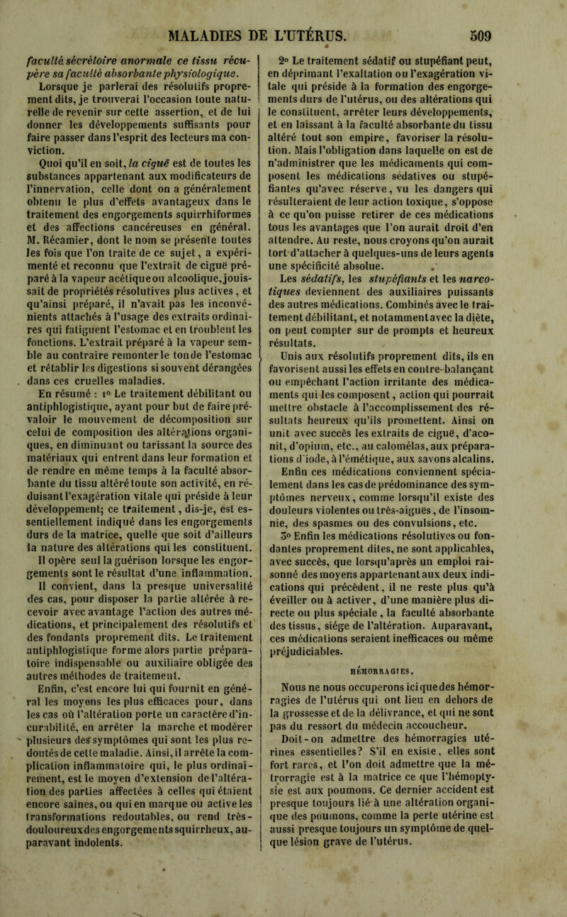 faculté sécrétoire anormale ce tissu récu- père sa faculté absorbante physiologique. Lorsque je parlerai des résolutifs propre- ment dits, je trouverai l’occasion toute natu- relle de revenir sur cette assertion, et de lui donner les développements suffisants pour faire passer dans l’esprit des lecteurs ma con- viction. Quoi qu’il en soit, la ciguë est de toutes les substances appartenant aux modificateurs de l’innervation, celle dont on a généralement obtenu le plus d’effets avantageux dans le traitement des engorgements squirrhiformes et des affections cancéreuses en général. M. Récamier, dont le nom se présente toutes les fois que l’on traite de ce sujet, a expéri- menté et reconnu que l’extrait de ciguë pré- paré à la vapeur acétique ou alcoolique, jouis- sait de propriétés résolutives plus actives, et qu’ainsi préparé, il n’avait pas les inconvé- nients attachés à l’usage des extraits ordinai- res qui fatiguent l’estomac et en troublent les fonctions. L’extrait préparé à la vapeur sem- ble au contraire remonter le tonde l’estomac et rétablir les digestions si souvent dérangées dans ces cruelles maladies. En résumé : i° Le traitement débilitant ou antiphlogistique, ayant pour but de faire pré- valoir le mouvement de décomposition sur celui de composition îles altérations organi- ques, en diminuant ou tarissant la source des matériaux qui entrent dans leur formation et de rendre en même temps à la faculté absor- bante du tissu altéré toute son activité, en ré- duisant l’exagération vitale qui préside à leur développement; ce traitement, dis-je, est es- sentiellement indiqué dans les engorgements durs de la matrice, quelle que soit d’ailleurs ia nature des altérations qui les constituent. Il opère seul la guérison lorsque les engor- gements sont le résultat d’une inflammation. Il convient, dans la presque universalité des cas, pour disposer la partie altérée à re- cevoir avec avantage l’action des autres mé- dications, et principalement des résolutifs et des fondants proprement dits. Le traitement antiphlogistique forme alors partie prépara- toire indispensable ou auxiliaire obligée des autres méthodes de traitement. Enfin, c’est encore lui qui fournit en géné- ral les moyens les plus efficaces pour, dans les cas où l’altération porte un caractère d’in- curabilité, en arrêter la marche et modérer plusieurs des symptômes qui sont les plus re- doutés de celte maladie. Ainsi, il arrête la com- plication inflammatoire qui, le plus ordinai- rement, est le moyen d’extension de l’altéra- tion des parties affectées à celles qui étaient encore saines, ou qui en marque ou active les transformations redoutables, ou rend très- douîoureuxdes engorgements squirrheux, au- paravant indolents. 2° Le traitement sédatif ou stupéfiant peut, en déprimant l’exaltation ou l’exagération vi- tale qui préside à la formation des engorge- ments durs de l’utérus, ou des altérations qui le constituent, arrêter leurs développements, et en laissant à la faculté absorbante du tissu altéré tout son empire, favoriser la résolu- tion. Mais l’obligation dans laquelle on est de n’administrer que les médicaments qui com- posent les médications sédatives ou stupé- fiantes qu’avec réserve, vu les dangers qui résulteraient de leur action toxique, s’oppose à ce qu’on puisse retirer de ces médications tous les avantages que l’on aurait droit d’en attendre. Au reste, nous croyons qu’on aurait tort d’attacher à quelques-uns de leurs agents une spécificité absolue. Les sédatifs, les stupéfiants et les narco- tiques deviennent des auxiliaires puissants des autres médications. Combinés avec le trai- tement débilitant, et notammentavec la diète, on peut compter sur de prompts et heureux résultats. Unis aux résolutifs proprement dits, ils en favorisent aussi les effets en contre-balançant ou empêchant l’action irritante des médica- ments qui les composent, action qui pourrait mettre obstacle à l’accomplissement des ré- sultats heureux qu’ils promettent. Ainsi on unit avec succès les extraits de ciguë, d’aco- nit, d’opium, etc., au calomélas, aux prépara- tions d iode, à l’émétique, aux savons alcalins. Enfin ces médications conviennent spécia- lement dans les cas de prédominance des sym- ptômes nerveux, comme lorsqu’il existe des douleurs violentes ou très-aiguës, de l’insom- nie, des spasmes ou des convulsions, etc. 5° Enfin les médications résolutives ou fon- dantes proprement dites, ne sont applicables, avec succès, que lorsqu’après un emploi rai- sonné des moyens appartenant aux deux indi- cations qui précèdent, il ne reste plus qu’à éveiller ou à activer, d’une manière plus di- recte ou plus spéciale, la faculté absorbante des tissus, siège de l’altération. Auparavant, ces médications seraient inefficaces ou même préjudiciables. HEMORRAGIES. Nous ne nous occuperons ici que des hémor- ragies de l’utérus qui ont lieu en dehors de la grossesse et de la délivrance, et qui ne sont pas du ressort du médecin accoucheur. Doit-on admettre des hémorragies uté- rines essentielles? S’il en existe, elles sont fort rares, et l’on doit admettre que la mé- trorragie est à la matrice ce que l’hémopty- sie est aux poumons. Ce dernier accident est presque toujours lié à une altération organi- que des poumons, comme la perte utérine est aussi presque toujours un symptôme de quel- que lésion grave de l’utérus.