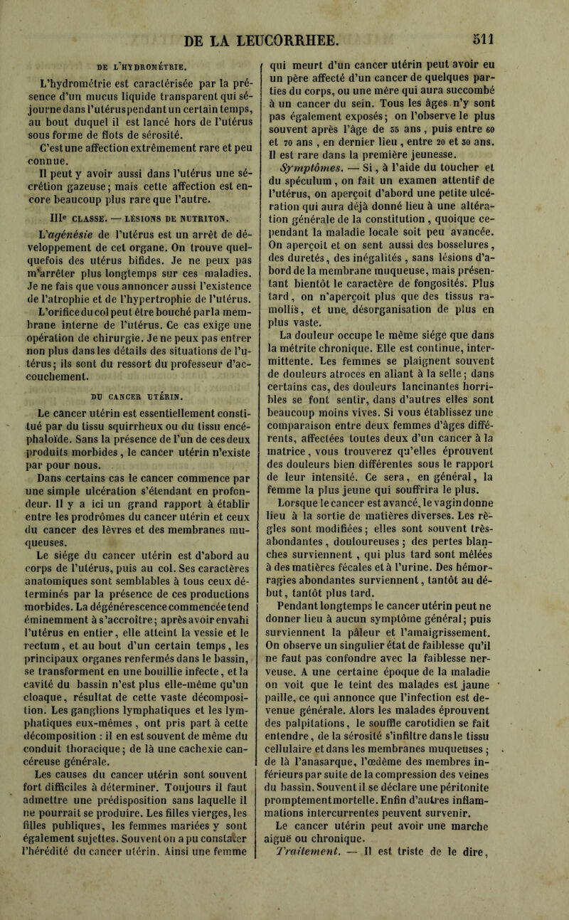 DE L'HTDROMÉTRIE. L’hydrométrie est caractérisée par la pré- sence d’un mucus liquide transparent qui sé- journe dans l’utéruspendant un certain temps, au bout duquel il est lancé hors de l’utérus sous forme de flots de sérosité. C’est une affection extrêmement rare et peu connue. Il peut y avoir aussi dans l’utérus une sé- crétion gazeuse ; mais cette affection est en- core beaucoup plus rare que l’autre. IIIe CLASSE. — LESIONS DE NUTRITON. L'agénésie de l’utérus est un arrêt de dé- veloppement de cet organe. On trouve quel- quefois des utérus bifides. Je ne peux pas m'arrêter plus longtemps sur ces maladies. Je ne fais que vous annoncer aussi l’existence de l’atrophie et de l’hypertrophie de l’utérus. L’orifice du col peut être bouché parla mem- brane interne de l’utérus. Ce cas exige une opération de chirurgie. Je ne peux pas entrer non plus dans les détails des situations de l’u- térus; ils sont du ressort du professeur d’ac- couchement. DU CANCER UTÉRIN. Le cancer utérin est essentiellement consti- tué par du tissu squirrheux ou du tissu encé- phaloïde. Sans la présence de l’un de ces deux produits morbides, le cancer utérin n’existe par pour nous. Dans certains cas le cancer commence par une simple ulcération s’étendant en profon- deur. Il y a ici un grand rapport à établir entre les prodromes du cancer utérin et ceux du cancer des lèvres et des membranes mu- queuses. Le siège du cancer utérin est d’abord au corps de l’utérus, puis au col. Ses caractères anatomiques sont semblables à tous ceux dé- terminés par la présence de ces productions morbides. La dégénérescence commencée tend éminemment à s’accroître; après avoir envahi l’utérus en entier, elle atteint la vessie et le rectum, et au bout d’un certain temps, les principaux organes renfermés dans le bassin, se transforment en une bouillie infecte, et la cavité du bassin n’est plus elle-même qu’un cloaque, résultat de cette vaste décomposi- tion. Les ganglions lymphatiques et les lym- phatiques eux-mêmes , ont pris part à cette décomposition : il en est souvent de même du conduit thoracique; de là une cachexie can- céreuse générale. Les causes du cancer utérin sont souvent fort difficiles à déterminer. Toujours il faut admettre une prédisposition sans laquelle il ne pourrait se produire. Les filles vierges, les filles publiques, les femmes mariées y sont également sujettes. Souvent on a pu constater l’hérédité du cancer utérin. Ainsi une femme qui meurt d’un cancer utérin peut avoir eu un père affecté d’un cancer de quelques par- ties du corps, ou une mère qui aura succombé à un cancer du sein. Tous les âges n’y sont pas également exposés; on l’observe le plus souvent après l’âge de 55 ans, puis entre 60 et 70 ans , en dernier lieu , entre 20 et 30 ans. Il est rare dans la première jeunesse. Symptômes. — Si, à l’aide du toucher et du spéculum , on fait un examen attentif de l’utérus, on aperçoit d’abord une petite ulcé- ration qui aura déjà donné lieu à une altéra- tion générale de la constitution , quoique ce- pendant la maladie locale soit peu avancée. On aperçoit et on sent aussi des bosselures, des duretés, des inégalités , sans lésions d’a- bord de la membrane muqueuse, mais présen- tant bientôt le caractère de fongosités. Plus tard, on n’aperçoit plus que des tissus ra- mollit, et une, désorganisation de plus en plus vaste. La douleur occupe le même siège que dans la métrite chronique. Elle est continue, inter- mittente. Les femmes se plaignent souvent de douleurs atroces en aliant à la selle; dans certains cas, des douleurs lancinantes horri- bles se font sentir, dans d’autres elles sont beaucoup moins vives. Si vous établissez une comparaison entre deux femmes d’âges diffé- rents, affectées toutes deux d’un cancer à la matrice, vous trouverez qu’elles éprouvent des douleurs bien différentes sous le rapport de leur intensité. Ce sera, en général, la femme la plus jeune qui souffrira le plus. Lorsque le cancer est avancé, le vagin donne lieu à la sortie de matières diverses. Les rè- gles sont modifiées ; elles sont souvent très- abondantes , douloureuses ; des pertes blan- ches surviennent , qui plus tard sont mêlées à des matières fécales et à l’urine. Des hémor- ragies abondantes surviennent, tantôt au dé- but, tantôt plus tard. Pendant longtemps le cancer utérin peut ne donner lieu à aucun symptôme général; puis surviennent la pâleur et l’amaigrissement. On observe un singulier état de faiblesse qu’il ne faut pas confondre avec la faiblesse ner- veuse. A une certaine époque de la maladie on voit que le teint des raala.des est jaune paille, ce qui annonce que l’infection est de- venue générale. Alors les malades éprouvent des palpitations, le souffle carotidien se fait entendre, de la sérosité s’infiltre dans le tissu cellulaire et dans les membranes muqueuses ; de là l’anasarque, l’œdème des membres in- férieurs par suite de la compression des veines du bassin. Souvent il se déclare une péritonite promptementmortelle. Enfin d’au 1res inflam- mations intercurrentes peuvent survenir. Le cancer utérin peut avoir une marche aiguë ou chronique. Traitement. — Il est triste de le dire,