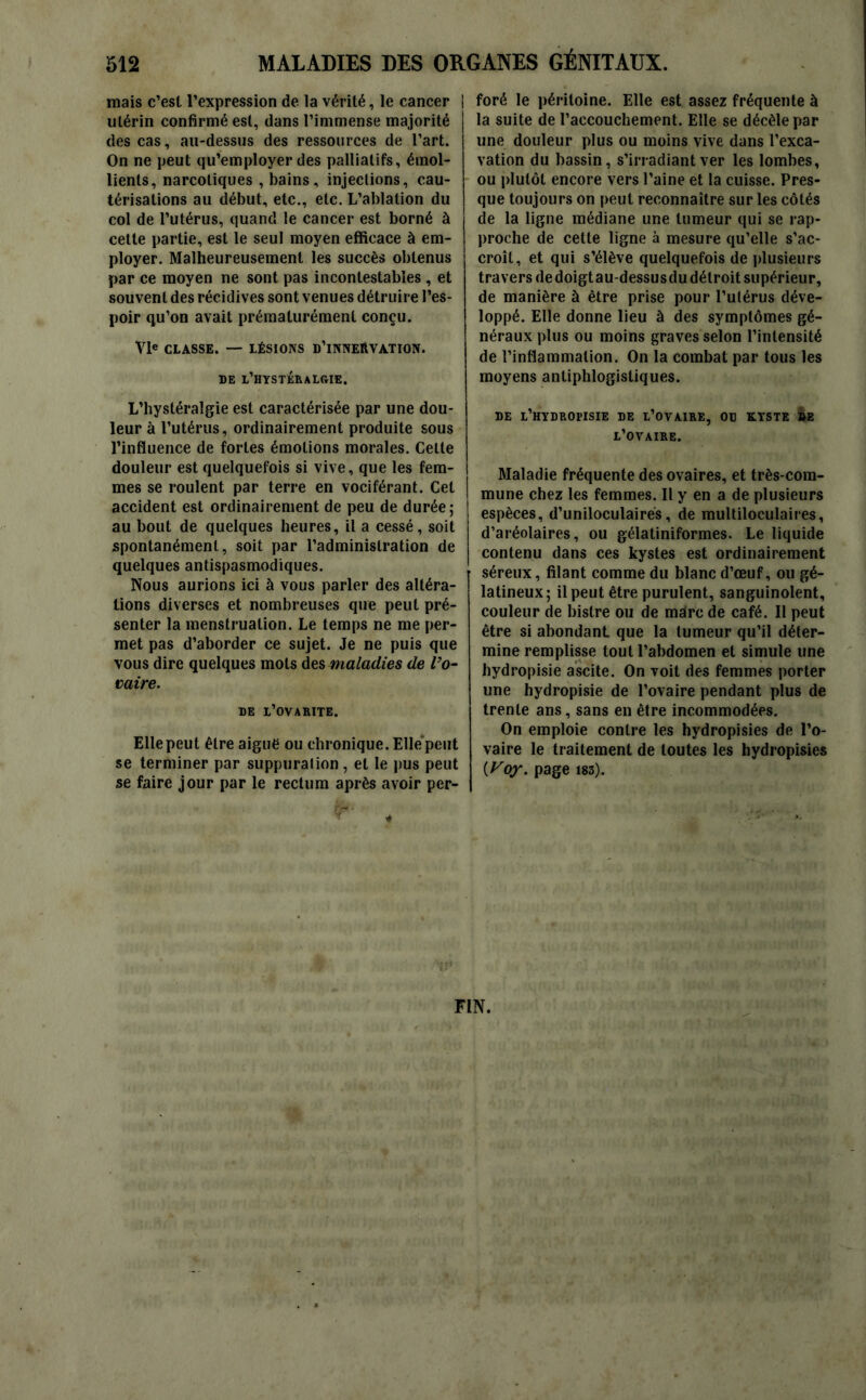 mais c’est l’expression de la vérité, le cancer utérin confirmé est, dans l’immense majorité des cas, au-dessus des ressources de l’art. On ne peut qu’employer des palliatifs, émol- lients, narcotiques , bains, injections, cau- térisations au début, etc., etc. L’ablation du col de l’utérus, quand le cancer est borné à cette partie, est le seul moyen efficace à em- ployer. Malheureusement les succès obtenus par ce moyen ne sont pas incontestables , et souvent des récidives sont venues détruire l’es- poir qu’on avait prématurément conçu. VIe CLASSE. — LÉSIONS D’iNNEftVATION. DE l’HYSTÉRALGIE. L’hysléralgie est caractérisée par une dou- leur à l’utérus, ordinairement produite sous l’influence de fortes émotions morales. Celle douleur est quelquefois si vive, que les fem- mes se roulent par terre en vociférant. Cet accident est ordinairement de peu de durée; au bout de quelques heures, il a cessé, soit spontanément, soit par l’administration de quelques antispasmodiques. Nous aurions ici à vous parler des altéra- tions diverses et nombreuses que peut pré- senter la menstruation. Le temps ne me per- met pas d’aborder ce sujet. Je ne puis que vous dire quelques mots des maladies de l’o- vaire. de l’ovarite. Elle peut être aigue ou chronique. Elle'peut se terminer par suppuration, et le pus peut se faire jour par le rectum après avoir per- foré le péritoine. Elle est assez fréquente à la suite de l’accouchement. Elle se décèle par une douleur plus ou moins vive dans l’exca- vation du bassin, s’irradiant ver les lombes, ou plutôt encore vers l’aine et la cuisse. Pres- que toujours on peut reconnaître sur les côtés de la ligne médiane une tumeur qui se rap- proche de cette ligne à mesure qu’elle s’ac- croît, et qui s’élève quelquefois de plusieurs travers dedoigtau-dessusdu détroit supérieur, de manière à être prise pour l’utérus déve- loppé. Elle donne lieu à des symptômes gé- néraux plus ou moins graves selon l’intensité de l’inflammation. On la combat par tous les moyens antiphlogistiques. DE l’HYDROFISIE DE L’OVAIRE, OD KYSTE DE L’OVAIRE. Maladie fréquente des ovaires, et très-com- mune chez les femmes. Il y en a de plusieurs espèces, d’uniloculaires, de multiloculaires, d’aréolaires, ou gélatiniformes. Le liquide contenu dans ces kystes est ordinairement séreux, filant comme du blanc d’œuf, ou gé- latineux; il peut être purulent, sanguinolent, couleur de bistre ou de marc de café. Il peut être si abondant que la tumeur qu’il déter- mine remplisse tout l’abdomen et simule une hydropisie ascite. On voit des femmes porter une hydropisie de l’ovaire pendant plus de trente ans, sans en être incommodées. On emploie contre les hydropisies de l’o- vaire le traitement de toutes les hydropisies {Voy. page i83). FIN.