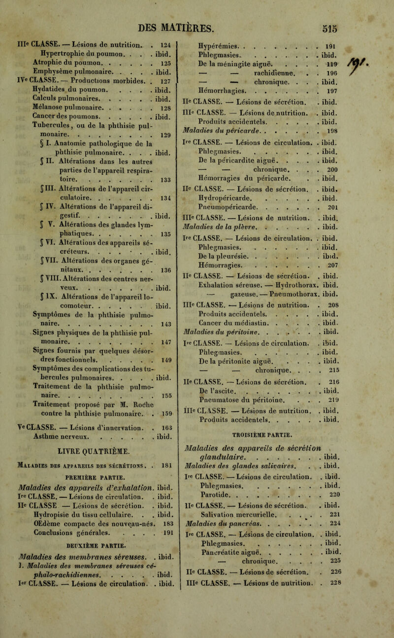 IIIe CLASSE. — Lésions de nutrition. . 124 Hypertrophie du poumon. . . . ibid. Atrophie du poumon 125 Emphysème pulmonaire. . . . ibid. IYe CLASSE. — Productions morbides. . 127 Hydatides du poumon ibid. Calculs pulmonaires. ..... ibid. Mélanose pulmonaire. ..... 128 Cancer des poumons ibid. Tubercules, ou de la phthisie pul- monaire 129 § I. Anatomie pathologique de la phthisie pulmonaire. . . . ibid. J II. Altérations dans les autres parties de l’appareil respira- toire 133 JIII. Altérations de l’appareil cir- culatoire. . . ... 134 J IY. Altérations de l’appareil di- gestif. ibid. J V. Altérations des glandes lym- phatiques 135 S VI. Altérations des appareils sé- créteurs. ...... ibid. S VII. Altérations des organes gé- nitaux. ....... 136 $ VIII. Altérations des centres ner- veux ibid. J IX. Altérations de l’appareil lo- comoteur ibid. Symptômes de la phthisie pulmo- naire 143 Signes physiques de la phthisie pul- monaire 147 Signes fournis par quelques désor- dres fonctionnels 149 Symptômes des complications des tu- bercules pulmonaires ibid. Traitement de la phthisie pulmo- naire . . 155 Traitement proposé par M. Roche contre la phthisie pulmonaire. . 159 VeCLASSE. —Lésions d’innervation. , 163 Asthme nerveux ibid. LIVRE QUATRIÈME. Maladies des appareils des sécrétions . . 181 PREMIÈRE PARTIE. Maladies des appareils d’exhalation. ibid. Ire CLASSE. — Lésions de circulation. . ibid. IIe CLASSE — Lésions de sécrétion. . ibid. Hydropisie du tissu cellulaire. . .ibid. OEdème compacte des nouveau-nés. 183 Conclusions générales 191 DEPXIÈME PARTIE. Maladies des membranes séreuses. . ibid. 3. Maladies des membranes séreuses cé- phalo-rachidiennes ibid. Ier CLASSE. — Lésions de circulation. . ibid. Hypérémies 191 Phlegmasies. ....... ibid. De la méningite aiguë. .... 119 — — rachidienne. . . 196 — — chronique. . . . ibid. Hémorrhagies 197 IIe CLASSE. — Lésions de sécrétion. . ibid. IIIe CLASSE. — Lésions dénutrition. . ibid. Produits accidentels ibid. Maladies du péricarde 198 Ire CLASSE. — Lésions de circulation. . ibid. Phlegmasies. . ...... ibid. De la péricardite aiguë ibid. — — chronique. . . . 200 Hémorragies du péricarde. . . ibid. IIe CLASSE. — Lésions de sécrétion. . ibid. Hydropéricarde ibid. Pneumopéricarde. ...... 201 IIIe CLASSE. — Lésions de nutrition, .ibid. Maladies de la plèvre ibid. Ire CLASSE. —- Lésions de circulation. . ibid. Phlegmasies. ibid. De la pleurésie ibid. Hémorragies 207 IIe CLASSE. — Lésions de sécrétion. . ibid. Exhalation séreuse. — Hydrothorax, ibid. — gazeuse. — Pneumothorax, ibid. IIIe CLASSE. •— Lésions de nutrition. . 208 Produits accidentels ibid. Cancer du médiastin. ..... ibid. Maladies du péritoine. ..... .ibid. Ire CLASSE. — Lésions de circulation. . ibid. Phlegmasies ibid. De la péritonite aiguë ibid. — — chronique. . . . 215 IIe CLASSE. —Lésions de sécrétion. . 216 De l’ascite ibid. Pneumatose du péritoine. . . . 219 IIIe CL ASSE. — Lésions de nutrition. . ibid. Produits accidentels ibid. TROISIÈME PARTIE. Maladies des appareils de sécrétion glandulaire. . ibid. Maladies des glandes salivaires. . . ibid. I,e CLASSE. —Lésions de circulation. . ibid. Phlegmasies ibid. Parotide 220 IIe CLASSE. — Lésions de sécrétion. . ibid. Salivation mercurielle 221 Maladies du pancréas 224 De CLASSE. — Lésions de circulation. . ibid. Phlegmasies. . ibid. Pancréatite aiguë. ibid. — chronique. .... 225 IIe CLASSE. — Lésions de sécrétion. . 226 IIIe CLASSE. — Lésions de nutrition. . 228